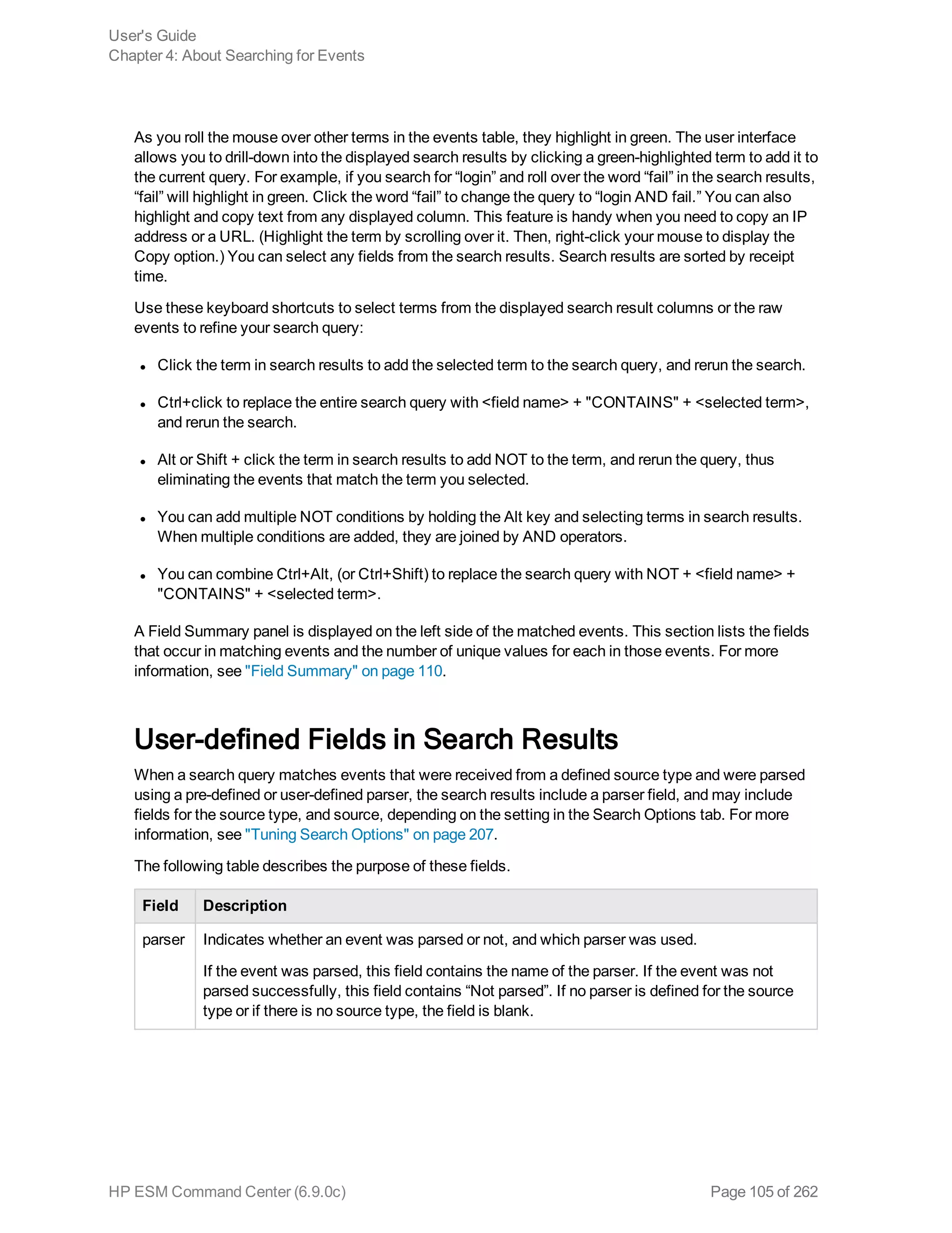 As you roll the mouse over other terms in the events table, they highlight in green. The user interface
allows you to drill-down into the displayed search results by clicking a green-highlighted term to add it to
the current query. For example, if you search for “login” and roll over the word “fail” in the search results,
“fail” will highlight in green. Click the word “fail” to change the query to “login AND fail.” You can also
highlight and copy text from any displayed column. This feature is handy when you need to copy an IP
address or a URL. (Highlight the term by scrolling over it. Then, right-click your mouse to display the
Copy option.) You can select any fields from the search results. Search results are sorted by receipt
time.
Use these keyboard shortcuts to select terms from the displayed search result columns or the raw
events to refine your search query:
l Click the term in search results to add the selected term to the search query, and rerun the search.
l Ctrl+click to replace the entire search query with <field name> + "CONTAINS" + <selected term>,
and rerun the search.
l Alt or Shift + click the term in search results to add NOT to the term, and rerun the query, thus
eliminating the events that match the term you selected.
l You can add multiple NOT conditions by holding the Alt key and selecting terms in search results.
When multiple conditions are added, they are joined by AND operators.
l You can combine Ctrl+Alt, (or Ctrl+Shift) to replace the search query with NOT + <field name> +
"CONTAINS" + <selected term>.
A Field Summary panel is displayed on the left side of the matched events. This section lists the fields
that occur in matching events and the number of unique values for each in those events. For more
information, see "Field Summary" on page 110.
User-defined Fields in Search Results
When a search query matches events that were received from a defined source type and were parsed
using a pre-defined or user-defined parser, the search results include a parser field, and may include
fields for the source type, and source, depending on the setting in the Search Options tab. For more
information, see "Tuning Search Options" on page 207.
The following table describes the purpose of these fields.
Field Description
parser Indicates whether an event was parsed or not, and which parser was used.
If the event was parsed, this field contains the name of the parser. If the event was not
parsed successfully, this field contains “Not parsed”. If no parser is defined for the source
type or if there is no source type, the field is blank.
User's Guide
Chapter 4: About Searching for Events
HP ESM Command Center (6.9.0c) Page 105 of 262
 
