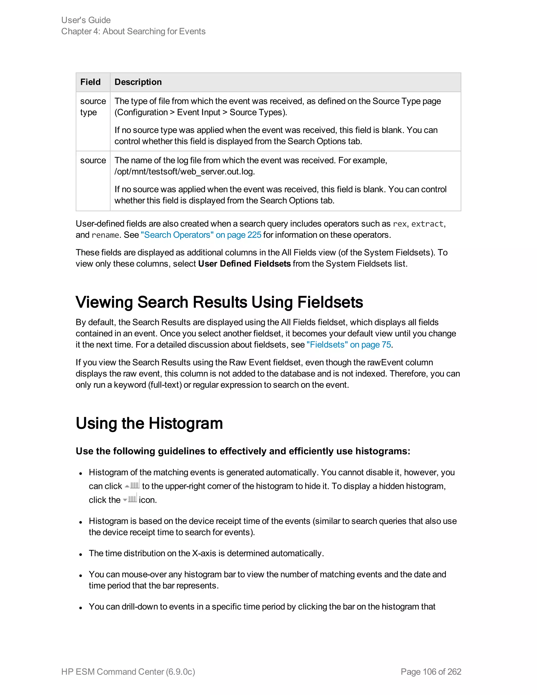 Field Description
source
type
The type of file from which the event was received, as defined on the Source Type page
(Configuration > Event Input > Source Types).
If no source type was applied when the event was received, this field is blank. You can
control whether this field is displayed from the Search Options tab.
source The name of the log file from which the event was received. For example,
/opt/mnt/testsoft/web_server.out.log.
If no source was applied when the event was received, this field is blank. You can control
whether this field is displayed from the Search Options tab.
User-defined fields are also created when a search query includes operators such as rex, extract,
and rename. See "Search Operators" on page 225 for information on these operators.
These fields are displayed as additional columns in the All Fields view (of the System Fieldsets). To
view only these columns, select User Defined Fieldsets from the System Fieldsets list.
Viewing Search Results Using Fieldsets
By default, the Search Results are displayed using the All Fields fieldset, which displays all fields
contained in an event. Once you select another fieldset, it becomes your default view until you change
it the next time. For a detailed discussion about fieldsets, see "Fieldsets" on page 75.
If you view the Search Results using the Raw Event fieldset, even though the rawEvent column
displays the raw event, this column is not added to the database and is not indexed. Therefore, you can
only run a keyword (full-text) or regular expression to search on the event.
Using the Histogram
Use the following guidelines to effectively and efficiently use histograms:
l Histogram of the matching events is generated automatically. You cannot disable it, however, you
can click to the upper-right corner of the histogram to hide it. To display a hidden histogram,
click the icon.
l Histogram is based on the device receipt time of the events (similar to search queries that also use
the device receipt time to search for events).
l The time distribution on the X-axis is determined automatically.
l You can mouse-over any histogram bar to view the number of matching events and the date and
time period that the bar represents.
l You can drill-down to events in a specific time period by clicking the bar on the histogram that
User's Guide
Chapter 4: About Searching for Events
HP ESM Command Center (6.9.0c) Page 106 of 262
 