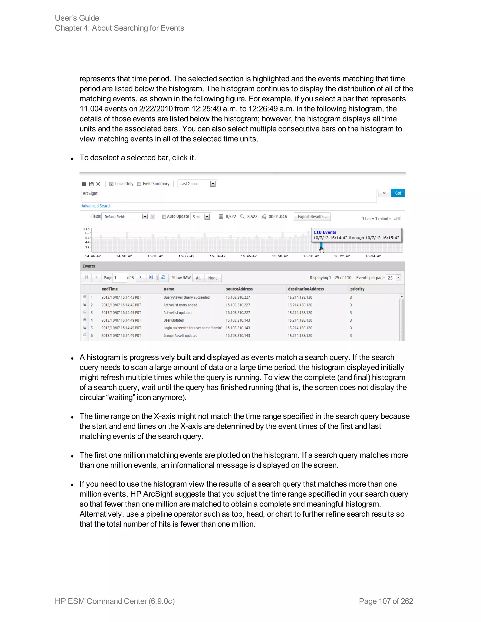 represents that time period. The selected section is highlighted and the events matching that time
period are listed below the histogram. The histogram continues to display the distribution of all of the
matching events, as shown in the following figure. For example, if you select a bar that represents
11,004 events on 2/22/2010 from 12:25:49 a.m. to 12:26:49 a.m. in the following histogram, the
details of those events are listed below the histogram; however, the histogram displays all time
units and the associated bars. You can also select multiple consecutive bars on the histogram to
view matching events in all of the selected time units.
l To deselect a selected bar, click it.
l A histogram is progressively built and displayed as events match a search query. If the search
query needs to scan a large amount of data or a large time period, the histogram displayed initially
might refresh multiple times while the query is running. To view the complete (and final) histogram
of a search query, wait until the query has finished running (that is, the screen does not display the
circular “waiting” icon anymore).
l The time range on the X-axis might not match the time range specified in the search query because
the start and end times on the X-axis are determined by the event times of the first and last
matching events of the search query.
l The first one million matching events are plotted on the histogram. If a search query matches more
than one million events, an informational message is displayed on the screen.
l If you need to use the histogram view the results of a search query that matches more than one
million events, HP ArcSight suggests that you adjust the time range specified in your search query
so that fewer than one million are matched to obtain a complete and meaningful histogram.
Alternatively, use a pipeline operator such as top, head, or chart to further refine search results so
that the total number of hits is fewer than one million.
User's Guide
Chapter 4: About Searching for Events
HP ESM Command Center (6.9.0c) Page 107 of 262
 