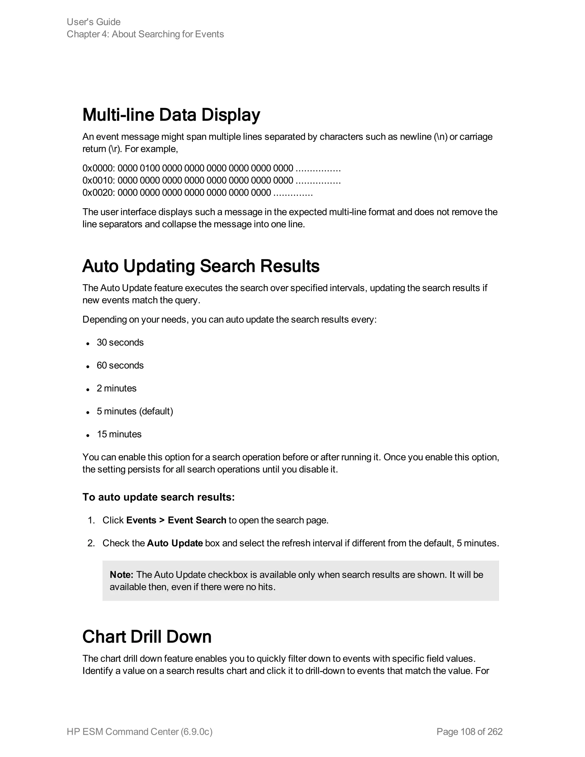 Multi-line Data Display
An event message might span multiple lines separated by characters such as newline (n) or carriage
return (r). For example,
0x0000: 0000 0100 0000 0000 0000 0000 0000 0000 ................
0x0010: 0000 0000 0000 0000 0000 0000 0000 0000 ................
0x0020: 0000 0000 0000 0000 0000 0000 0000 ..............
The user interface displays such a message in the expected multi-line format and does not remove the
line separators and collapse the message into one line.
Auto Updating Search Results
The Auto Update feature executes the search over specified intervals, updating the search results if
new events match the query.
Depending on your needs, you can auto update the search results every:
l 30 seconds
l 60 seconds
l 2 minutes
l 5 minutes (default)
l 15 minutes
You can enable this option for a search operation before or after running it. Once you enable this option,
the setting persists for all search operations until you disable it.
To auto update search results:
1. Click Events > Event Search to open the search page.
2. Check the Auto Update box and select the refresh interval if different from the default, 5 minutes.
Note: The Auto Update checkbox is available only when search results are shown. It will be
available then, even if there were no hits.
Chart Drill Down
The chart drill down feature enables you to quickly filter down to events with specific field values.
Identify a value on a search results chart and click it to drill-down to events that match the value. For
User's Guide
Chapter 4: About Searching for Events
HP ESM Command Center (6.9.0c) Page 108 of 262
 