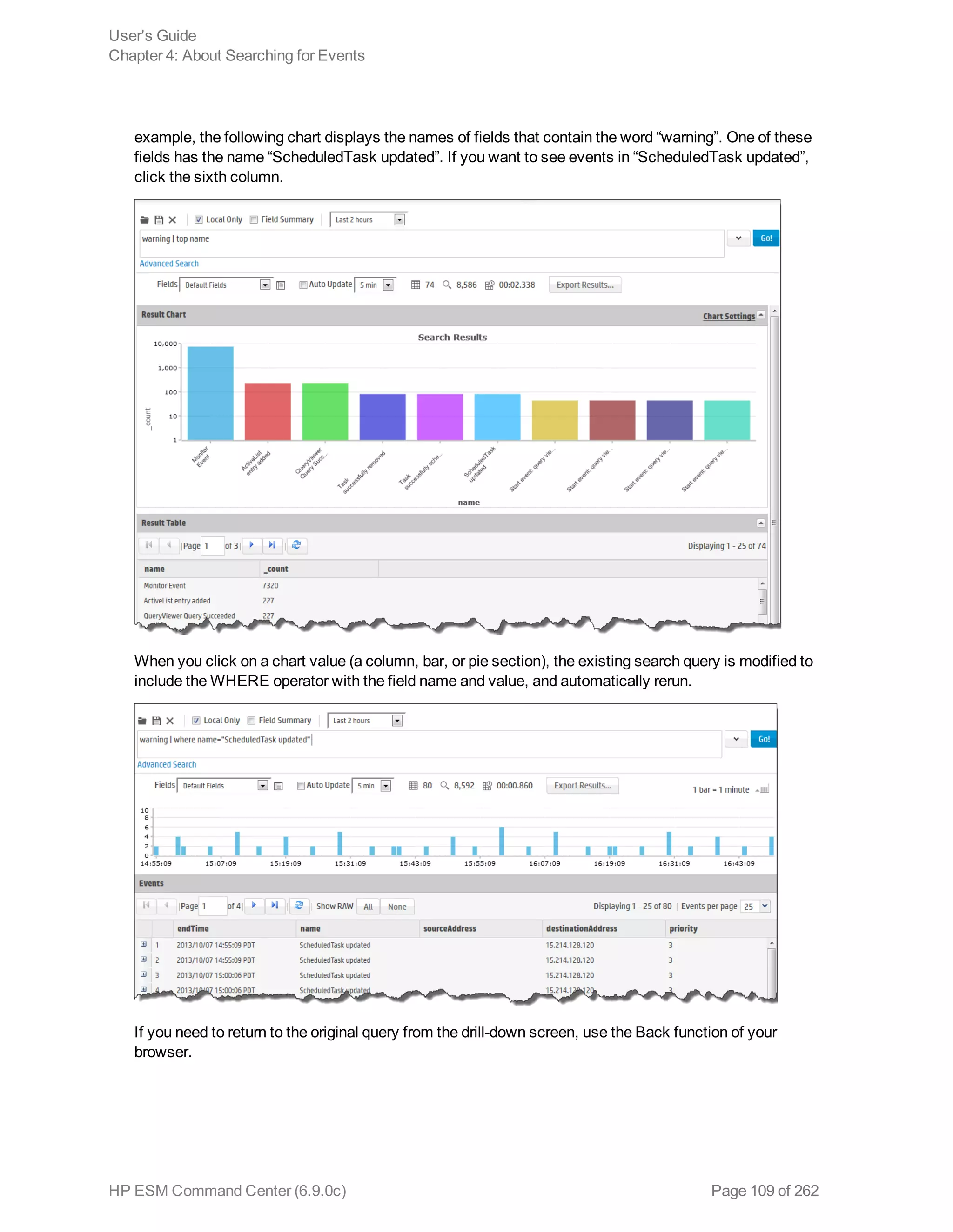 example, the following chart displays the names of fields that contain the word “warning”. One of these
fields has the name “ScheduledTask updated”. If you want to see events in “ScheduledTask updated”,
click the sixth column.
When you click on a chart value (a column, bar, or pie section), the existing search query is modified to
include the WHERE operator with the field name and value, and automatically rerun.
If you need to return to the original query from the drill-down screen, use the Back function of your
browser.
User's Guide
Chapter 4: About Searching for Events
HP ESM Command Center (6.9.0c) Page 109 of 262
 