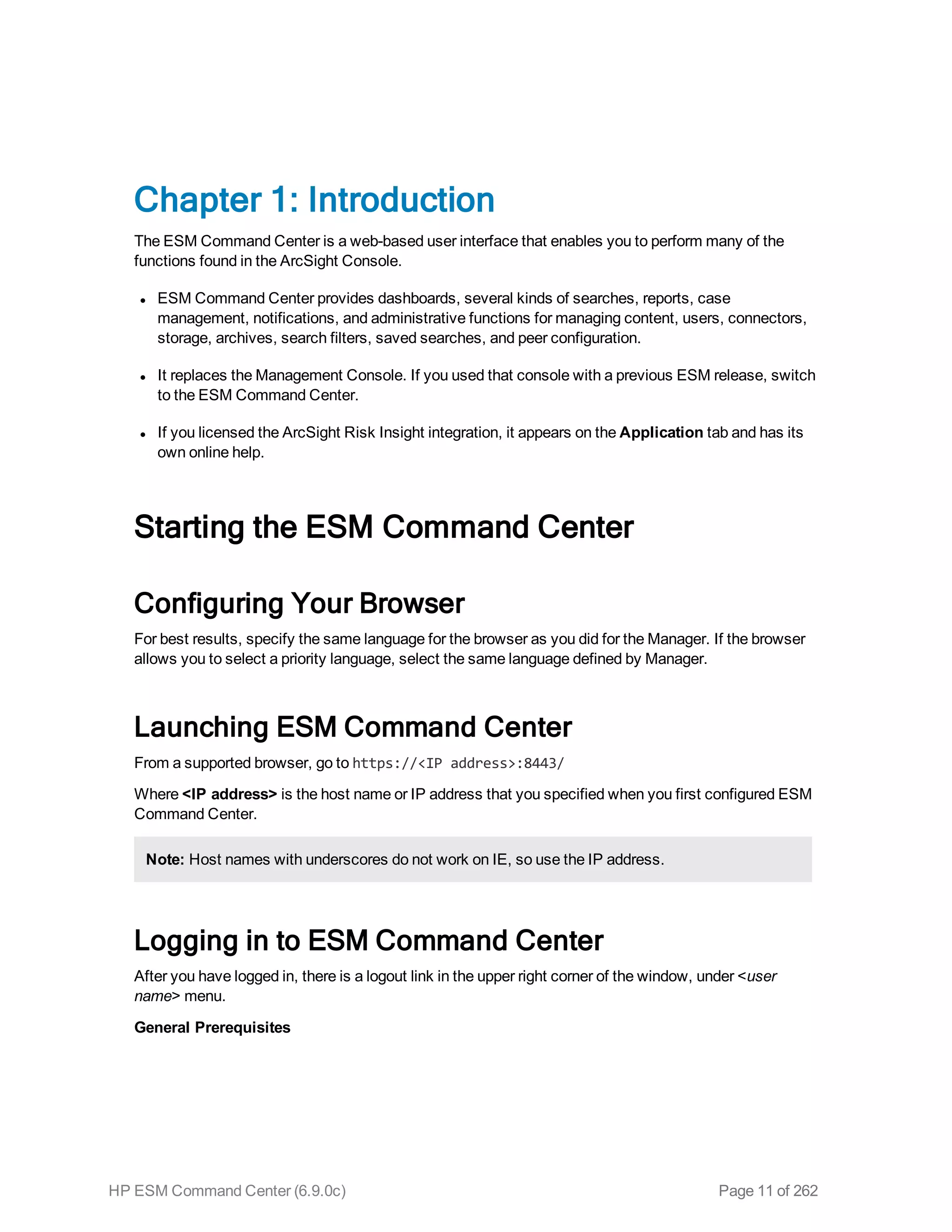 Chapter 1: Introduction
The ESM Command Center is a web-based user interface that enables you to perform many of the
functions found in the ArcSight Console.
l ESM Command Center provides dashboards, several kinds of searches, reports, case
management, notifications, and administrative functions for managing content, users, connectors,
storage, archives, search filters, saved searches, and peer configuration.
l It replaces the Management Console. If you used that console with a previous ESM release, switch
to the ESM Command Center.
l If you licensed the ArcSight Risk Insight integration, it appears on the Application tab and has its
own online help.
Starting the ESM Command Center
Configuring Your Browser
For best results, specify the same language for the browser as you did for the Manager. If the browser
allows you to select a priority language, select the same language defined by Manager.
Launching ESM Command Center
From a supported browser, go to https://<IP address>:8443/
Where <IP address> is the host name or IP address that you specified when you first configured ESM
Command Center.
Note: Host names with underscores do not work on IE, so use the IP address.
Logging in to ESM Command Center
After you have logged in, there is a logout link in the upper right corner of the window, under <user
name> menu.
General Prerequisites
HP ESM Command Center (6.9.0c) Page 11 of 262
 