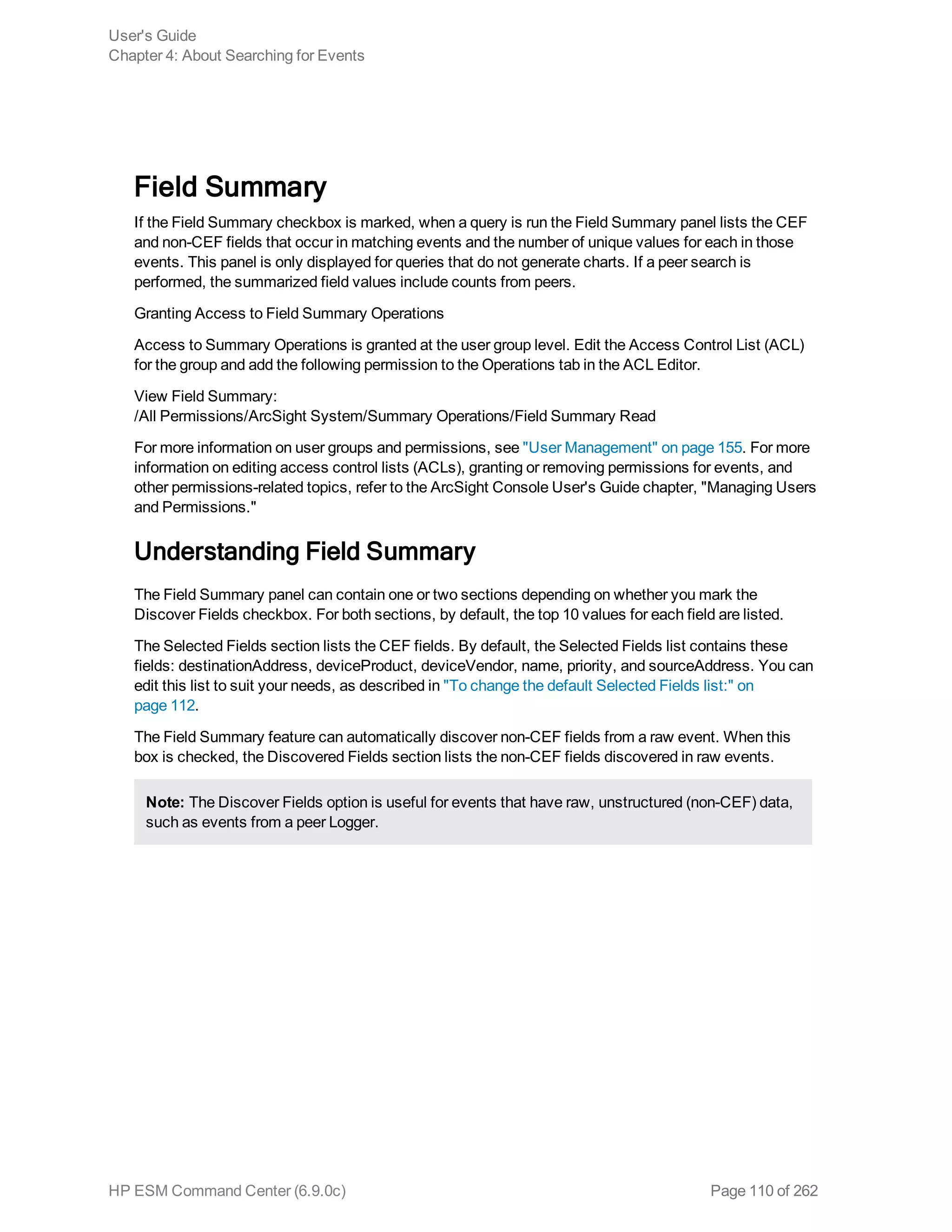 Field Summary
If the Field Summary checkbox is marked, when a query is run the Field Summary panel lists the CEF
and non-CEF fields that occur in matching events and the number of unique values for each in those
events. This panel is only displayed for queries that do not generate charts. If a peer search is
performed, the summarized field values include counts from peers.
Granting Access to Field Summary Operations
Access to Summary Operations is granted at the user group level. Edit the Access Control List (ACL)
for the group and add the following permission to the Operations tab in the ACL Editor.
View Field Summary:
/All Permissions/ArcSight System/Summary Operations/Field Summary Read
For more information on user groups and permissions, see "User Management" on page 155. For more
information on editing access control lists (ACLs), granting or removing permissions for events, and
other permissions-related topics, refer to the ArcSight Console User's Guide chapter, "Managing Users
and Permissions."
Understanding Field Summary
The Field Summary panel can contain one or two sections depending on whether you mark the
Discover Fields checkbox. For both sections, by default, the top 10 values for each field are listed.
The Selected Fields section lists the CEF fields. By default, the Selected Fields list contains these
fields: destinationAddress, deviceProduct, deviceVendor, name, priority, and sourceAddress. You can
edit this list to suit your needs, as described in "To change the default Selected Fields list:" on
page 112.
The Field Summary feature can automatically discover non-CEF fields from a raw event. When this
box is checked, the Discovered Fields section lists the non-CEF fields discovered in raw events.
Note: The Discover Fields option is useful for events that have raw, unstructured (non-CEF) data,
such as events from a peer Logger.
User's Guide
Chapter 4: About Searching for Events
HP ESM Command Center (6.9.0c) Page 110 of 262
 
