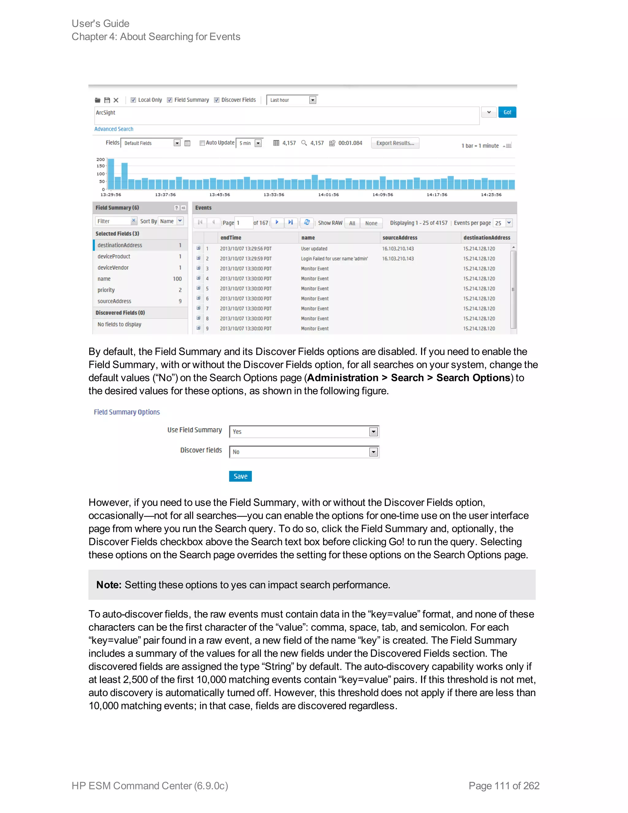 By default, the Field Summary and its Discover Fields options are disabled. If you need to enable the
Field Summary, with or without the Discover Fields option, for all searches on your system, change the
default values (“No”) on the Search Options page (Administration > Search > Search Options) to
the desired values for these options, as shown in the following figure.
However, if you need to use the Field Summary, with or without the Discover Fields option,
occasionally—not for all searches—you can enable the options for one-time use on the user interface
page from where you run the Search query. To do so, click the Field Summary and, optionally, the
Discover Fields checkbox above the Search text box before clicking Go! to run the query. Selecting
these options on the Search page overrides the setting for these options on the Search Options page.
Note: Setting these options to yes can impact search performance.
To auto-discover fields, the raw events must contain data in the “key=value” format, and none of these
characters can be the first character of the “value”: comma, space, tab, and semicolon. For each
“key=value” pair found in a raw event, a new field of the name “key” is created. The Field Summary
includes a summary of the values for all the new fields under the Discovered Fields section. The
discovered fields are assigned the type “String” by default. The auto-discovery capability works only if
at least 2,500 of the first 10,000 matching events contain “key=value” pairs. If this threshold is not met,
auto discovery is automatically turned off. However, this threshold does not apply if there are less than
10,000 matching events; in that case, fields are discovered regardless.
User's Guide
Chapter 4: About Searching for Events
HP ESM Command Center (6.9.0c) Page 111 of 262
 