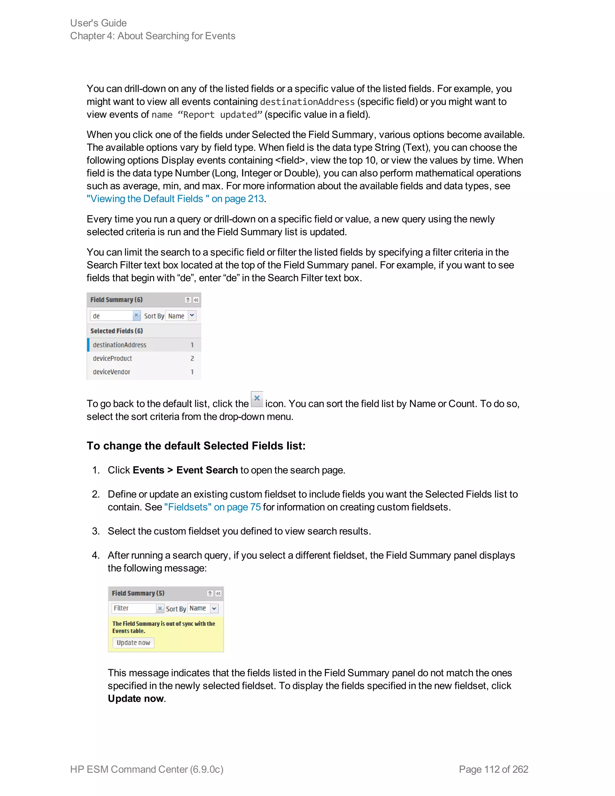 You can drill-down on any of the listed fields or a specific value of the listed fields. For example, you
might want to view all events containing destinationAddress (specific field) or you might want to
view events of name “Report updated” (specific value in a field).
When you click one of the fields under Selected the Field Summary, various options become available.
The available options vary by field type. When field is the data type String (Text), you can choose the
following options Display events containing <field>, view the top 10, or view the values by time. When
field is the data type Number (Long, Integer or Double), you can also perform mathematical operations
such as average, min, and max. For more information about the available fields and data types, see
"Viewing the Default Fields " on page 213.
Every time you run a query or drill-down on a specific field or value, a new query using the newly
selected criteria is run and the Field Summary list is updated.
You can limit the search to a specific field or filter the listed fields by specifying a filter criteria in the
Search Filter text box located at the top of the Field Summary panel. For example, if you want to see
fields that begin with “de”, enter “de” in the Search Filter text box.
To go back to the default list, click the icon. You can sort the field list by Name or Count. To do so,
select the sort criteria from the drop-down menu.
To change the default Selected Fields list:
1. Click Events > Event Search to open the search page.
2. Define or update an existing custom fieldset to include fields you want the Selected Fields list to
contain. See "Fieldsets" on page 75 for information on creating custom fieldsets.
3. Select the custom fieldset you defined to view search results.
4. After running a search query, if you select a different fieldset, the Field Summary panel displays
the following message:
This message indicates that the fields listed in the Field Summary panel do not match the ones
specified in the newly selected fieldset. To display the fields specified in the new fieldset, click
Update now.
User's Guide
Chapter 4: About Searching for Events
HP ESM Command Center (6.9.0c) Page 112 of 262
 