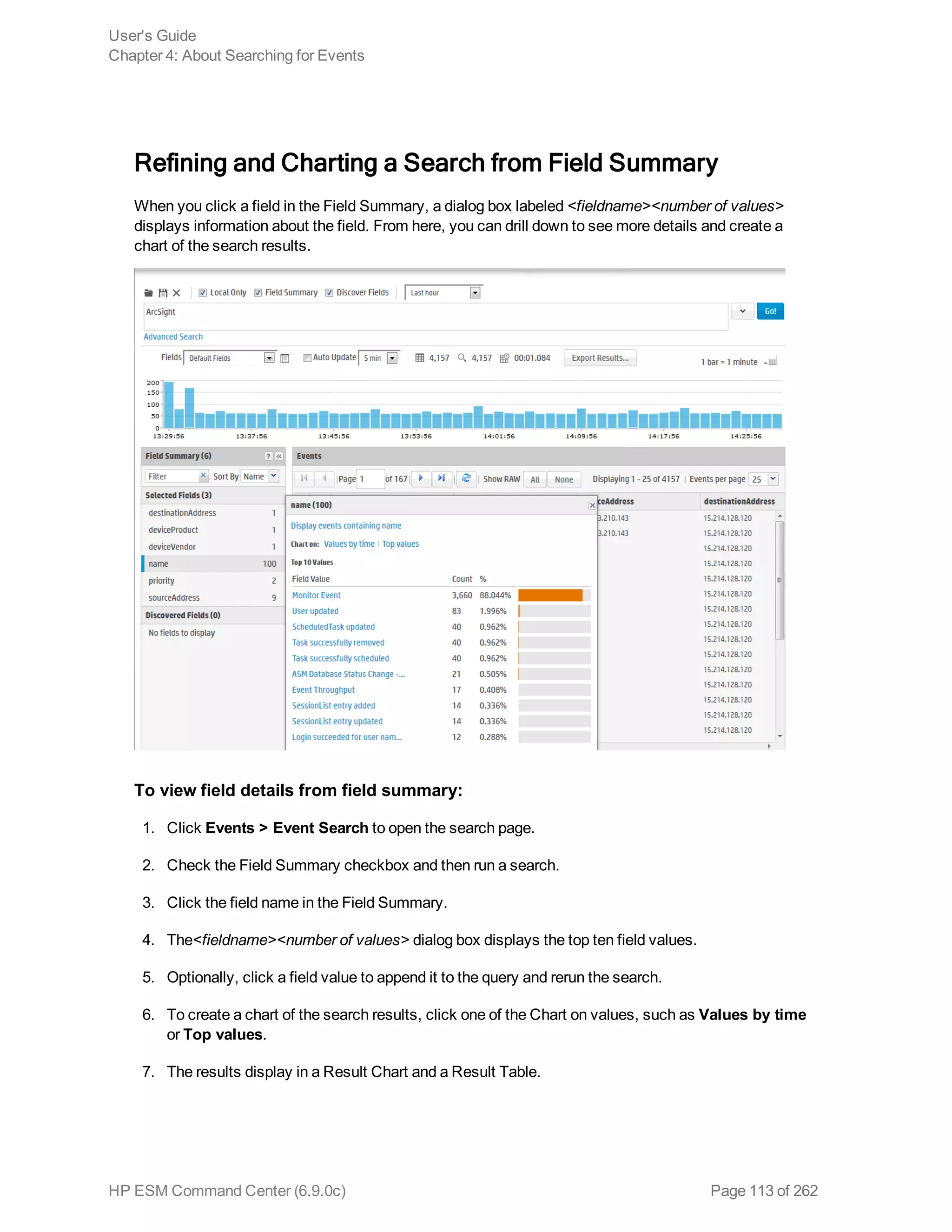 Refining and Charting a Search from Field Summary
When you click a field in the Field Summary, a dialog box labeled <fieldname><number of values>
displays information about the field. From here, you can drill down to see more details and create a
chart of the search results.
To view field details from field summary:
1. Click Events > Event Search to open the search page.
2. Check the Field Summary checkbox and then run a search.
3. Click the field name in the Field Summary.
4. The<fieldname><number of values> dialog box displays the top ten field values.
5. Optionally, click a field value to append it to the query and rerun the search.
6. To create a chart of the search results, click one of the Chart on values, such as Values by time
or Top values.
7. The results display in a Result Chart and a Result Table.
User's Guide
Chapter 4: About Searching for Events
HP ESM Command Center (6.9.0c) Page 113 of 262
 