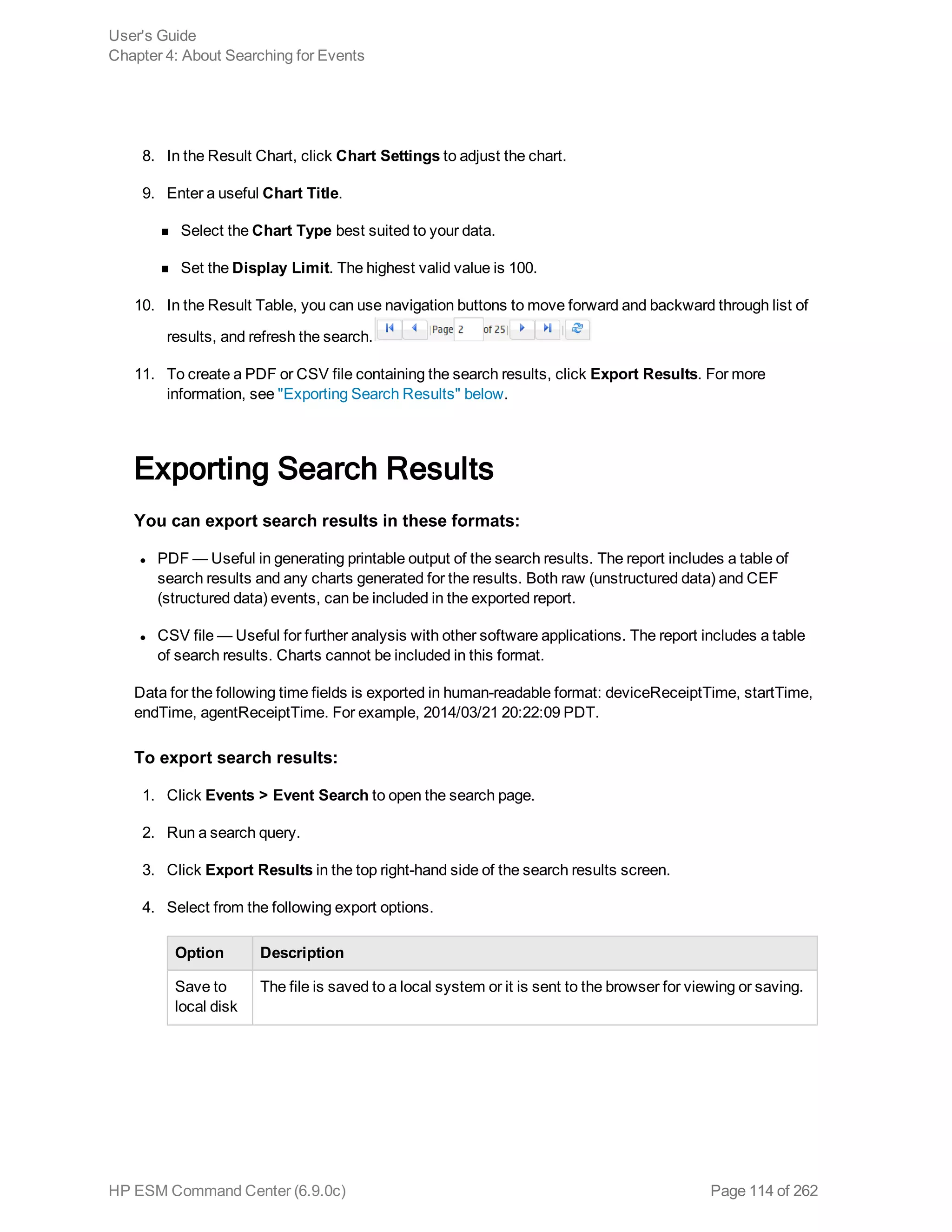 8. In the Result Chart, click Chart Settings to adjust the chart.
9. Enter a useful Chart Title.
n Select the Chart Type best suited to your data.
n Set the Display Limit. The highest valid value is 100.
10. In the Result Table, you can use navigation buttons to move forward and backward through list of
results, and refresh the search.
11. To create a PDF or CSV file containing the search results, click Export Results. For more
information, see "Exporting Search Results" below.
Exporting Search Results
You can export search results in these formats:
l PDF — Useful in generating printable output of the search results. The report includes a table of
search results and any charts generated for the results. Both raw (unstructured data) and CEF
(structured data) events, can be included in the exported report.
l CSV file — Useful for further analysis with other software applications. The report includes a table
of search results. Charts cannot be included in this format.
Data for the following time fields is exported in human-readable format: deviceReceiptTime, startTime,
endTime, agentReceiptTime. For example, 2014/03/21 20:22:09 PDT.
To export search results:
1. Click Events > Event Search to open the search page.
2. Run a search query.
3. Click Export Results in the top right-hand side of the search results screen.
4. Select from the following export options.
Option Description
Save to
local disk
The file is saved to a local system or it is sent to the browser for viewing or saving.
User's Guide
Chapter 4: About Searching for Events
HP ESM Command Center (6.9.0c) Page 114 of 262
 