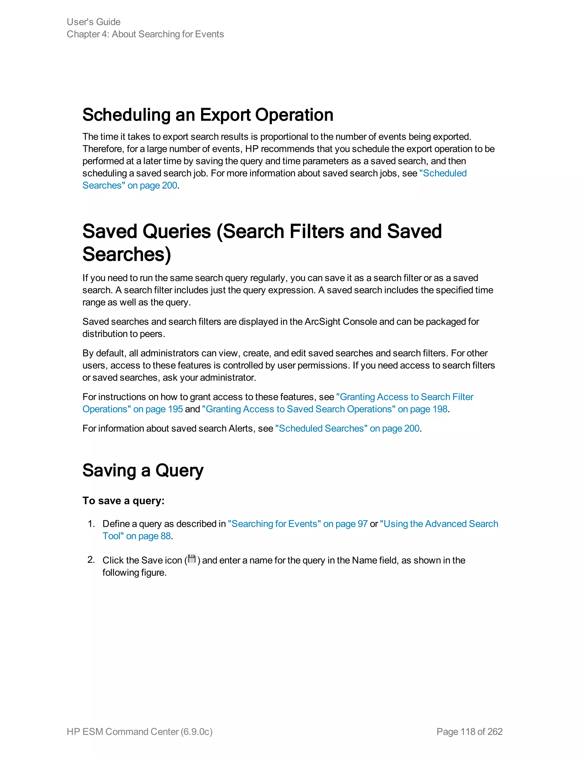 Scheduling an Export Operation
The time it takes to export search results is proportional to the number of events being exported.
Therefore, for a large number of events, HP recommends that you schedule the export operation to be
performed at a later time by saving the query and time parameters as a saved search, and then
scheduling a saved search job. For more information about saved search jobs, see "Scheduled
Searches" on page 200.
Saved Queries (Search Filters and Saved
Searches)
If you need to run the same search query regularly, you can save it as a search filter or as a saved
search. A search filter includes just the query expression. A saved search includes the specified time
range as well as the query.
Saved searches and search filters are displayed in the ArcSight Console and can be packaged for
distribution to peers.
By default, all administrators can view, create, and edit saved searches and search filters. For other
users, access to these features is controlled by user permissions. If you need access to search filters
or saved searches, ask your administrator.
For instructions on how to grant access to these features, see "Granting Access to Search Filter
Operations" on page 195 and "Granting Access to Saved Search Operations" on page 198.
For information about saved search Alerts, see "Scheduled Searches" on page 200.
Saving a Query
To save a query:
1. Define a query as described in "Searching for Events" on page 97 or "Using the Advanced Search
Tool" on page 88.
2. Click the Save icon ( ) and enter a name for the query in the Name field, as shown in the
following figure.
User's Guide
Chapter 4: About Searching for Events
HP ESM Command Center (6.9.0c) Page 118 of 262
 