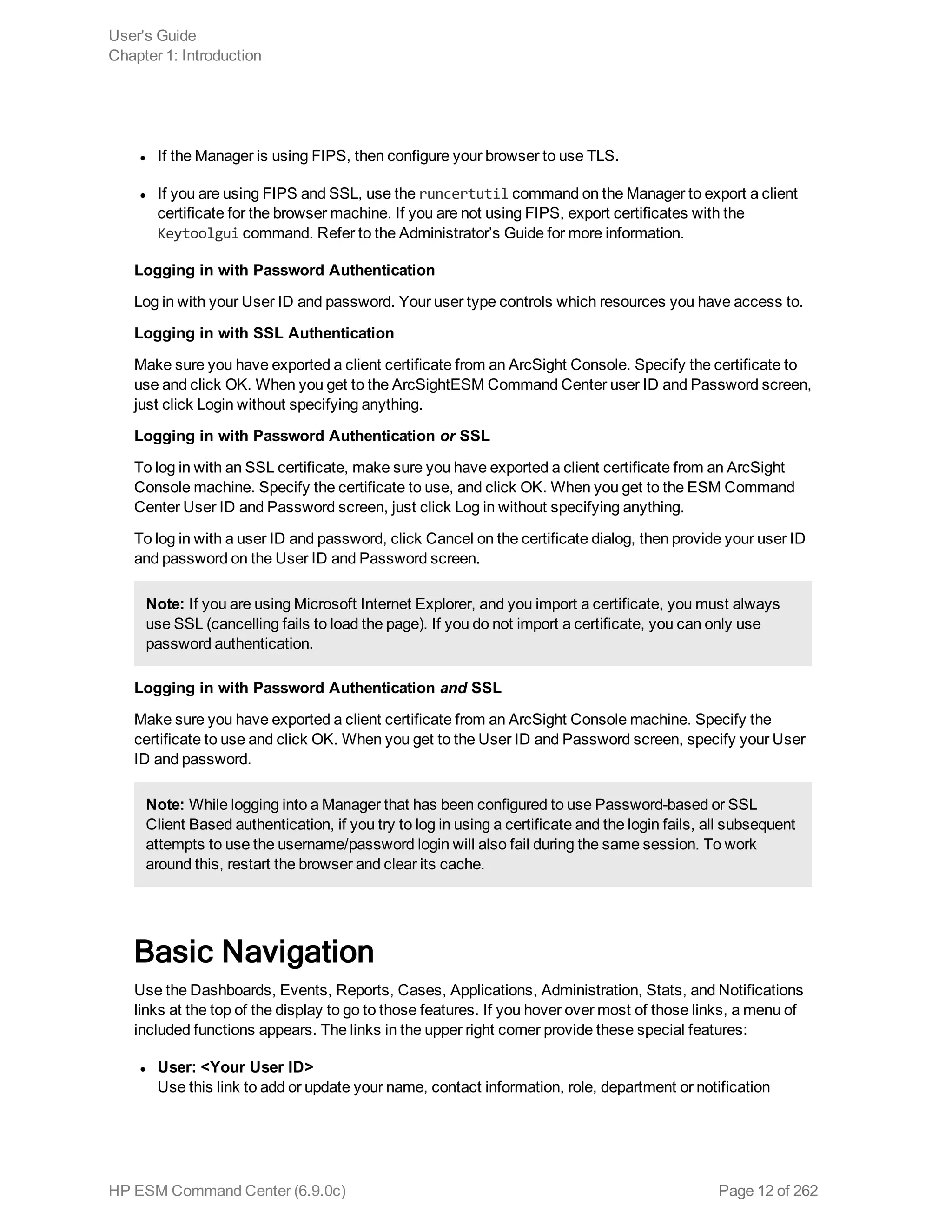 l If the Manager is using FIPS, then configure your browser to use TLS.
l If you are using FIPS and SSL, use the runcertutil command on the Manager to export a client
certificate for the browser machine. If you are not using FIPS, export certificates with the
Keytoolgui command. Refer to the Administrator’s Guide for more information.
Logging in with Password Authentication
Log in with your User ID and password. Your user type controls which resources you have access to.
Logging in with SSL Authentication
Make sure you have exported a client certificate from an ArcSight Console. Specify the certificate to
use and click OK. When you get to the ArcSightESM Command Center user ID and Password screen,
just click Login without specifying anything.
Logging in with Password Authentication or SSL
To log in with an SSL certificate, make sure you have exported a client certificate from an ArcSight
Console machine. Specify the certificate to use, and click OK. When you get to the ESM Command
Center User ID and Password screen, just click Log in without specifying anything.
To log in with a user ID and password, click Cancel on the certificate dialog, then provide your user ID
and password on the User ID and Password screen.
Note: If you are using Microsoft Internet Explorer, and you import a certificate, you must always
use SSL (cancelling fails to load the page). If you do not import a certificate, you can only use
password authentication.
Logging in with Password Authentication and SSL
Make sure you have exported a client certificate from an ArcSight Console machine. Specify the
certificate to use and click OK. When you get to the User ID and Password screen, specify your User
ID and password.
Note: While logging into a Manager that has been configured to use Password-based or SSL
Client Based authentication, if you try to log in using a certificate and the login fails, all subsequent
attempts to use the username/password login will also fail during the same session. To work
around this, restart the browser and clear its cache.
Basic Navigation
Use the Dashboards, Events, Reports, Cases, Applications, Administration, Stats, and Notifications
links at the top of the display to go to those features. If you hover over most of those links, a menu of
included functions appears. The links in the upper right corner provide these special features:
l User: <Your User ID>
Use this link to add or update your name, contact information, role, department or notification
User's Guide
Chapter 1: Introduction
HP ESM Command Center (6.9.0c) Page 12 of 262
 