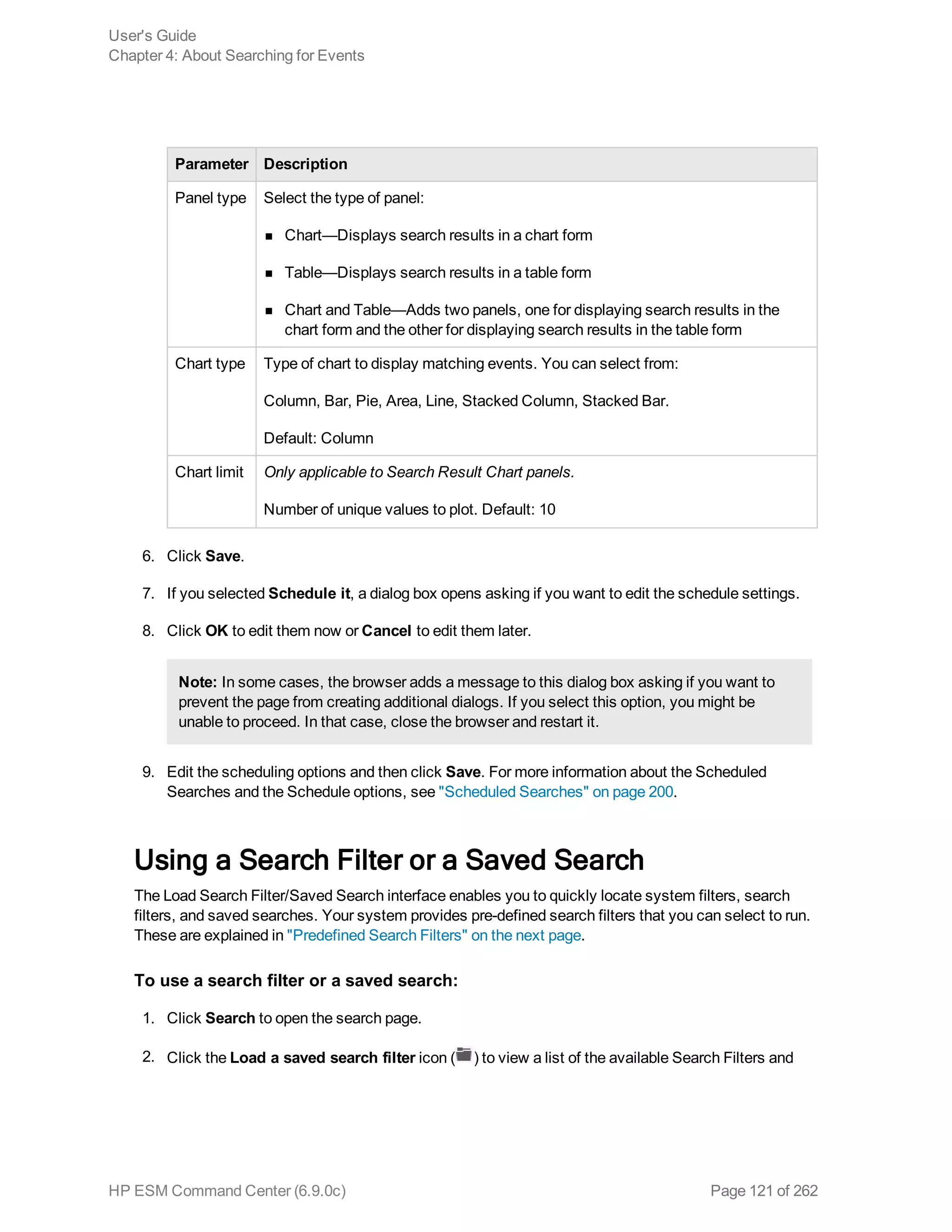 Parameter Description
Panel type Select the type of panel:
n Chart—Displays search results in a chart form
n Table—Displays search results in a table form
n Chart and Table—Adds two panels, one for displaying search results in the
chart form and the other for displaying search results in the table form
Chart type Type of chart to display matching events. You can select from:
Column, Bar, Pie, Area, Line, Stacked Column, Stacked Bar.
Default: Column
Chart limit Only applicable to Search Result Chart panels.
Number of unique values to plot. Default: 10
6. Click Save.
7. If you selected Schedule it, a dialog box opens asking if you want to edit the schedule settings.
8. Click OK to edit them now or Cancel to edit them later.
Note: In some cases, the browser adds a message to this dialog box asking if you want to
prevent the page from creating additional dialogs. If you select this option, you might be
unable to proceed. In that case, close the browser and restart it.
9. Edit the scheduling options and then click Save. For more information about the Scheduled
Searches and the Schedule options, see "Scheduled Searches" on page 200.
Using a Search Filter or a Saved Search
The Load Search Filter/Saved Search interface enables you to quickly locate system filters, search
filters, and saved searches. Your system provides pre-defined search filters that you can select to run.
These are explained in "Predefined Search Filters" on the next page.
To use a search filter or a saved search:
1. Click Search to open the search page.
2. Click the Load a saved search filter icon ( ) to view a list of the available Search Filters and
User's Guide
Chapter 4: About Searching for Events
HP ESM Command Center (6.9.0c) Page 121 of 262
 