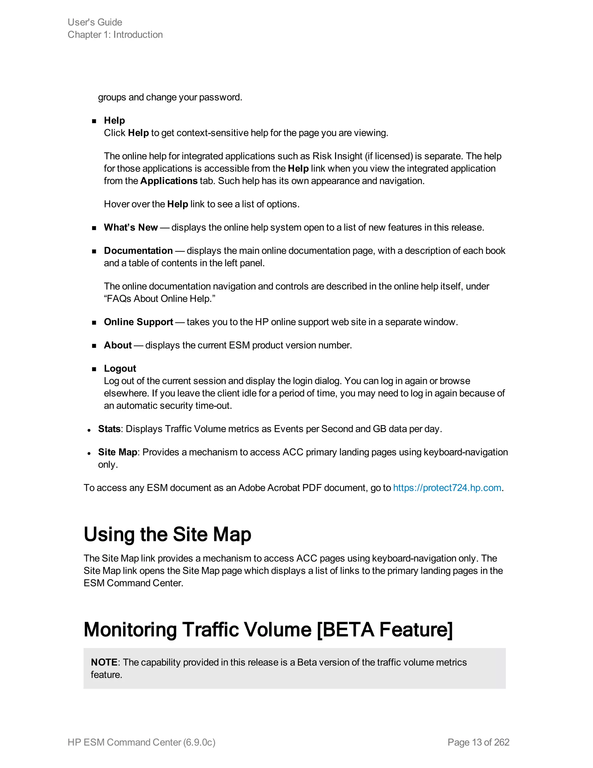 groups and change your password.
n Help
Click Help to get context-sensitive help for the page you are viewing.
The online help for integrated applications such as Risk Insight (if licensed) is separate. The help
for those applications is accessible from the Help link when you view the integrated application
from the Applications tab. Such help has its own appearance and navigation.
Hover over the Help link to see a list of options.
n What’s New — displays the online help system open to a list of new features in this release.
n Documentation — displays the main online documentation page, with a description of each book
and a table of contents in the left panel.
The online documentation navigation and controls are described in the online help itself, under
“FAQs About Online Help.”
n Online Support — takes you to the HP online support web site in a separate window.
n About — displays the current ESM product version number.
n Logout
Log out of the current session and display the login dialog. You can log in again or browse
elsewhere. If you leave the client idle for a period of time, you may need to log in again because of
an automatic security time-out.
l Stats: Displays Traffic Volume metrics as Events per Second and GB data per day.
l Site Map: Provides a mechanism to access ACC primary landing pages using keyboard-navigation
only.
To access any ESM document as an Adobe Acrobat PDF document, go to https://protect724.hp.com.
Using the Site Map
The Site Map link provides a mechanism to access ACC pages using keyboard-navigation only. The
Site Map link opens the Site Map page which displays a list of links to the primary landing pages in the
ESM Command Center.
Monitoring Traffic Volume [BETA Feature]
NOTE: The capability provided in this release is a Beta version of the traffic volume metrics
feature.
User's Guide
Chapter 1: Introduction
HP ESM Command Center (6.9.0c) Page 13 of 262
 