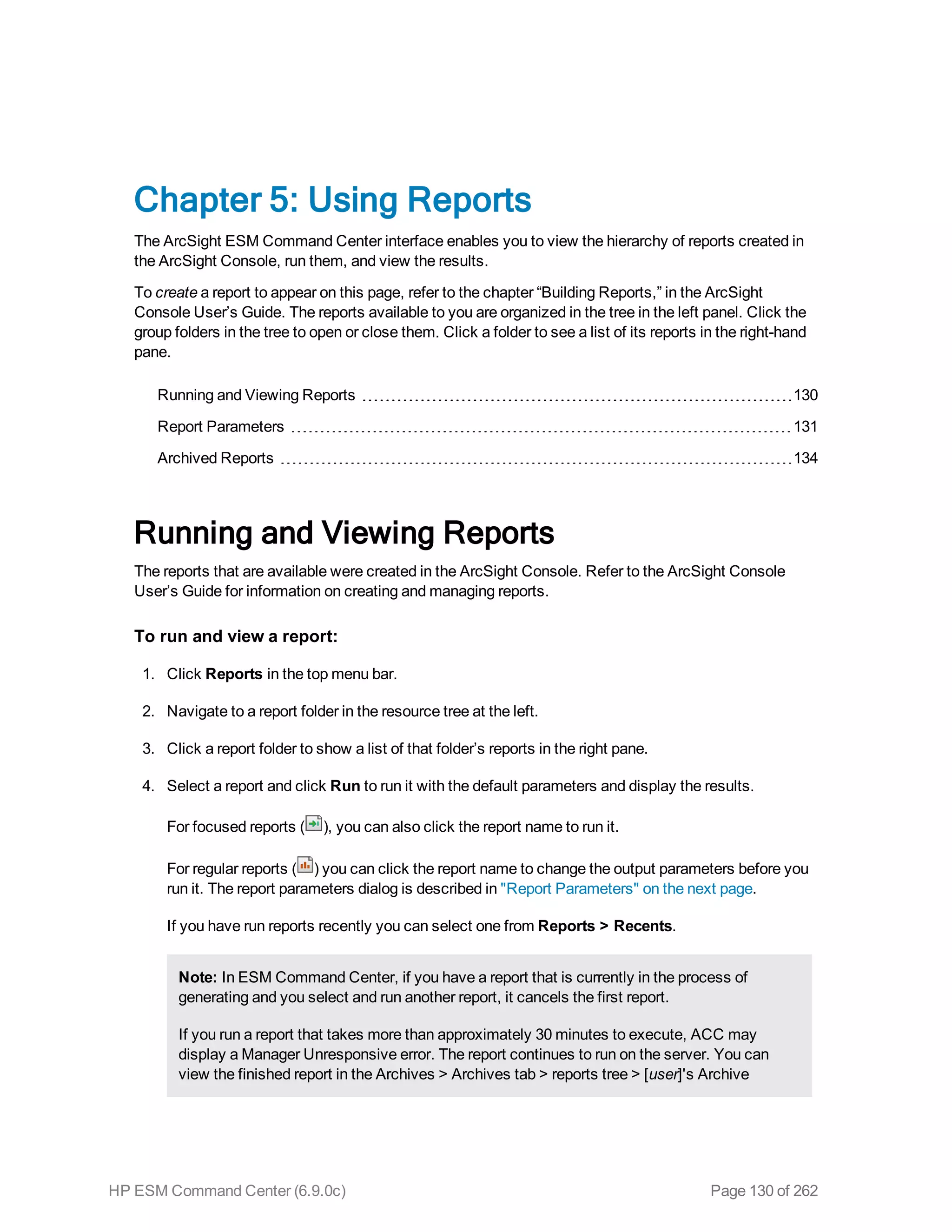 Chapter 5: Using Reports
The ArcSight ESM Command Center interface enables you to view the hierarchy of reports created in
the ArcSight Console, run them, and view the results.
To create a report to appear on this page, refer to the chapter “Building Reports,” in the ArcSight
Console User’s Guide. The reports available to you are organized in the tree in the left panel. Click the
group folders in the tree to open or close them. Click a folder to see a list of its reports in the right-hand
pane.
Running and Viewing Reports 130
Report Parameters 131
Archived Reports 134
Running and Viewing Reports
The reports that are available were created in the ArcSight Console. Refer to the ArcSight Console
User’s Guide for information on creating and managing reports.
To run and view a report:
1. Click Reports in the top menu bar.
2. Navigate to a report folder in the resource tree at the left.
3. Click a report folder to show a list of that folder’s reports in the right pane.
4. Select a report and click Run to run it with the default parameters and display the results.
For focused reports ( ), you can also click the report name to run it.
For regular reports ( ) you can click the report name to change the output parameters before you
run it. The report parameters dialog is described in "Report Parameters" on the next page.
If you have run reports recently you can select one from Reports > Recents.
Note: In ESM Command Center, if you have a report that is currently in the process of
generating and you select and run another report, it cancels the first report.
If you run a report that takes more than approximately 30 minutes to execute, ACC may
display a Manager Unresponsive error. The report continues to run on the server. You can
view the finished report in the Archives > Archives tab > reports tree > [user]'s Archive
HP ESM Command Center (6.9.0c) Page 130 of 262
 