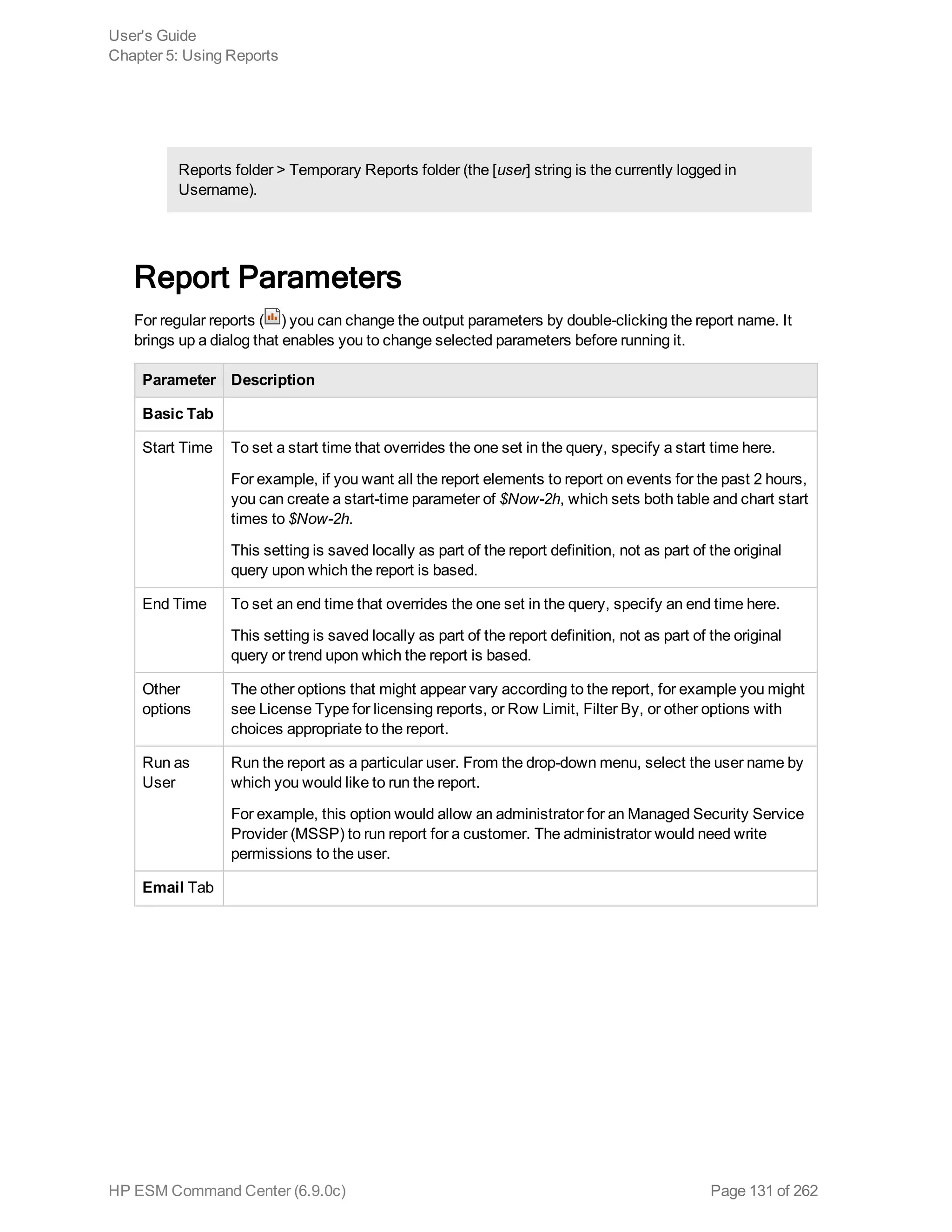Reports folder > Temporary Reports folder (the [user] string is the currently logged in
Username).
Report Parameters
For regular reports ( ) you can change the output parameters by double-clicking the report name. It
brings up a dialog that enables you to change selected parameters before running it.
Parameter Description
Basic Tab
Start Time To set a start time that overrides the one set in the query, specify a start time here.
For example, if you want all the report elements to report on events for the past 2 hours,
you can create a start-time parameter of $Now-2h, which sets both table and chart start
times to $Now-2h.
This setting is saved locally as part of the report definition, not as part of the original
query upon which the report is based.
End Time To set an end time that overrides the one set in the query, specify an end time here.
This setting is saved locally as part of the report definition, not as part of the original
query or trend upon which the report is based.
Other
options
The other options that might appear vary according to the report, for example you might
see License Type for licensing reports, or Row Limit, Filter By, or other options with
choices appropriate to the report.
Run as
User
Run the report as a particular user. From the drop-down menu, select the user name by
which you would like to run the report.
For example, this option would allow an administrator for an Managed Security Service
Provider (MSSP) to run report for a customer. The administrator would need write
permissions to the user.
Email Tab
User's Guide
Chapter 5: Using Reports
HP ESM Command Center (6.9.0c) Page 131 of 262
 