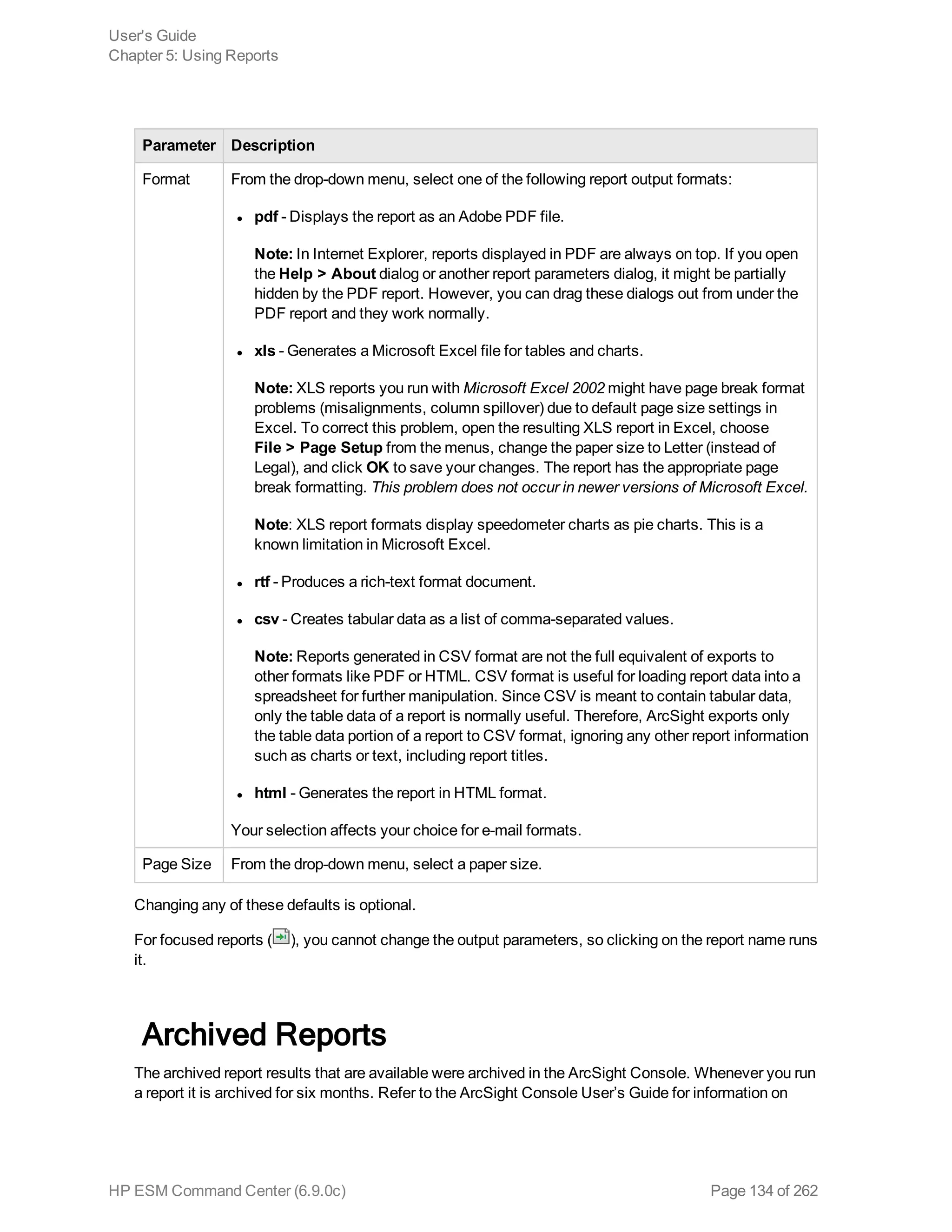 Parameter Description
Format From the drop-down menu, select one of the following report output formats:
l pdf - Displays the report as an Adobe PDF file.
Note: In Internet Explorer, reports displayed in PDF are always on top. If you open
the Help > About dialog or another report parameters dialog, it might be partially
hidden by the PDF report. However, you can drag these dialogs out from under the
PDF report and they work normally.
l xls - Generates a Microsoft Excel file for tables and charts.
Note: XLS reports you run with Microsoft Excel 2002 might have page break format
problems (misalignments, column spillover) due to default page size settings in
Excel. To correct this problem, open the resulting XLS report in Excel, choose
File > Page Setup from the menus, change the paper size to Letter (instead of
Legal), and click OK to save your changes. The report has the appropriate page
break formatting. This problem does not occur in newer versions of Microsoft Excel.
Note: XLS report formats display speedometer charts as pie charts. This is a
known limitation in Microsoft Excel.
l rtf - Produces a rich-text format document.
l csv - Creates tabular data as a list of comma-separated values.
Note: Reports generated in CSV format are not the full equivalent of exports to
other formats like PDF or HTML. CSV format is useful for loading report data into a
spreadsheet for further manipulation. Since CSV is meant to contain tabular data,
only the table data of a report is normally useful. Therefore, ArcSight exports only
the table data portion of a report to CSV format, ignoring any other report information
such as charts or text, including report titles.
l html - Generates the report in HTML format.
Your selection affects your choice for e-mail formats.
Page Size From the drop-down menu, select a paper size.
Changing any of these defaults is optional.
For focused reports ( ), you cannot change the output parameters, so clicking on the report name runs
it.
Archived Reports
The archived report results that are available were archived in the ArcSight Console. Whenever you run
a report it is archived for six months. Refer to the ArcSight Console User’s Guide for information on
User's Guide
Chapter 5: Using Reports
HP ESM Command Center (6.9.0c) Page 134 of 262
 