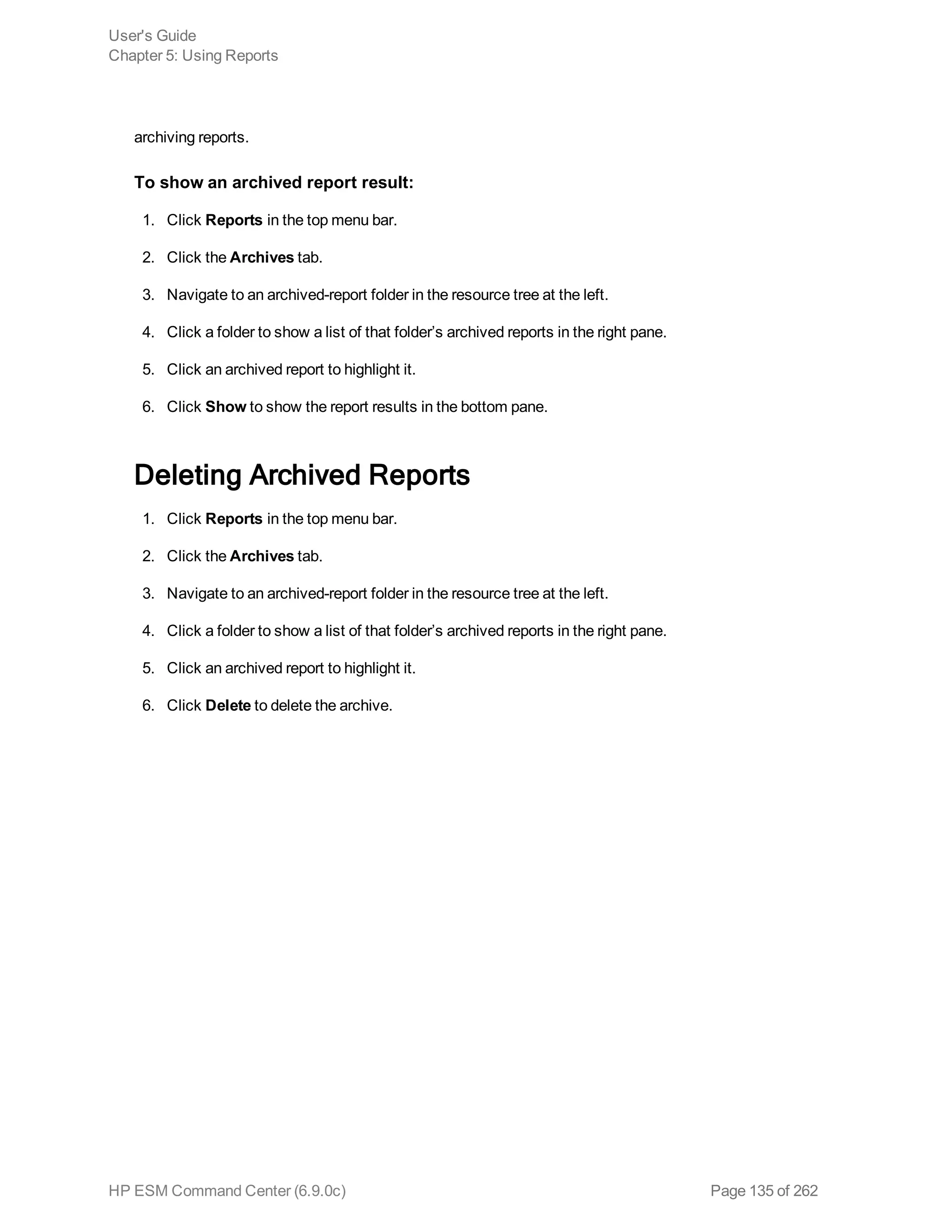 archiving reports.
To show an archived report result:
1. Click Reports in the top menu bar.
2. Click the Archives tab.
3. Navigate to an archived-report folder in the resource tree at the left.
4. Click a folder to show a list of that folder’s archived reports in the right pane.
5. Click an archived report to highlight it.
6. Click Show to show the report results in the bottom pane.
Deleting Archived Reports
1. Click Reports in the top menu bar.
2. Click the Archives tab.
3. Navigate to an archived-report folder in the resource tree at the left.
4. Click a folder to show a list of that folder’s archived reports in the right pane.
5. Click an archived report to highlight it.
6. Click Delete to delete the archive.
User's Guide
Chapter 5: Using Reports
HP ESM Command Center (6.9.0c) Page 135 of 262
 