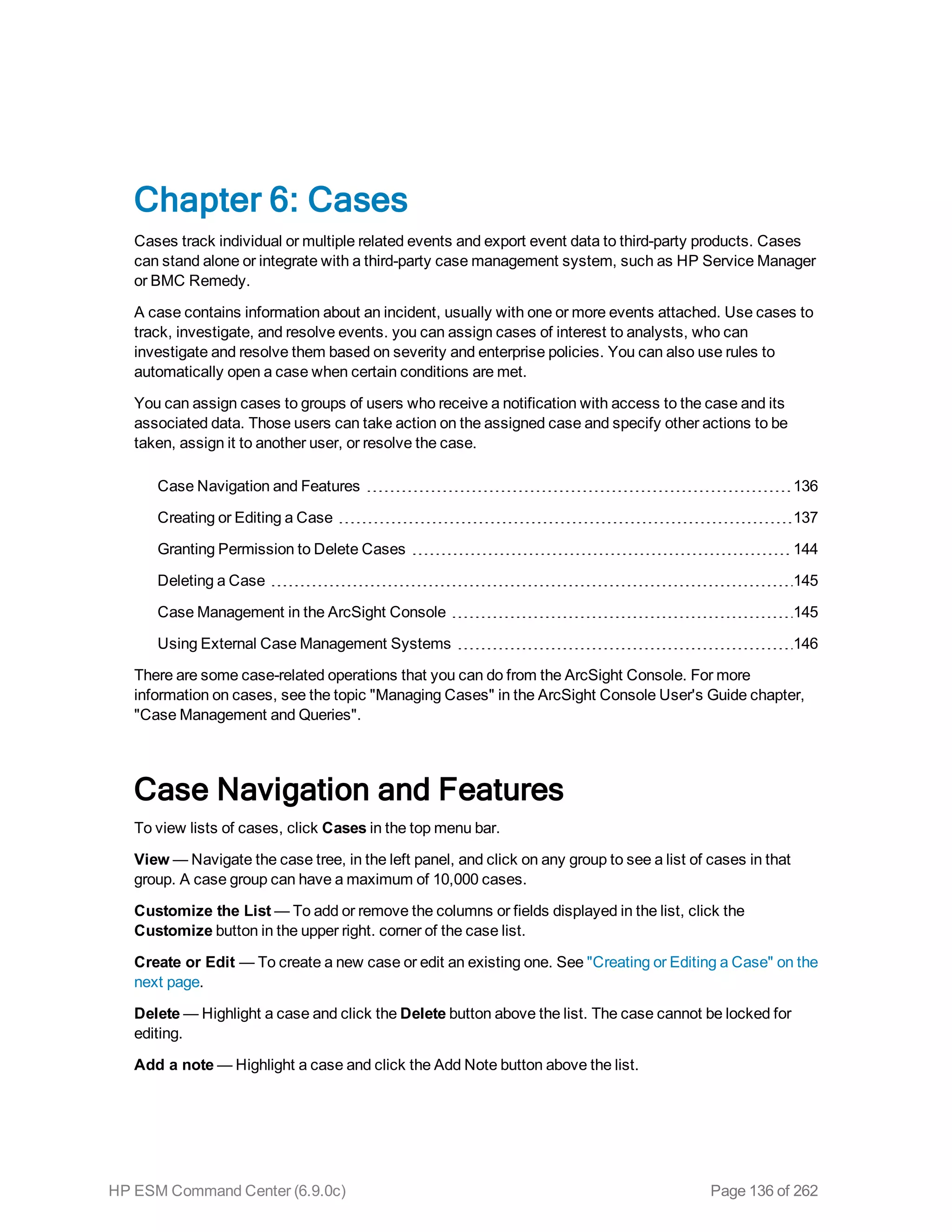 Chapter 6: Cases
Cases track individual or multiple related events and export event data to third-party products. Cases
can stand alone or integrate with a third-party case management system, such as HP Service Manager
or BMC Remedy.
A case contains information about an incident, usually with one or more events attached. Use cases to
track, investigate, and resolve events. you can assign cases of interest to analysts, who can
investigate and resolve them based on severity and enterprise policies. You can also use rules to
automatically open a case when certain conditions are met.
You can assign cases to groups of users who receive a notification with access to the case and its
associated data. Those users can take action on the assigned case and specify other actions to be
taken, assign it to another user, or resolve the case.
Case Navigation and Features 136
Creating or Editing a Case 137
Granting Permission to Delete Cases 144
Deleting a Case 145
Case Management in the ArcSight Console 145
Using External Case Management Systems 146
There are some case-related operations that you can do from the ArcSight Console. For more
information on cases, see the topic "Managing Cases" in the ArcSight Console User's Guide chapter,
"Case Management and Queries".
Case Navigation and Features
To view lists of cases, click Cases in the top menu bar.
View — Navigate the case tree, in the left panel, and click on any group to see a list of cases in that
group. A case group can have a maximum of 10,000 cases.
Customize the List — To add or remove the columns or fields displayed in the list, click the
Customize button in the upper right. corner of the case list.
Create or Edit — To create a new case or edit an existing one. See "Creating or Editing a Case" on the
next page.
Delete — Highlight a case and click the Delete button above the list. The case cannot be locked for
editing.
Add a note — Highlight a case and click the Add Note button above the list.
HP ESM Command Center (6.9.0c) Page 136 of 262
 