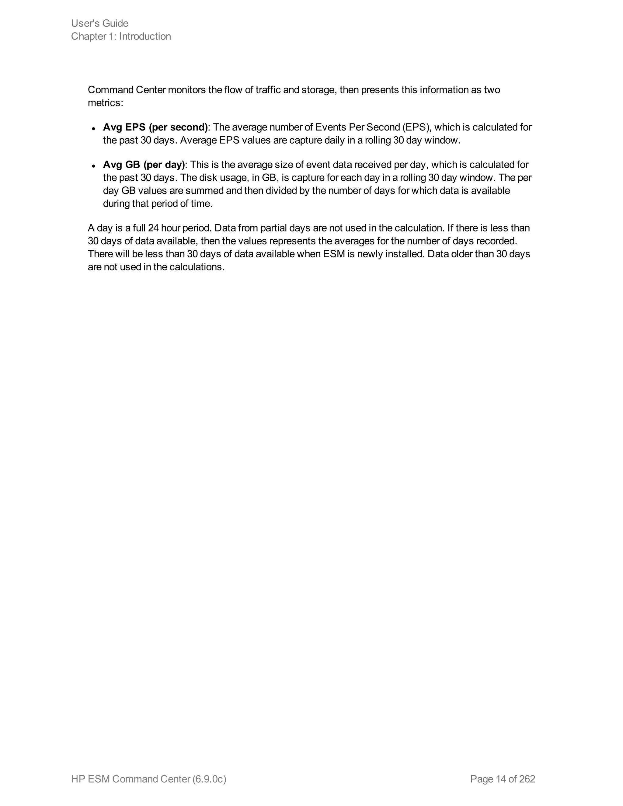 Command Center monitors the flow of traffic and storage, then presents this information as two
metrics:
l Avg EPS (per second): The average number of Events Per Second (EPS), which is calculated for
the past 30 days. Average EPS values are capture daily in a rolling 30 day window.
l Avg GB (per day): This is the average size of event data received per day, which is calculated for
the past 30 days. The disk usage, in GB, is capture for each day in a rolling 30 day window. The per
day GB values are summed and then divided by the number of days for which data is available
during that period of time.
A day is a full 24 hour period. Data from partial days are not used in the calculation. If there is less than
30 days of data available, then the values represents the averages for the number of days recorded.
There will be less than 30 days of data available when ESM is newly installed. Data older than 30 days
are not used in the calculations.
User's Guide
Chapter 1: Introduction
HP ESM Command Center (6.9.0c) Page 14 of 262
 