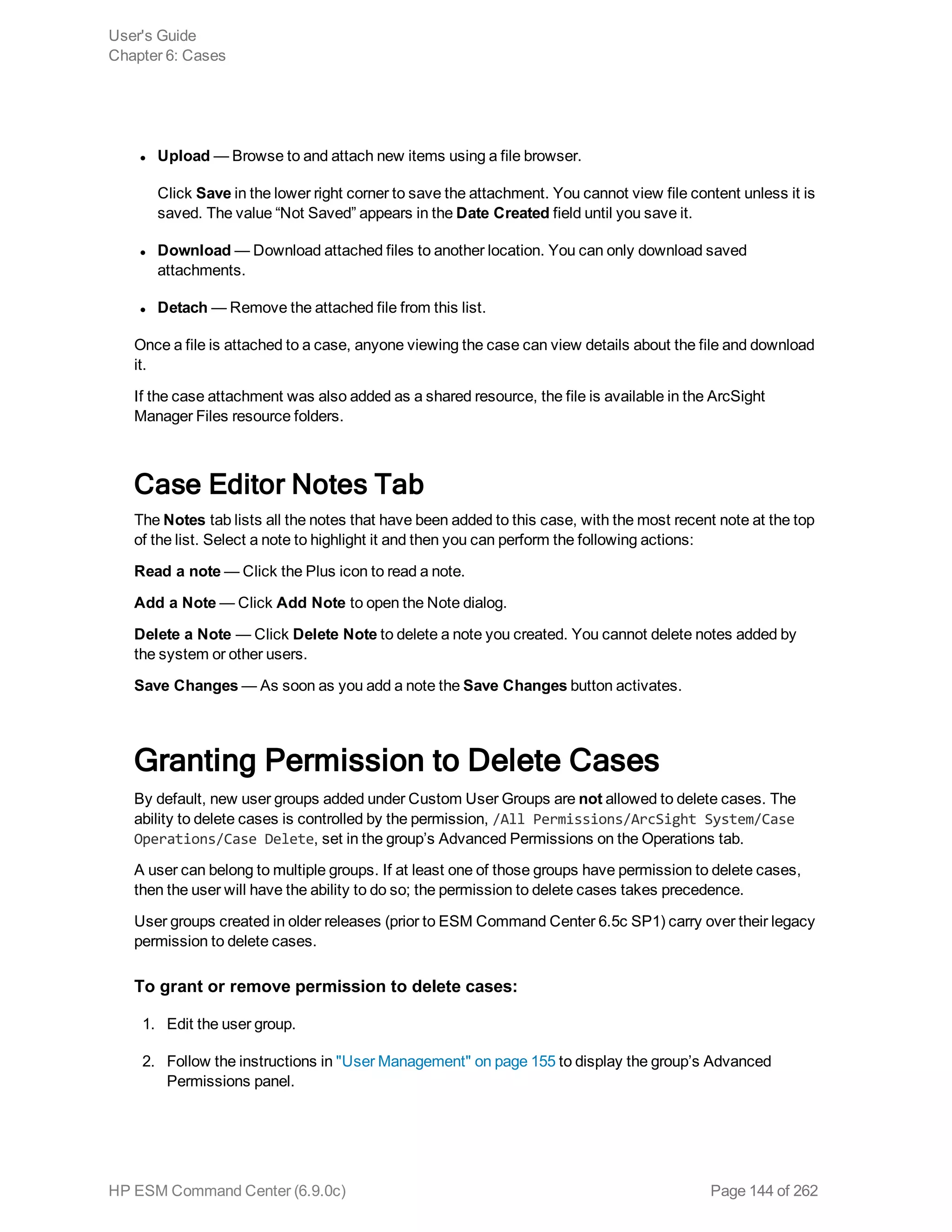 l Upload — Browse to and attach new items using a file browser.
Click Save in the lower right corner to save the attachment. You cannot view file content unless it is
saved. The value “Not Saved” appears in the Date Created field until you save it.
l Download — Download attached files to another location. You can only download saved
attachments.
l Detach — Remove the attached file from this list.
Once a file is attached to a case, anyone viewing the case can view details about the file and download
it.
If the case attachment was also added as a shared resource, the file is available in the ArcSight
Manager Files resource folders.
Case Editor Notes Tab
The Notes tab lists all the notes that have been added to this case, with the most recent note at the top
of the list. Select a note to highlight it and then you can perform the following actions:
Read a note — Click the Plus icon to read a note.
Add a Note — Click Add Note to open the Note dialog.
Delete a Note — Click Delete Note to delete a note you created. You cannot delete notes added by
the system or other users.
Save Changes — As soon as you add a note the Save Changes button activates.
Granting Permission to Delete Cases
By default, new user groups added under Custom User Groups are not allowed to delete cases. The
ability to delete cases is controlled by the permission, /All Permissions/ArcSight System/Case
Operations/Case Delete, set in the group’s Advanced Permissions on the Operations tab.
A user can belong to multiple groups. If at least one of those groups have permission to delete cases,
then the user will have the ability to do so; the permission to delete cases takes precedence.
User groups created in older releases (prior to ESM Command Center 6.5c SP1) carry over their legacy
permission to delete cases.
To grant or remove permission to delete cases:
1. Edit the user group.
2. Follow the instructions in "User Management" on page 155 to display the group’s Advanced
Permissions panel.
User's Guide
Chapter 6: Cases
HP ESM Command Center (6.9.0c) Page 144 of 262
 