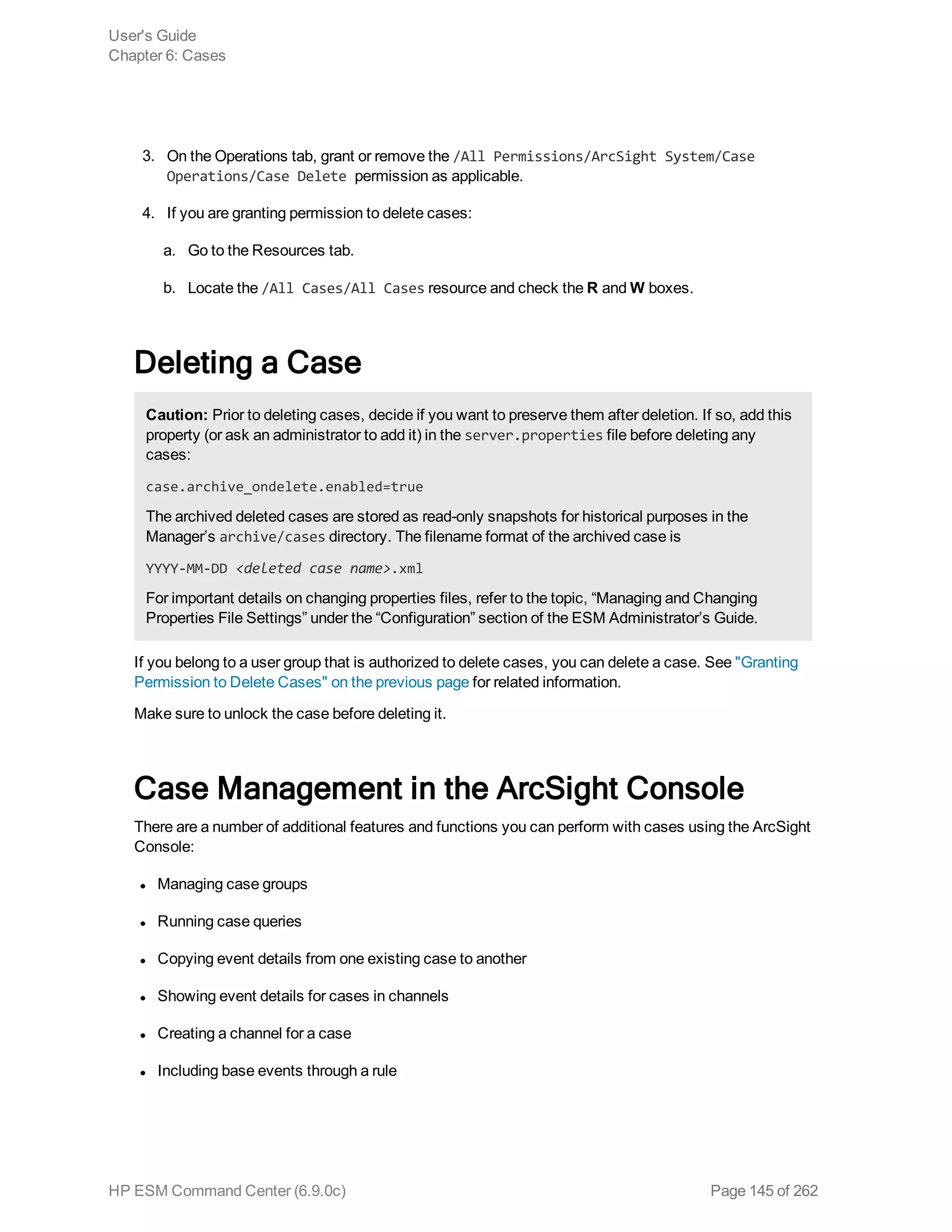3. On the Operations tab, grant or remove the /All Permissions/ArcSight System/Case
Operations/Case Delete permission as applicable.
4. If you are granting permission to delete cases:
a. Go to the Resources tab.
b. Locate the /All Cases/All Cases resource and check the R and W boxes.
Deleting a Case
Caution: Prior to deleting cases, decide if you want to preserve them after deletion. If so, add this
property (or ask an administrator to add it) in the server.properties file before deleting any
cases:
case.archive_ondelete.enabled=true
The archived deleted cases are stored as read-only snapshots for historical purposes in the
Manager’s archive/cases directory. The filename format of the archived case is
YYYY-MM-DD <deleted case name>.xml
For important details on changing properties files, refer to the topic, “Managing and Changing
Properties File Settings” under the “Configuration” section of the ESM Administrator’s Guide.
If you belong to a user group that is authorized to delete cases, you can delete a case. See "Granting
Permission to Delete Cases" on the previous page for related information.
Make sure to unlock the case before deleting it.
Case Management in the ArcSight Console
There are a number of additional features and functions you can perform with cases using the ArcSight
Console:
l Managing case groups
l Running case queries
l Copying event details from one existing case to another
l Showing event details for cases in channels
l Creating a channel for a case
l Including base events through a rule
User's Guide
Chapter 6: Cases
HP ESM Command Center (6.9.0c) Page 145 of 262
 