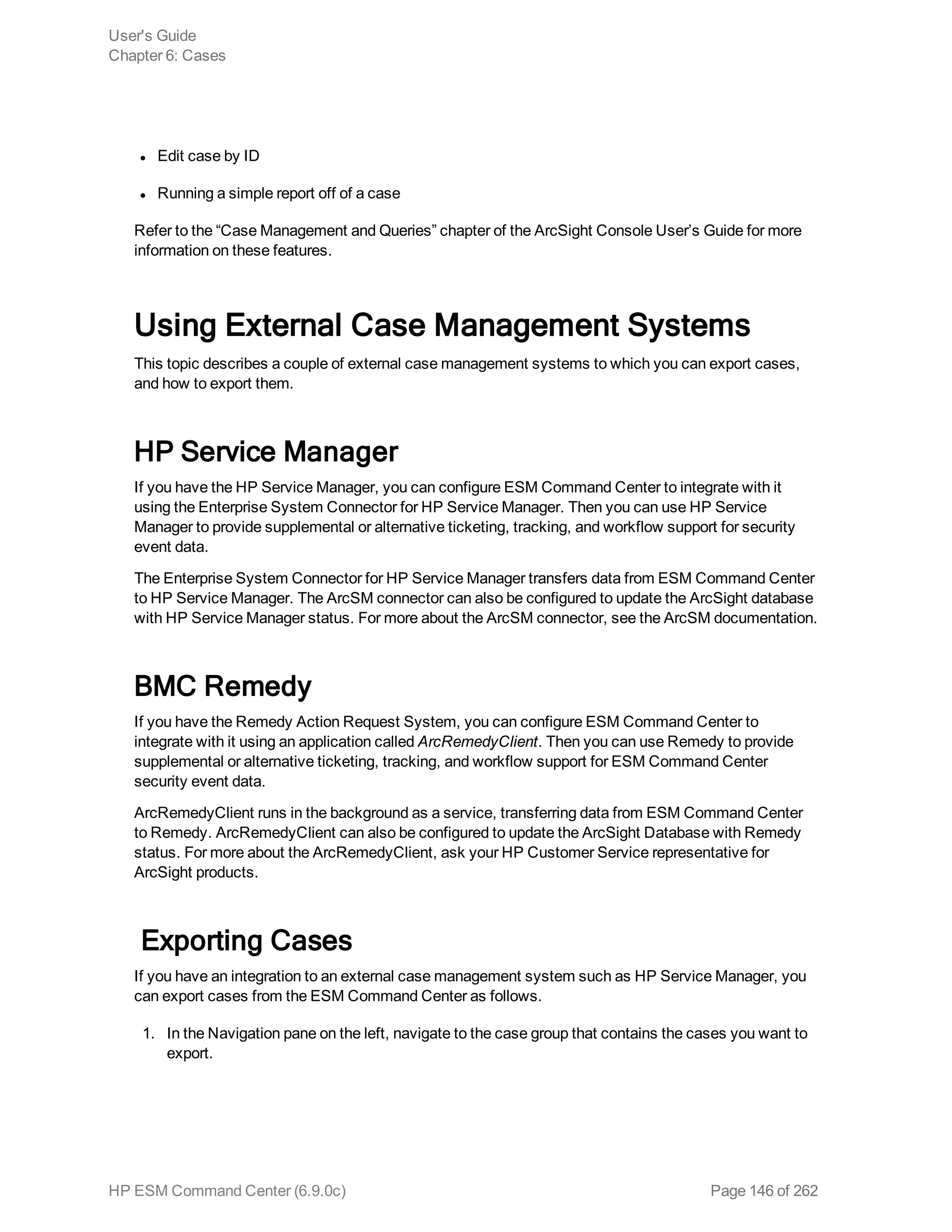l Edit case by ID
l Running a simple report off of a case
Refer to the “Case Management and Queries” chapter of the ArcSight Console User’s Guide for more
information on these features.
Using External Case Management Systems
This topic describes a couple of external case management systems to which you can export cases,
and how to export them.
HP Service Manager
If you have the HP Service Manager, you can configure ESM Command Center to integrate with it
using the Enterprise System Connector for HP Service Manager. Then you can use HP Service
Manager to provide supplemental or alternative ticketing, tracking, and workflow support for security
event data.
The Enterprise System Connector for HP Service Manager transfers data from ESM Command Center
to HP Service Manager. The ArcSM connector can also be configured to update the ArcSight database
with HP Service Manager status. For more about the ArcSM connector, see the ArcSM documentation.
BMC Remedy
If you have the Remedy Action Request System, you can configure ESM Command Center to
integrate with it using an application called ArcRemedyClient. Then you can use Remedy to provide
supplemental or alternative ticketing, tracking, and workflow support for ESM Command Center
security event data.
ArcRemedyClient runs in the background as a service, transferring data from ESM Command Center
to Remedy. ArcRemedyClient can also be configured to update the ArcSight Database with Remedy
status. For more about the ArcRemedyClient, ask your HP Customer Service representative for
ArcSight products.
Exporting Cases
If you have an integration to an external case management system such as HP Service Manager, you
can export cases from the ESM Command Center as follows.
1. In the Navigation pane on the left, navigate to the case group that contains the cases you want to
export.
User's Guide
Chapter 6: Cases
HP ESM Command Center (6.9.0c) Page 146 of 262
 