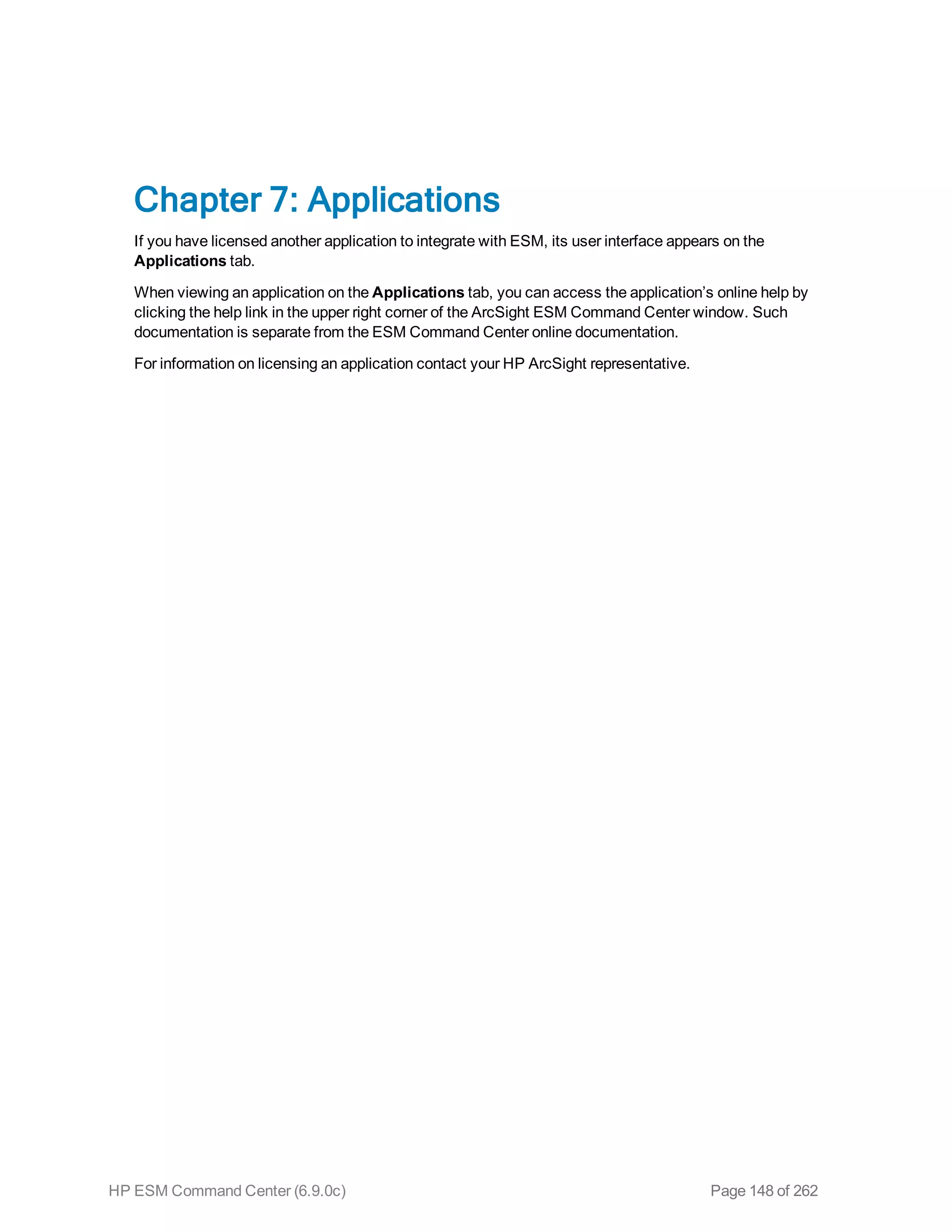 Chapter 7: Applications
If you have licensed another application to integrate with ESM, its user interface appears on the
Applications tab.
When viewing an application on the Applications tab, you can access the application’s online help by
clicking the help link in the upper right corner of the ArcSight ESM Command Center window. Such
documentation is separate from the ESM Command Center online documentation.
For information on licensing an application contact your HP ArcSight representative.
HP ESM Command Center (6.9.0c) Page 148 of 262
 