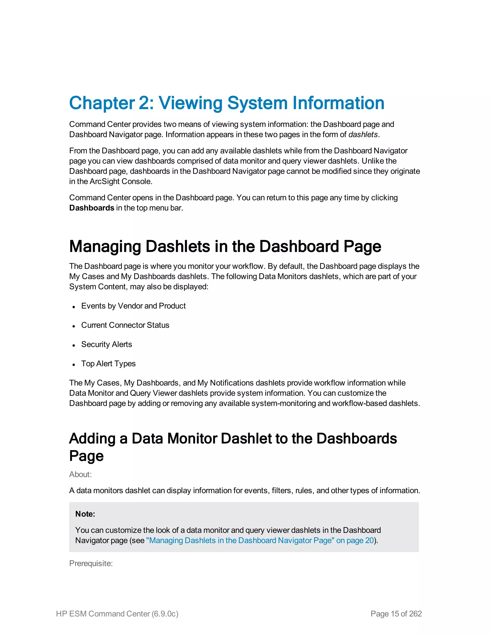 Chapter 2: Viewing System Information
Command Center provides two means of viewing system information: the Dashboard page and
Dashboard Navigator page. Information appears in these two pages in the form of dashlets.
From the Dashboard page, you can add any available dashlets while from the Dashboard Navigator
page you can view dashboards comprised of data monitor and query viewer dashlets. Unlike the
Dashboard page, dashboards in the Dashboard Navigator page cannot be modified since they originate
in the ArcSight Console.
Command Center opens in the Dashboard page. You can return to this page any time by clicking
Dashboards in the top menu bar.
Managing Dashlets in the Dashboard Page
The Dashboard page is where you monitor your workflow. By default, the Dashboard page displays the
My Cases and My Dashboards dashlets. The following Data Monitors dashlets, which are part of your
System Content, may also be displayed:
l Events by Vendor and Product
l Current Connector Status
l Security Alerts
l Top Alert Types
The My Cases, My Dashboards, and My Notifications dashlets provide workflow information while
Data Monitor and Query Viewer dashlets provide system information. You can customize the
Dashboard page by adding or removing any available system-monitoring and workflow-based dashlets.
Adding a Data Monitor Dashlet to the Dashboards
Page
About:
A data monitors dashlet can display information for events, filters, rules, and other types of information.
Note:
You can customize the look of a data monitor and query viewer dashlets in the Dashboard
Navigator page (see "Managing Dashlets in the Dashboard Navigator Page" on page 20).
Prerequisite:
HP ESM Command Center (6.9.0c) Page 15 of 262
 