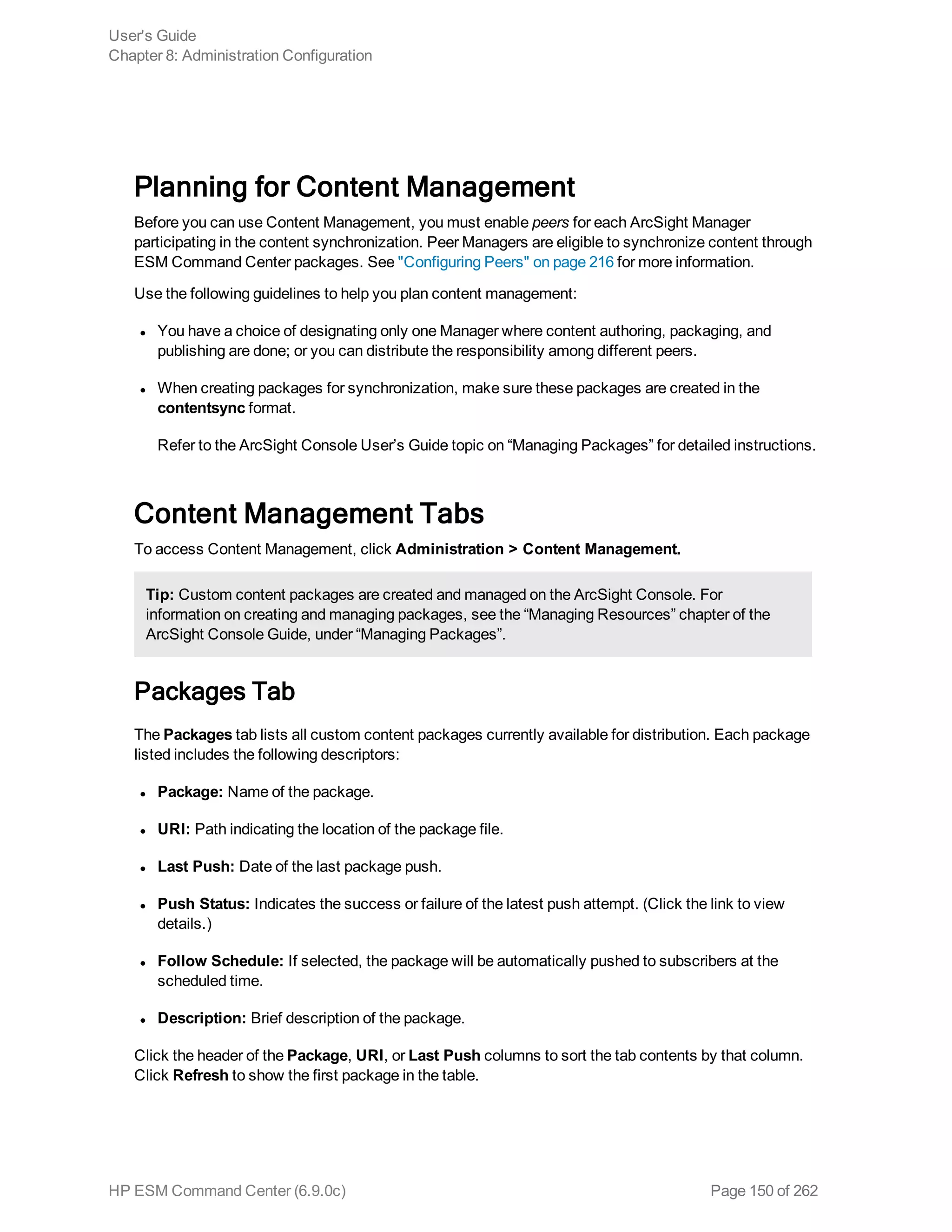 Planning for Content Management
Before you can use Content Management, you must enable peers for each ArcSight Manager
participating in the content synchronization. Peer Managers are eligible to synchronize content through
ESM Command Center packages. See "Configuring Peers" on page 216 for more information.
Use the following guidelines to help you plan content management:
l You have a choice of designating only one Manager where content authoring, packaging, and
publishing are done; or you can distribute the responsibility among different peers.
l When creating packages for synchronization, make sure these packages are created in the
contentsync format.
Refer to the ArcSight Console User’s Guide topic on “Managing Packages” for detailed instructions.
Content Management Tabs
To access Content Management, click Administration > Content Management.
Tip: Custom content packages are created and managed on the ArcSight Console. For
information on creating and managing packages, see the “Managing Resources” chapter of the
ArcSight Console Guide, under “Managing Packages”.
Packages Tab
The Packages tab lists all custom content packages currently available for distribution. Each package
listed includes the following descriptors:
l Package: Name of the package.
l URI: Path indicating the location of the package file.
l Last Push: Date of the last package push.
l Push Status: Indicates the success or failure of the latest push attempt. (Click the link to view
details.)
l Follow Schedule: If selected, the package will be automatically pushed to subscribers at the
scheduled time.
l Description: Brief description of the package.
Click the header of the Package, URI, or Last Push columns to sort the tab contents by that column.
Click Refresh to show the first package in the table.
User's Guide
Chapter 8: Administration Configuration
HP ESM Command Center (6.9.0c) Page 150 of 262
 