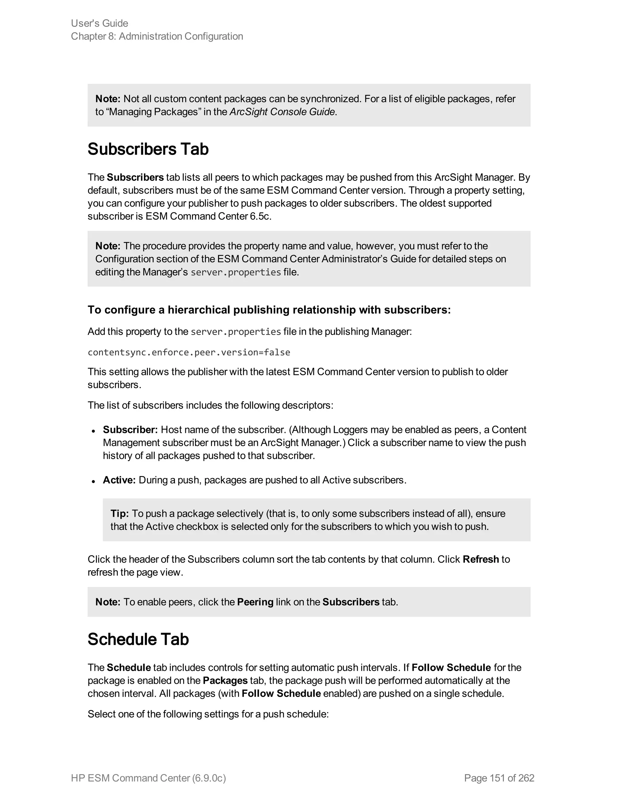 Note: Not all custom content packages can be synchronized. For a list of eligible packages, refer
to “Managing Packages” in the ArcSight Console Guide.
Subscribers Tab
The Subscribers tab lists all peers to which packages may be pushed from this ArcSight Manager. By
default, subscribers must be of the same ESM Command Center version. Through a property setting,
you can configure your publisher to push packages to older subscribers. The oldest supported
subscriber is ESM Command Center 6.5c.
Note: The procedure provides the property name and value, however, you must refer to the
Configuration section of the ESM Command Center Administrator’s Guide for detailed steps on
editing the Manager’s server.properties file.
To configure a hierarchical publishing relationship with subscribers:
Add this property to the server.properties file in the publishing Manager:
contentsync.enforce.peer.version=false
This setting allows the publisher with the latest ESM Command Center version to publish to older
subscribers.
The list of subscribers includes the following descriptors:
l Subscriber: Host name of the subscriber. (Although Loggers may be enabled as peers, a Content
Management subscriber must be an ArcSight Manager.) Click a subscriber name to view the push
history of all packages pushed to that subscriber.
l Active: During a push, packages are pushed to all Active subscribers.
Tip: To push a package selectively (that is, to only some subscribers instead of all), ensure
that the Active checkbox is selected only for the subscribers to which you wish to push.
Click the header of the Subscribers column sort the tab contents by that column. Click Refresh to
refresh the page view.
Note: To enable peers, click the Peering link on the Subscribers tab.
Schedule Tab
The Schedule tab includes controls for setting automatic push intervals. If Follow Schedule for the
package is enabled on the Packages tab, the package push will be performed automatically at the
chosen interval. All packages (with Follow Schedule enabled) are pushed on a single schedule.
Select one of the following settings for a push schedule:
User's Guide
Chapter 8: Administration Configuration
HP ESM Command Center (6.9.0c) Page 151 of 262
 