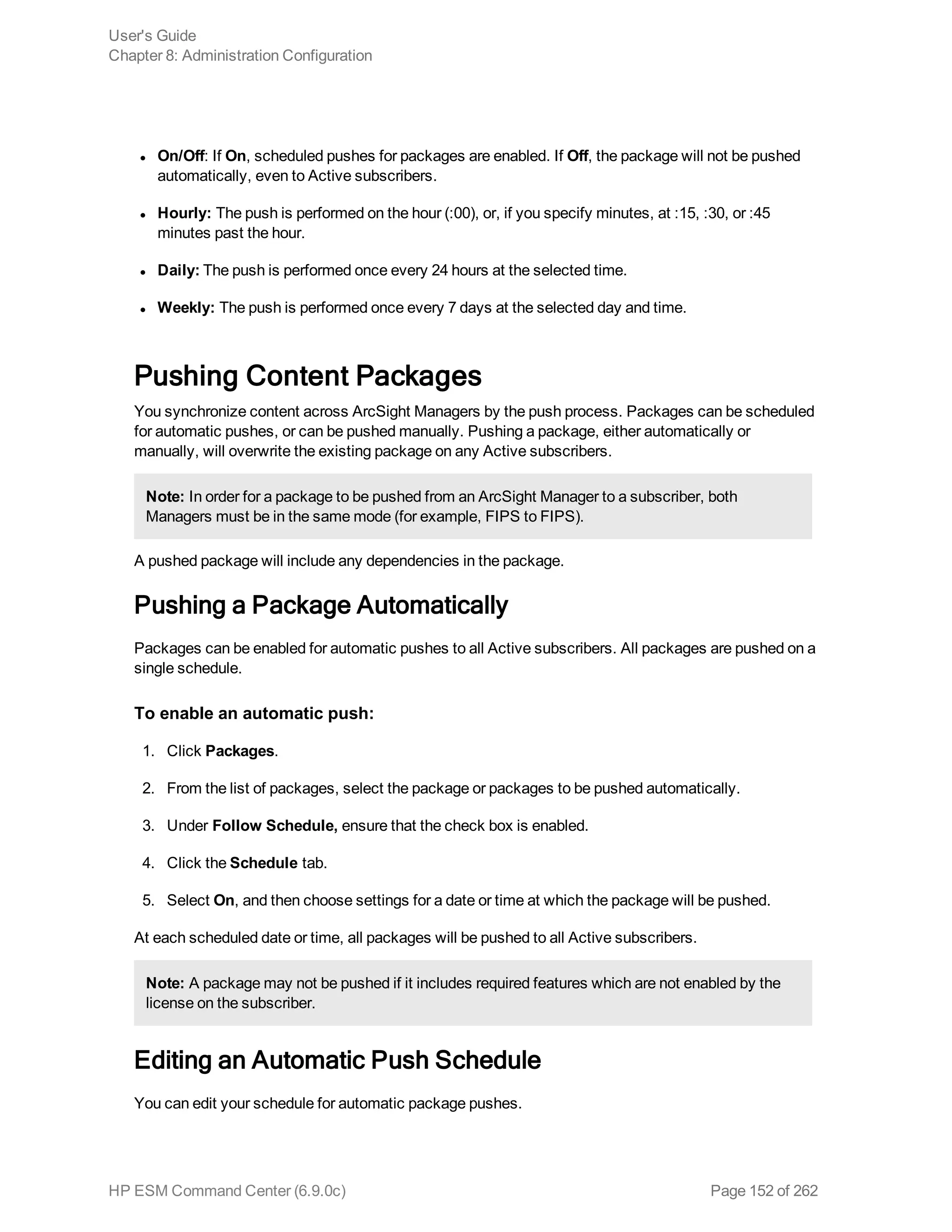 l On/Off: If On, scheduled pushes for packages are enabled. If Off, the package will not be pushed
automatically, even to Active subscribers.
l Hourly: The push is performed on the hour (:00), or, if you specify minutes, at :15, :30, or :45
minutes past the hour.
l Daily: The push is performed once every 24 hours at the selected time.
l Weekly: The push is performed once every 7 days at the selected day and time.
Pushing Content Packages
You synchronize content across ArcSight Managers by the push process. Packages can be scheduled
for automatic pushes, or can be pushed manually. Pushing a package, either automatically or
manually, will overwrite the existing package on any Active subscribers.
Note: In order for a package to be pushed from an ArcSight Manager to a subscriber, both
Managers must be in the same mode (for example, FIPS to FIPS).
A pushed package will include any dependencies in the package.
Pushing a Package Automatically
Packages can be enabled for automatic pushes to all Active subscribers. All packages are pushed on a
single schedule.
To enable an automatic push:
1. Click Packages.
2. From the list of packages, select the package or packages to be pushed automatically.
3. Under Follow Schedule, ensure that the check box is enabled.
4. Click the Schedule tab.
5. Select On, and then choose settings for a date or time at which the package will be pushed.
At each scheduled date or time, all packages will be pushed to all Active subscribers.
Note: A package may not be pushed if it includes required features which are not enabled by the
license on the subscriber.
Editing an Automatic Push Schedule
You can edit your schedule for automatic package pushes.
User's Guide
Chapter 8: Administration Configuration
HP ESM Command Center (6.9.0c) Page 152 of 262
 