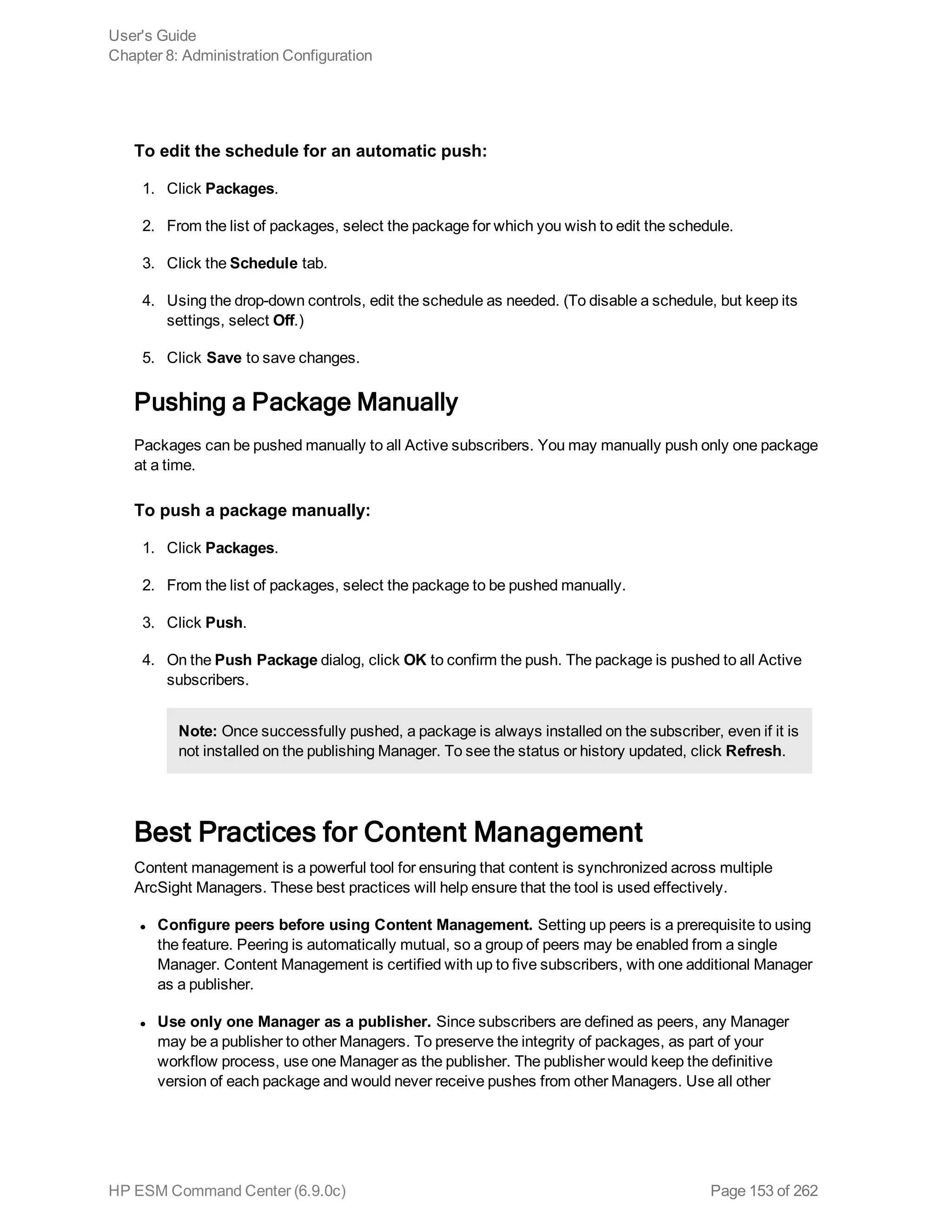 To edit the schedule for an automatic push:
1. Click Packages.
2. From the list of packages, select the package for which you wish to edit the schedule.
3. Click the Schedule tab.
4. Using the drop-down controls, edit the schedule as needed. (To disable a schedule, but keep its
settings, select Off.)
5. Click Save to save changes.
Pushing a Package Manually
Packages can be pushed manually to all Active subscribers. You may manually push only one package
at a time.
To push a package manually:
1. Click Packages.
2. From the list of packages, select the package to be pushed manually.
3. Click Push.
4. On the Push Package dialog, click OK to confirm the push. The package is pushed to all Active
subscribers.
Note: Once successfully pushed, a package is always installed on the subscriber, even if it is
not installed on the publishing Manager. To see the status or history updated, click Refresh.
Best Practices for Content Management
Content management is a powerful tool for ensuring that content is synchronized across multiple
ArcSight Managers. These best practices will help ensure that the tool is used effectively.
l Configure peers before using Content Management. Setting up peers is a prerequisite to using
the feature. Peering is automatically mutual, so a group of peers may be enabled from a single
Manager. Content Management is certified with up to five subscribers, with one additional Manager
as a publisher.
l Use only one Manager as a publisher. Since subscribers are defined as peers, any Manager
may be a publisher to other Managers. To preserve the integrity of packages, as part of your
workflow process, use one Manager as the publisher. The publisher would keep the definitive
version of each package and would never receive pushes from other Managers. Use all other
User's Guide
Chapter 8: Administration Configuration
HP ESM Command Center (6.9.0c) Page 153 of 262
 