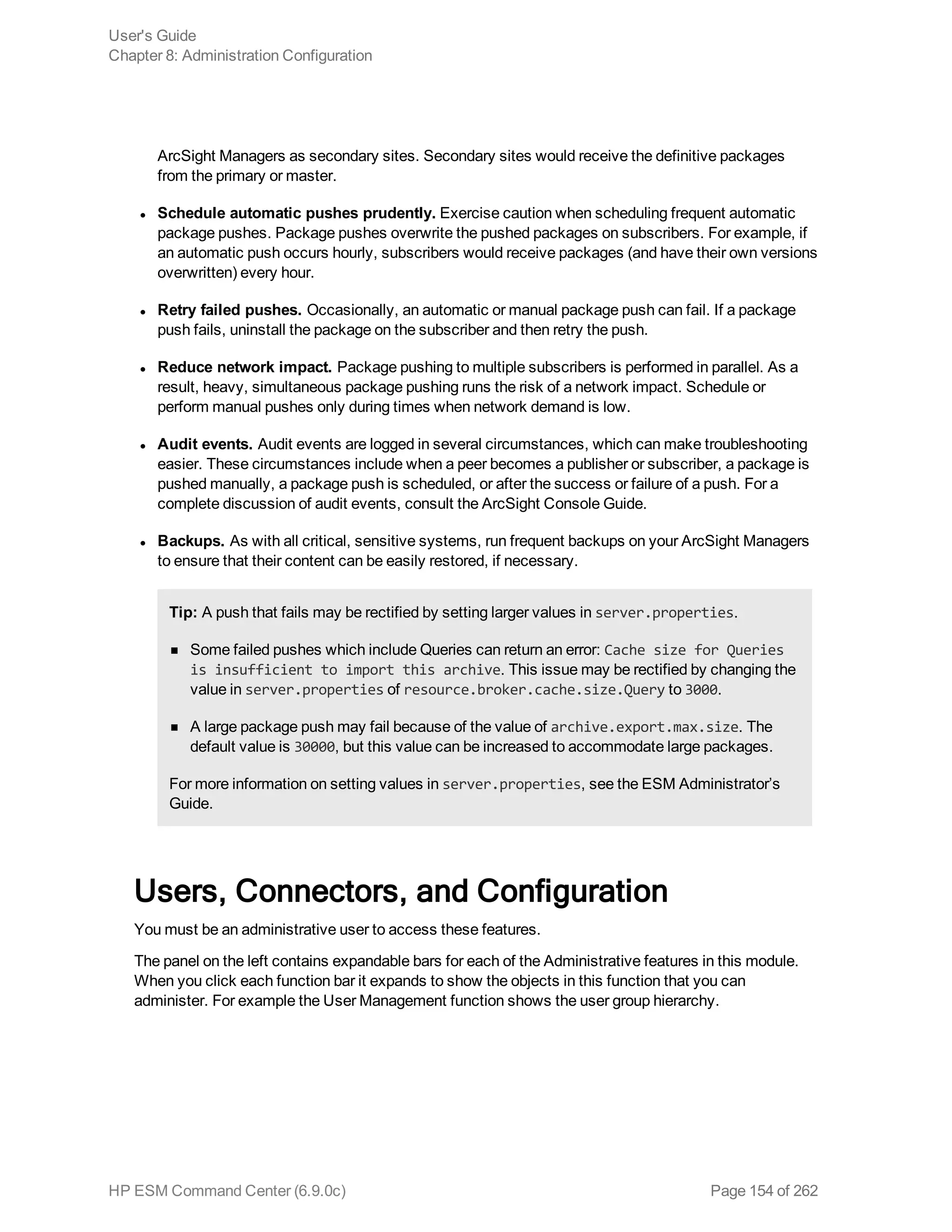 ArcSight Managers as secondary sites. Secondary sites would receive the definitive packages
from the primary or master.
l Schedule automatic pushes prudently. Exercise caution when scheduling frequent automatic
package pushes. Package pushes overwrite the pushed packages on subscribers. For example, if
an automatic push occurs hourly, subscribers would receive packages (and have their own versions
overwritten) every hour.
l Retry failed pushes. Occasionally, an automatic or manual package push can fail. If a package
push fails, uninstall the package on the subscriber and then retry the push.
l Reduce network impact. Package pushing to multiple subscribers is performed in parallel. As a
result, heavy, simultaneous package pushing runs the risk of a network impact. Schedule or
perform manual pushes only during times when network demand is low.
l Audit events. Audit events are logged in several circumstances, which can make troubleshooting
easier. These circumstances include when a peer becomes a publisher or subscriber, a package is
pushed manually, a package push is scheduled, or after the success or failure of a push. For a
complete discussion of audit events, consult the ArcSight Console Guide.
l Backups. As with all critical, sensitive systems, run frequent backups on your ArcSight Managers
to ensure that their content can be easily restored, if necessary.
Tip: A push that fails may be rectified by setting larger values in server.properties.
n Some failed pushes which include Queries can return an error: Cache size for Queries
is insufficient to import this archive. This issue may be rectified by changing the
value in server.properties of resource.broker.cache.size.Query to 3000.
n A large package push may fail because of the value of archive.export.max.size. The
default value is 30000, but this value can be increased to accommodate large packages.
For more information on setting values in server.properties, see the ESM Administrator’s
Guide.
Users, Connectors, and Configuration
You must be an administrative user to access these features.
The panel on the left contains expandable bars for each of the Administrative features in this module.
When you click each function bar it expands to show the objects in this function that you can
administer. For example the User Management function shows the user group hierarchy.
User's Guide
Chapter 8: Administration Configuration
HP ESM Command Center (6.9.0c) Page 154 of 262
 