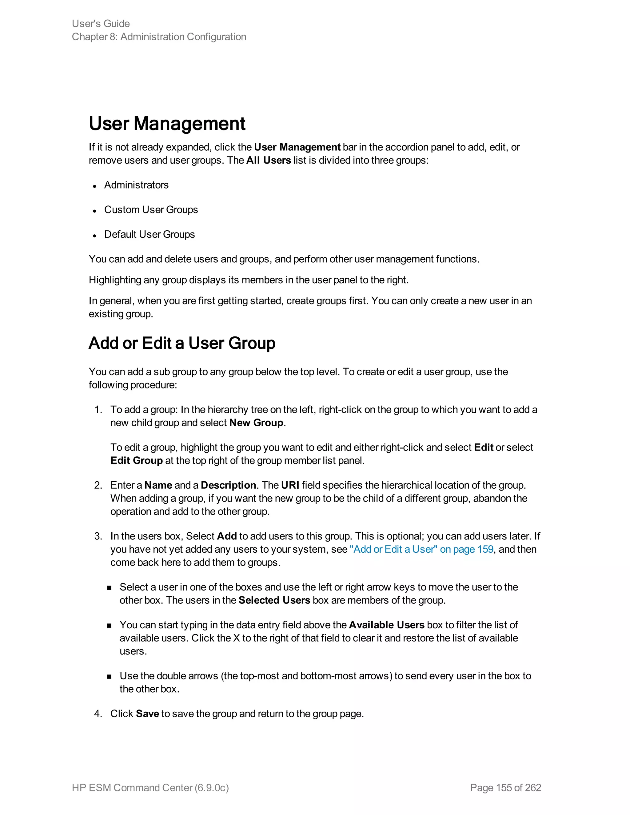 User Management
If it is not already expanded, click the User Management bar in the accordion panel to add, edit, or
remove users and user groups. The All Users list is divided into three groups:
l Administrators
l Custom User Groups
l Default User Groups
You can add and delete users and groups, and perform other user management functions.
Highlighting any group displays its members in the user panel to the right.
In general, when you are first getting started, create groups first. You can only create a new user in an
existing group.
Add or Edit a User Group
You can add a sub group to any group below the top level. To create or edit a user group, use the
following procedure:
1. To add a group: In the hierarchy tree on the left, right-click on the group to which you want to add a
new child group and select New Group.
To edit a group, highlight the group you want to edit and either right-click and select Edit or select
Edit Group at the top right of the group member list panel.
2. Enter a Name and a Description. The URI field specifies the hierarchical location of the group.
When adding a group, if you want the new group to be the child of a different group, abandon the
operation and add to the other group.
3. In the users box, Select Add to add users to this group. This is optional; you can add users later. If
you have not yet added any users to your system, see "Add or Edit a User" on page 159, and then
come back here to add them to groups.
n Select a user in one of the boxes and use the left or right arrow keys to move the user to the
other box. The users in the Selected Users box are members of the group.
n You can start typing in the data entry field above the Available Users box to filter the list of
available users. Click the X to the right of that field to clear it and restore the list of available
users.
n Use the double arrows (the top-most and bottom-most arrows) to send every user in the box to
the other box.
4. Click Save to save the group and return to the group page.
User's Guide
Chapter 8: Administration Configuration
HP ESM Command Center (6.9.0c) Page 155 of 262
 
