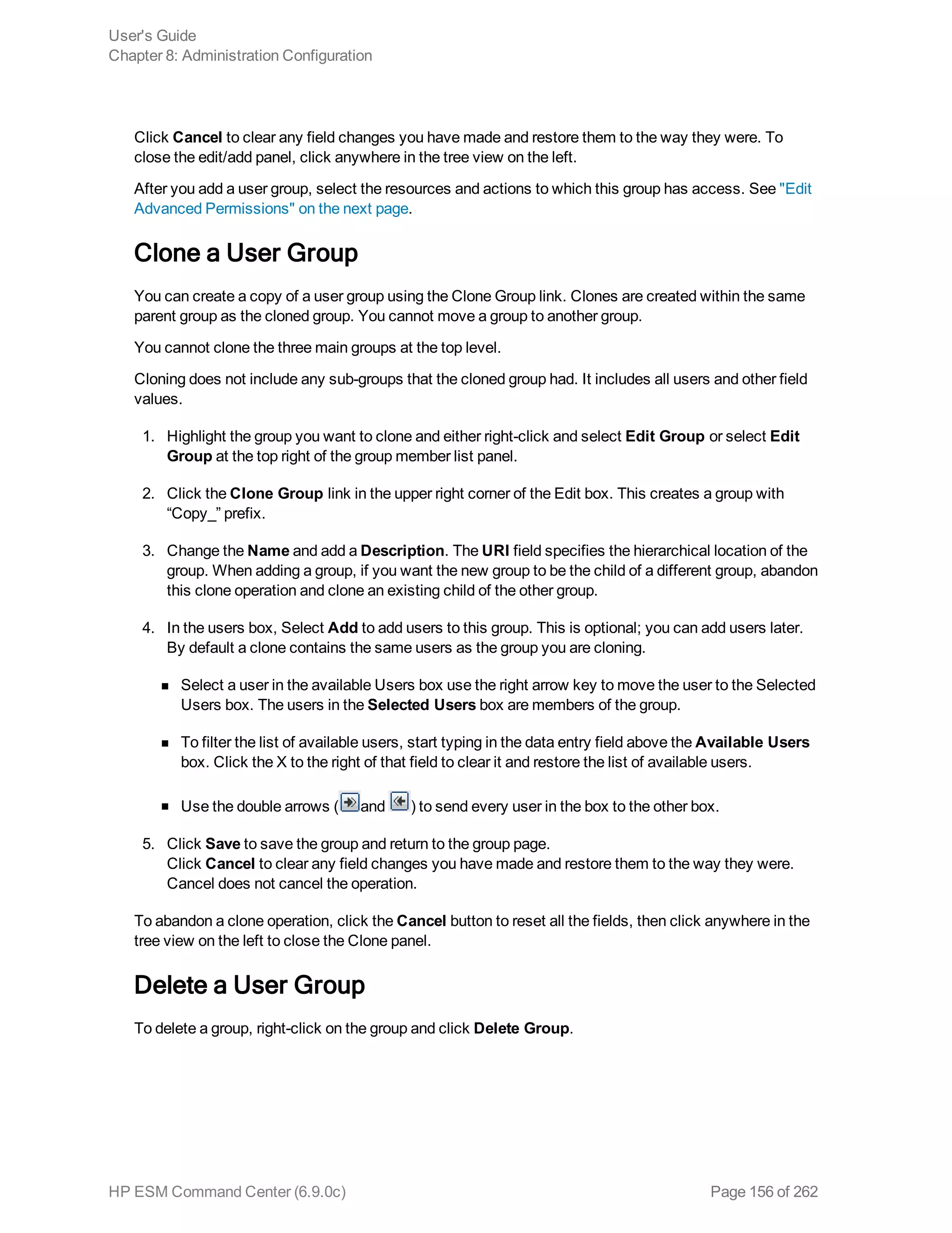 Click Cancel to clear any field changes you have made and restore them to the way they were. To
close the edit/add panel, click anywhere in the tree view on the left.
After you add a user group, select the resources and actions to which this group has access. See "Edit
Advanced Permissions" on the next page.
Clone a User Group
You can create a copy of a user group using the Clone Group link. Clones are created within the same
parent group as the cloned group. You cannot move a group to another group.
You cannot clone the three main groups at the top level.
Cloning does not include any sub-groups that the cloned group had. It includes all users and other field
values.
1. Highlight the group you want to clone and either right-click and select Edit Group or select Edit
Group at the top right of the group member list panel.
2. Click the Clone Group link in the upper right corner of the Edit box. This creates a group with
“Copy_” prefix.
3. Change the Name and add a Description. The URI field specifies the hierarchical location of the
group. When adding a group, if you want the new group to be the child of a different group, abandon
this clone operation and clone an existing child of the other group.
4. In the users box, Select Add to add users to this group. This is optional; you can add users later.
By default a clone contains the same users as the group you are cloning.
n Select a user in the available Users box use the right arrow key to move the user to the Selected
Users box. The users in the Selected Users box are members of the group.
n To filter the list of available users, start typing in the data entry field above the Available Users
box. Click the X to the right of that field to clear it and restore the list of available users.
n Use the double arrows ( and ) to send every user in the box to the other box.
5. Click Save to save the group and return to the group page.
Click Cancel to clear any field changes you have made and restore them to the way they were.
Cancel does not cancel the operation.
To abandon a clone operation, click the Cancel button to reset all the fields, then click anywhere in the
tree view on the left to close the Clone panel.
Delete a User Group
To delete a group, right-click on the group and click Delete Group.
User's Guide
Chapter 8: Administration Configuration
HP ESM Command Center (6.9.0c) Page 156 of 262
 