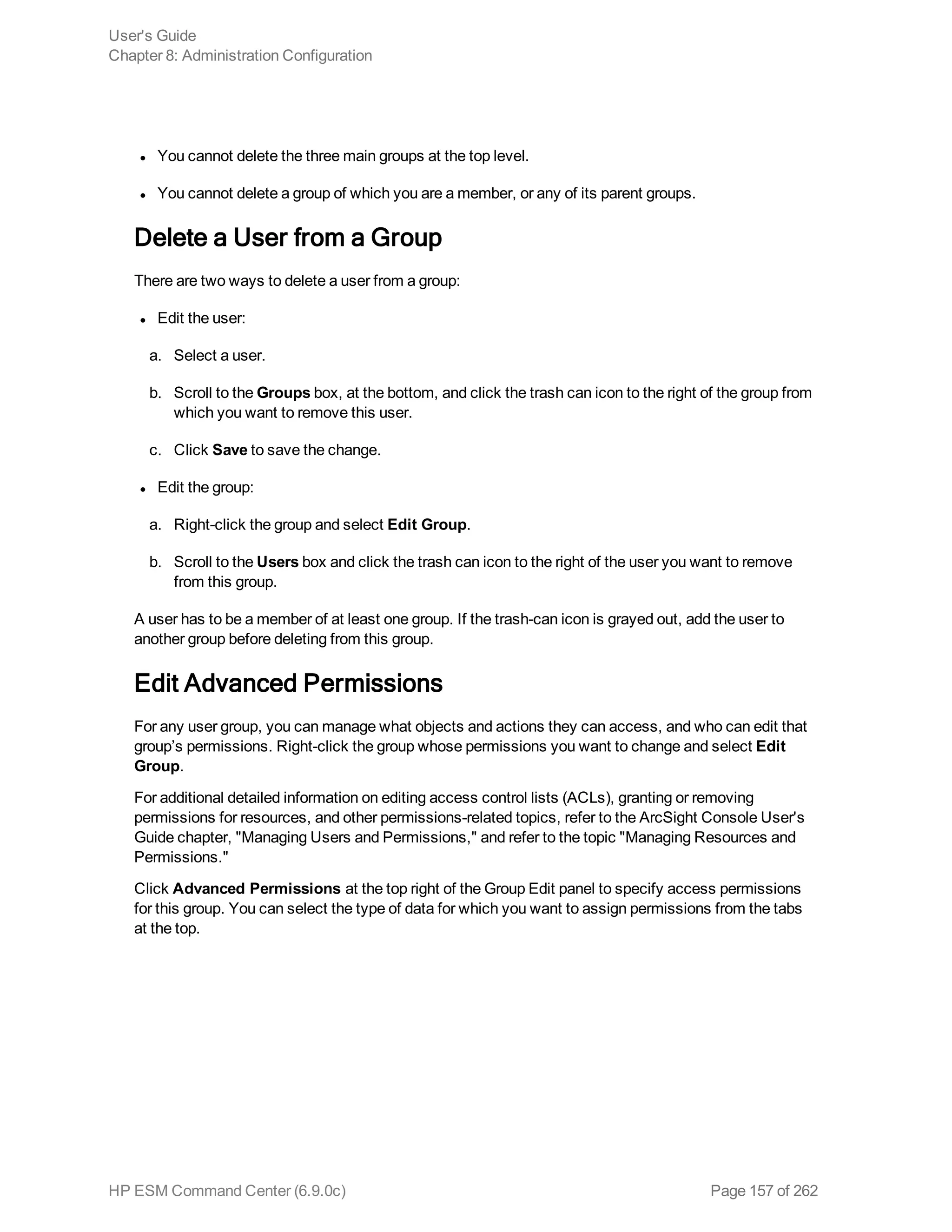 l You cannot delete the three main groups at the top level.
l You cannot delete a group of which you are a member, or any of its parent groups.
Delete a User from a Group
There are two ways to delete a user from a group:
l Edit the user:
a. Select a user.
b. Scroll to the Groups box, at the bottom, and click the trash can icon to the right of the group from
which you want to remove this user.
c. Click Save to save the change.
l Edit the group:
a. Right-click the group and select Edit Group.
b. Scroll to the Users box and click the trash can icon to the right of the user you want to remove
from this group.
A user has to be a member of at least one group. If the trash-can icon is grayed out, add the user to
another group before deleting from this group.
Edit Advanced Permissions
For any user group, you can manage what objects and actions they can access, and who can edit that
group’s permissions. Right-click the group whose permissions you want to change and select Edit
Group.
For additional detailed information on editing access control lists (ACLs), granting or removing
permissions for resources, and other permissions-related topics, refer to the ArcSight Console User's
Guide chapter, "Managing Users and Permissions," and refer to the topic "Managing Resources and
Permissions."
Click Advanced Permissions at the top right of the Group Edit panel to specify access permissions
for this group. You can select the type of data for which you want to assign permissions from the tabs
at the top.
User's Guide
Chapter 8: Administration Configuration
HP ESM Command Center (6.9.0c) Page 157 of 262
 