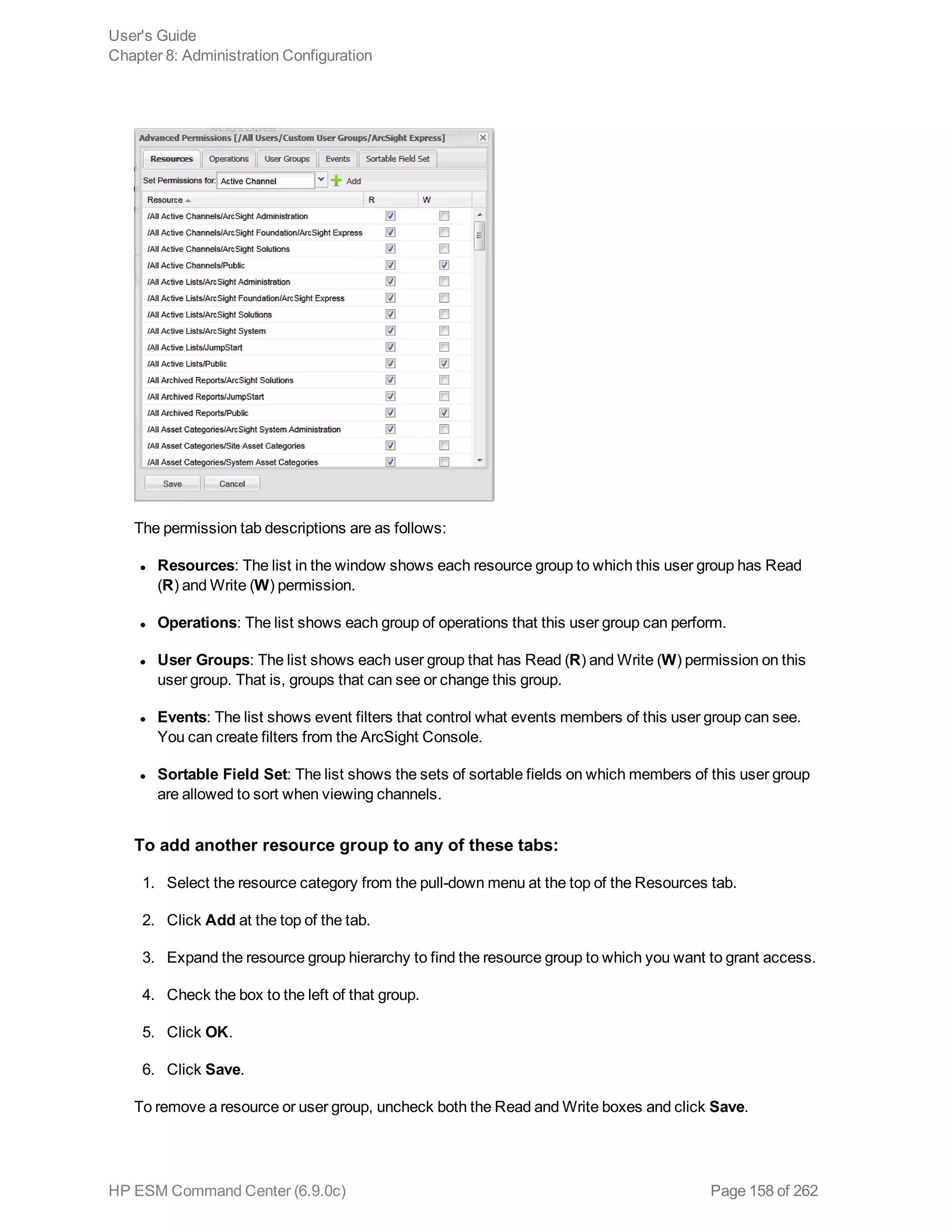 The permission tab descriptions are as follows:
l Resources: The list in the window shows each resource group to which this user group has Read
(R) and Write (W) permission.
l Operations: The list shows each group of operations that this user group can perform.
l User Groups: The list shows each user group that has Read (R) and Write (W) permission on this
user group. That is, groups that can see or change this group.
l Events: The list shows event filters that control what events members of this user group can see.
You can create filters from the ArcSight Console.
l Sortable Field Set: The list shows the sets of sortable fields on which members of this user group
are allowed to sort when viewing channels.
To add another resource group to any of these tabs:
1. Select the resource category from the pull-down menu at the top of the Resources tab.
2. Click Add at the top of the tab.
3. Expand the resource group hierarchy to find the resource group to which you want to grant access.
4. Check the box to the left of that group.
5. Click OK.
6. Click Save.
To remove a resource or user group, uncheck both the Read and Write boxes and click Save.
User's Guide
Chapter 8: Administration Configuration
HP ESM Command Center (6.9.0c) Page 158 of 262
 