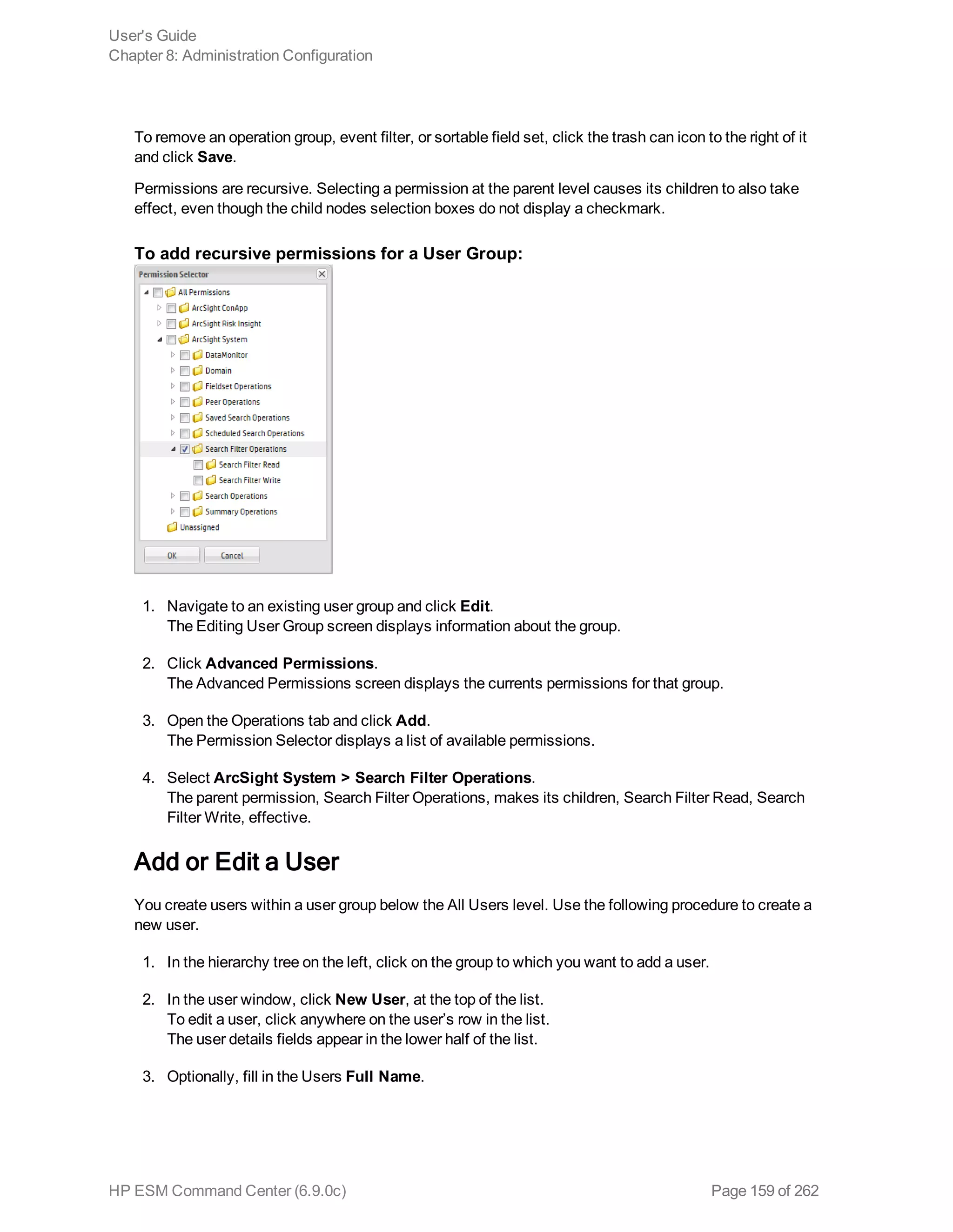 To remove an operation group, event filter, or sortable field set, click the trash can icon to the right of it
and click Save.
Permissions are recursive. Selecting a permission at the parent level causes its children to also take
effect, even though the child nodes selection boxes do not display a checkmark.
To add recursive permissions for a User Group:
1. Navigate to an existing user group and click Edit.
The Editing User Group screen displays information about the group.
2. Click Advanced Permissions.
The Advanced Permissions screen displays the currents permissions for that group.
3. Open the Operations tab and click Add.
The Permission Selector displays a list of available permissions.
4. Select ArcSight System > Search Filter Operations.
The parent permission, Search Filter Operations, makes its children, Search Filter Read, Search
Filter Write, effective.
Add or Edit a User
You create users within a user group below the All Users level. Use the following procedure to create a
new user.
1. In the hierarchy tree on the left, click on the group to which you want to add a user.
2. In the user window, click New User, at the top of the list.
To edit a user, click anywhere on the user’s row in the list.
The user details fields appear in the lower half of the list.
3. Optionally, fill in the Users Full Name.
User's Guide
Chapter 8: Administration Configuration
HP ESM Command Center (6.9.0c) Page 159 of 262
 