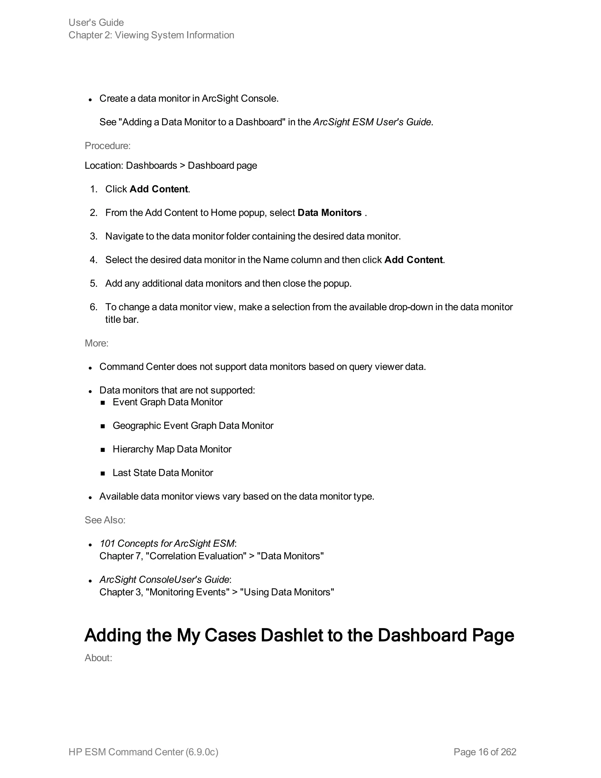 l Create a data monitor in ArcSight Console.
See "Adding a Data Monitor to a Dashboard" in the ArcSight ESM User's Guide.
Procedure:
Location: Dashboards > Dashboard page
1. Click Add Content.
2. From the Add Content to Home popup, select Data Monitors .
3. Navigate to the data monitor folder containing the desired data monitor.
4. Select the desired data monitor in the Name column and then click Add Content.
5. Add any additional data monitors and then close the popup.
6. To change a data monitor view, make a selection from the available drop-down in the data monitor
title bar.
More:
l Command Center does not support data monitors based on query viewer data.
l Data monitors that are not supported:
n Event Graph Data Monitor
n Geographic Event Graph Data Monitor
n Hierarchy Map Data Monitor
n Last State Data Monitor
l Available data monitor views vary based on the data monitor type.
See Also:
l 101 Concepts for ArcSight ESM:
Chapter 7, "Correlation Evaluation" > "Data Monitors"
l ArcSight ConsoleUser's Guide:
Chapter 3, "Monitoring Events" > "Using Data Monitors"
Adding the My Cases Dashlet to the Dashboard Page
About:
User's Guide
Chapter 2: Viewing System Information
HP ESM Command Center (6.9.0c) Page 16 of 262
 