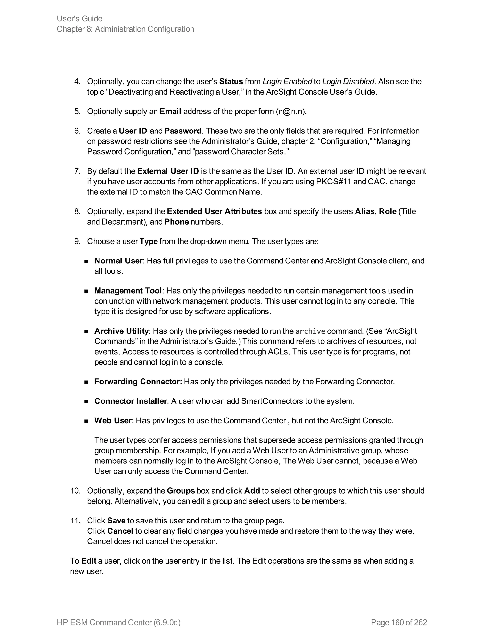 4. Optionally, you can change the user’s Status from Login Enabled to Login Disabled. Also see the
topic “Deactivating and Reactivating a User,” in the ArcSight Console User’s Guide.
5. Optionally supply an Email address of the proper form (n@n.n).
6. Create a User ID and Password. These two are the only fields that are required. For information
on password restrictions see the Administrator's Guide, chapter 2. “Configuration,” “Managing
Password Configuration,” and “password Character Sets.”
7. By default the External User ID is the same as the User ID. An external user ID might be relevant
if you have user accounts from other applications. If you are using PKCS#11 and CAC, change
the external ID to match the CAC Common Name.
8. Optionally, expand the Extended User Attributes box and specify the users Alias, Role (Title
and Department), and Phone numbers.
9. Choose a user Type from the drop-down menu. The user types are:
n Normal User: Has full privileges to use the Command Center and ArcSight Console client, and
all tools.
n Management Tool: Has only the privileges needed to run certain management tools used in
conjunction with network management products. This user cannot log in to any console. This
type it is designed for use by software applications.
n Archive Utility: Has only the privileges needed to run the archive command. (See “ArcSight
Commands” in the Administrator’s Guide.) This command refers to archives of resources, not
events. Access to resources is controlled through ACLs. This user type is for programs, not
people and cannot log in to a console.
n Forwarding Connector: Has only the privileges needed by the Forwarding Connector.
n Connector Installer: A user who can add SmartConnectors to the system.
n Web User: Has privileges to use the Command Center , but not the ArcSight Console.
The user types confer access permissions that supersede access permissions granted through
group membership. For example, If you add a Web User to an Administrative group, whose
members can normally log in to the ArcSight Console, The Web User cannot, because a Web
User can only access the Command Center.
10. Optionally, expand the Groups box and click Add to select other groups to which this user should
belong. Alternatively, you can edit a group and select users to be members.
11. Click Save to save this user and return to the group page.
Click Cancel to clear any field changes you have made and restore them to the way they were.
Cancel does not cancel the operation.
To Edit a user, click on the user entry in the list. The Edit operations are the same as when adding a
new user.
User's Guide
Chapter 8: Administration Configuration
HP ESM Command Center (6.9.0c) Page 160 of 262
 