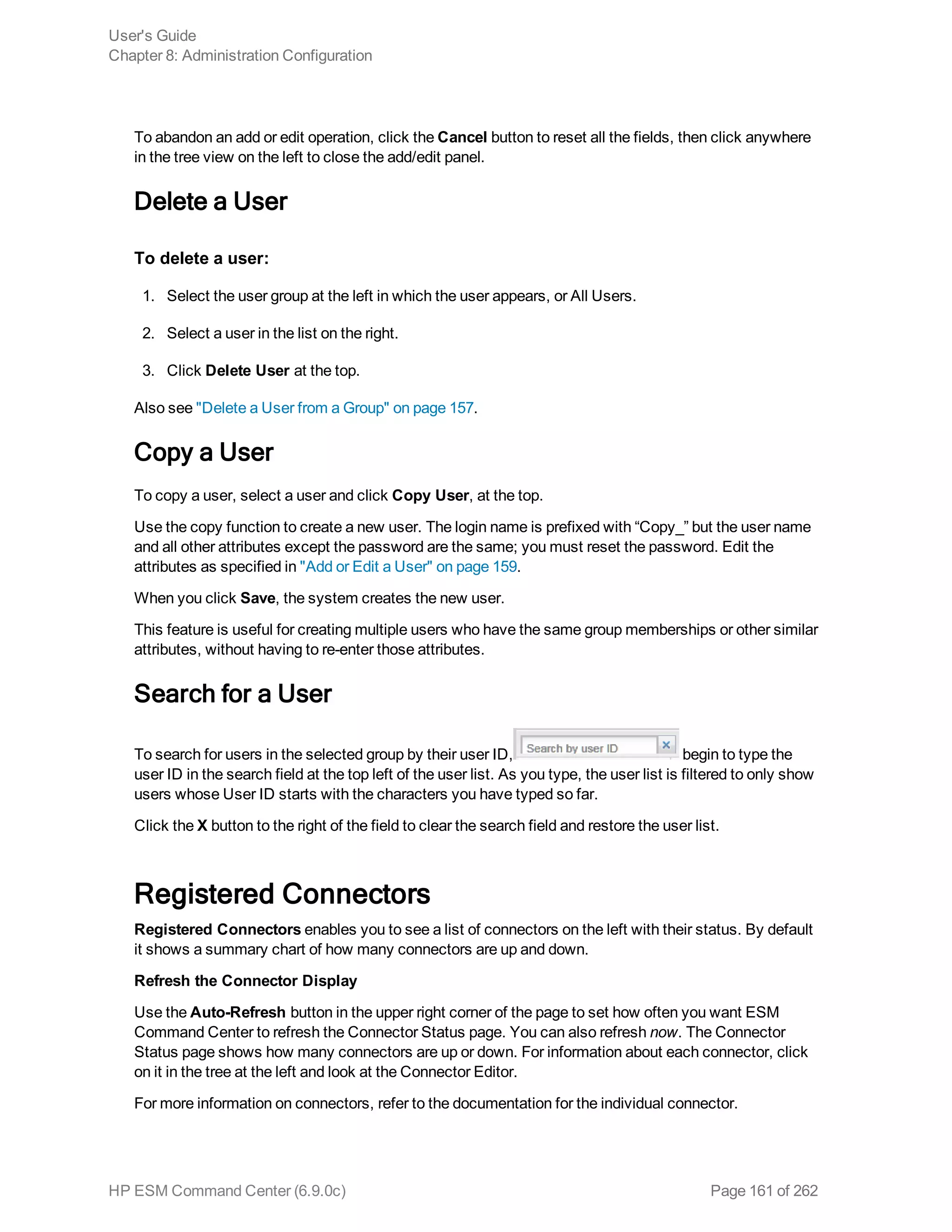 To abandon an add or edit operation, click the Cancel button to reset all the fields, then click anywhere
in the tree view on the left to close the add/edit panel.
Delete a User
To delete a user:
1. Select the user group at the left in which the user appears, or All Users.
2. Select a user in the list on the right.
3. Click Delete User at the top.
Also see "Delete a User from a Group" on page 157.
Copy a User
To copy a user, select a user and click Copy User, at the top.
Use the copy function to create a new user. The login name is prefixed with “Copy_” but the user name
and all other attributes except the password are the same; you must reset the password. Edit the
attributes as specified in "Add or Edit a User" on page 159.
When you click Save, the system creates the new user.
This feature is useful for creating multiple users who have the same group memberships or other similar
attributes, without having to re-enter those attributes.
Search for a User
To search for users in the selected group by their user ID, begin to type the
user ID in the search field at the top left of the user list. As you type, the user list is filtered to only show
users whose User ID starts with the characters you have typed so far.
Click the X button to the right of the field to clear the search field and restore the user list.
Registered Connectors
Registered Connectors enables you to see a list of connectors on the left with their status. By default
it shows a summary chart of how many connectors are up and down.
Refresh the Connector Display
Use the Auto-Refresh button in the upper right corner of the page to set how often you want ESM
Command Center to refresh the Connector Status page. You can also refresh now. The Connector
Status page shows how many connectors are up or down. For information about each connector, click
on it in the tree at the left and look at the Connector Editor.
For more information on connectors, refer to the documentation for the individual connector.
User's Guide
Chapter 8: Administration Configuration
HP ESM Command Center (6.9.0c) Page 161 of 262
 