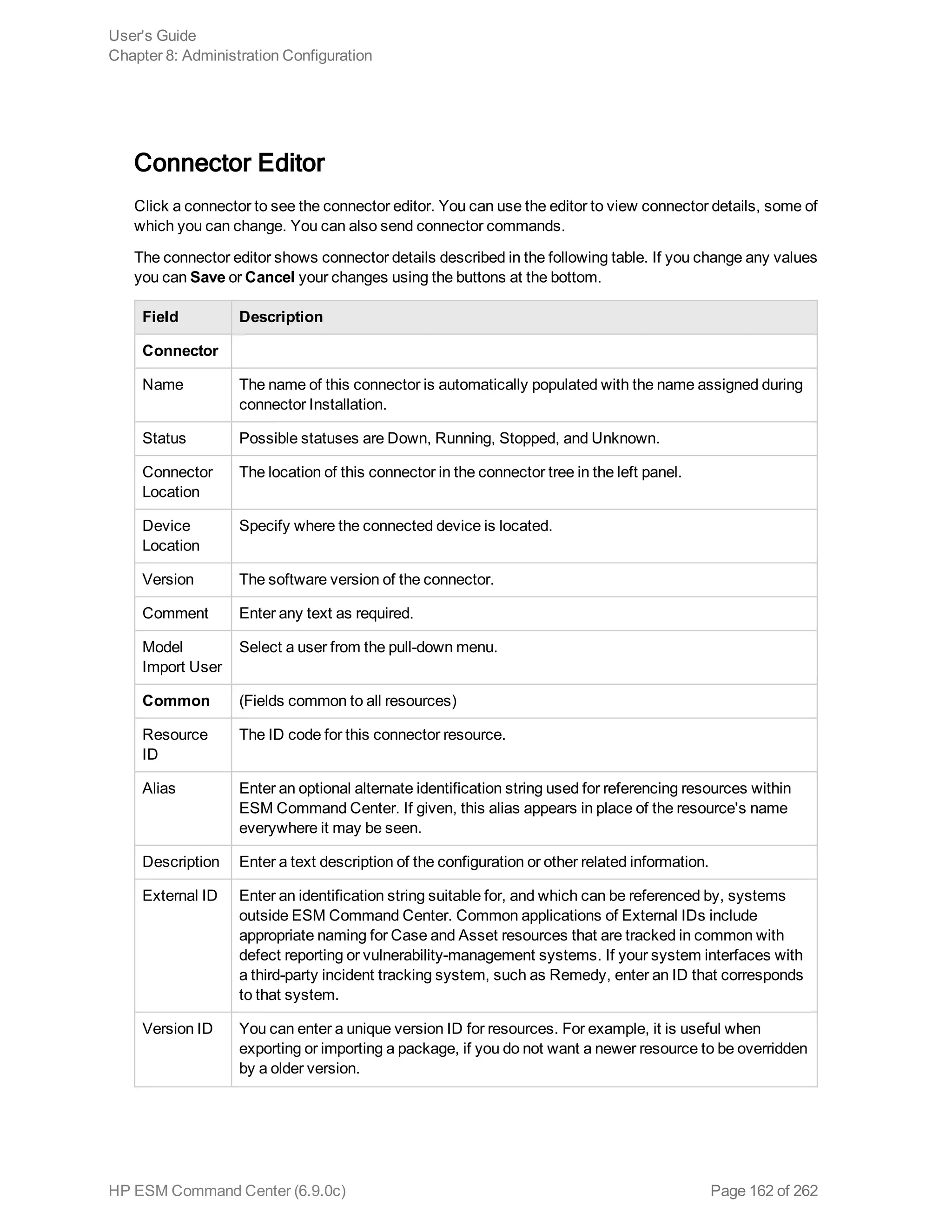 Connector Editor
Click a connector to see the connector editor. You can use the editor to view connector details, some of
which you can change. You can also send connector commands.
The connector editor shows connector details described in the following table. If you change any values
you can Save or Cancel your changes using the buttons at the bottom.
Field Description
Connector
Name The name of this connector is automatically populated with the name assigned during
connector Installation.
Status Possible statuses are Down, Running, Stopped, and Unknown.
Connector
Location
The location of this connector in the connector tree in the left panel.
Device
Location
Specify where the connected device is located.
Version The software version of the connector.
Comment Enter any text as required.
Model
Import User
Select a user from the pull-down menu.
Common (Fields common to all resources)
Resource
ID
The ID code for this connector resource.
Alias Enter an optional alternate identification string used for referencing resources within
ESM Command Center. If given, this alias appears in place of the resource's name
everywhere it may be seen.
Description Enter a text description of the configuration or other related information.
External ID Enter an identification string suitable for, and which can be referenced by, systems
outside ESM Command Center. Common applications of External IDs include
appropriate naming for Case and Asset resources that are tracked in common with
defect reporting or vulnerability-management systems. If your system interfaces with
a third-party incident tracking system, such as Remedy, enter an ID that corresponds
to that system.
Version ID You can enter a unique version ID for resources. For example, it is useful when
exporting or importing a package, if you do not want a newer resource to be overridden
by a older version.
User's Guide
Chapter 8: Administration Configuration
HP ESM Command Center (6.9.0c) Page 162 of 262
 