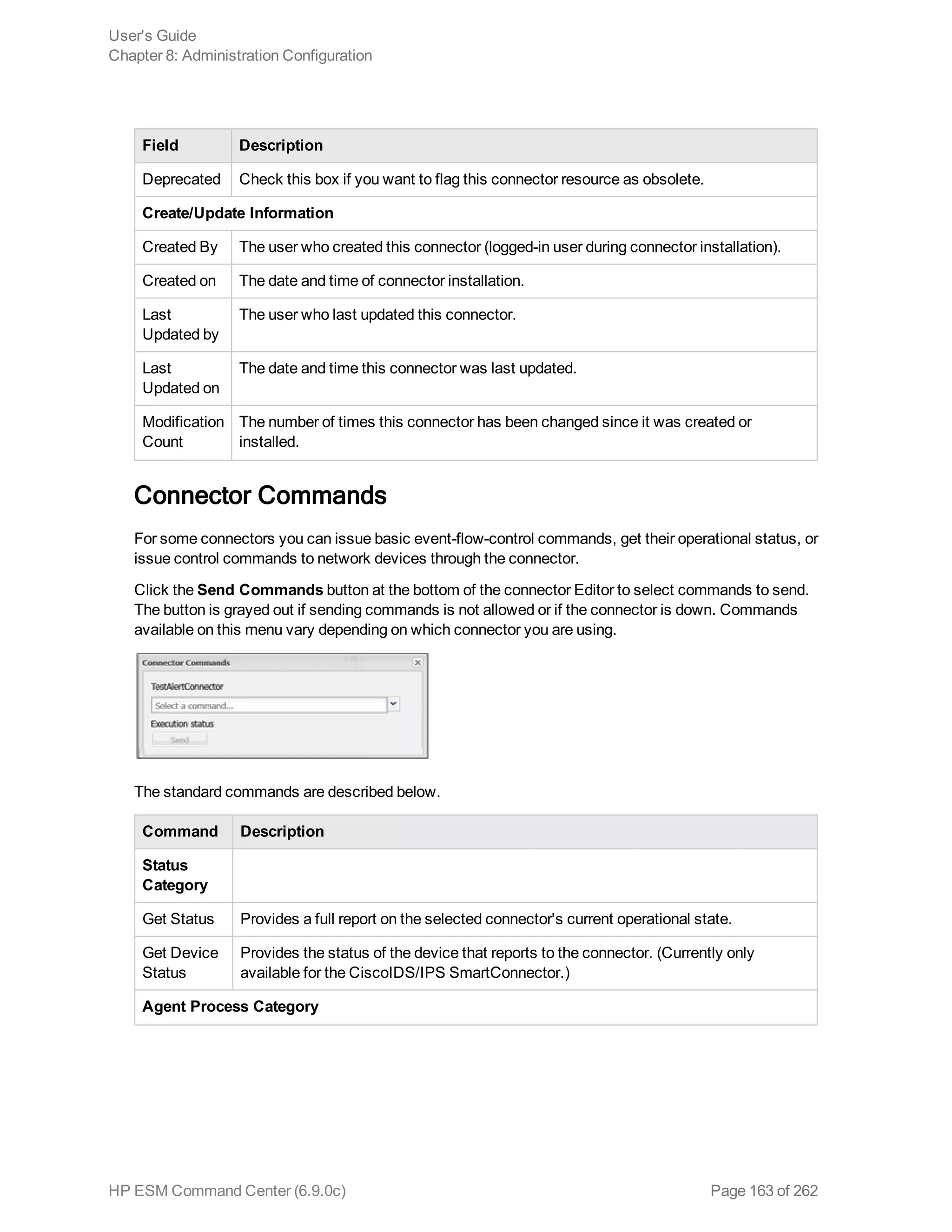 Field Description
Deprecated Check this box if you want to flag this connector resource as obsolete.
Create/Update Information
Created By The user who created this connector (logged-in user during connector installation).
Created on The date and time of connector installation.
Last
Updated by
The user who last updated this connector.
Last
Updated on
The date and time this connector was last updated.
Modification
Count
The number of times this connector has been changed since it was created or
installed.
Connector Commands
For some connectors you can issue basic event-flow-control commands, get their operational status, or
issue control commands to network devices through the connector.
Click the Send Commands button at the bottom of the connector Editor to select commands to send.
The button is grayed out if sending commands is not allowed or if the connector is down. Commands
available on this menu vary depending on which connector you are using.
The standard commands are described below.
Command Description
Status
Category
Get Status Provides a full report on the selected connector's current operational state.
Get Device
Status
Provides the status of the device that reports to the connector. (Currently only
available for the CiscoIDS/IPS SmartConnector.)
Agent Process Category
User's Guide
Chapter 8: Administration Configuration
HP ESM Command Center (6.9.0c) Page 163 of 262
 