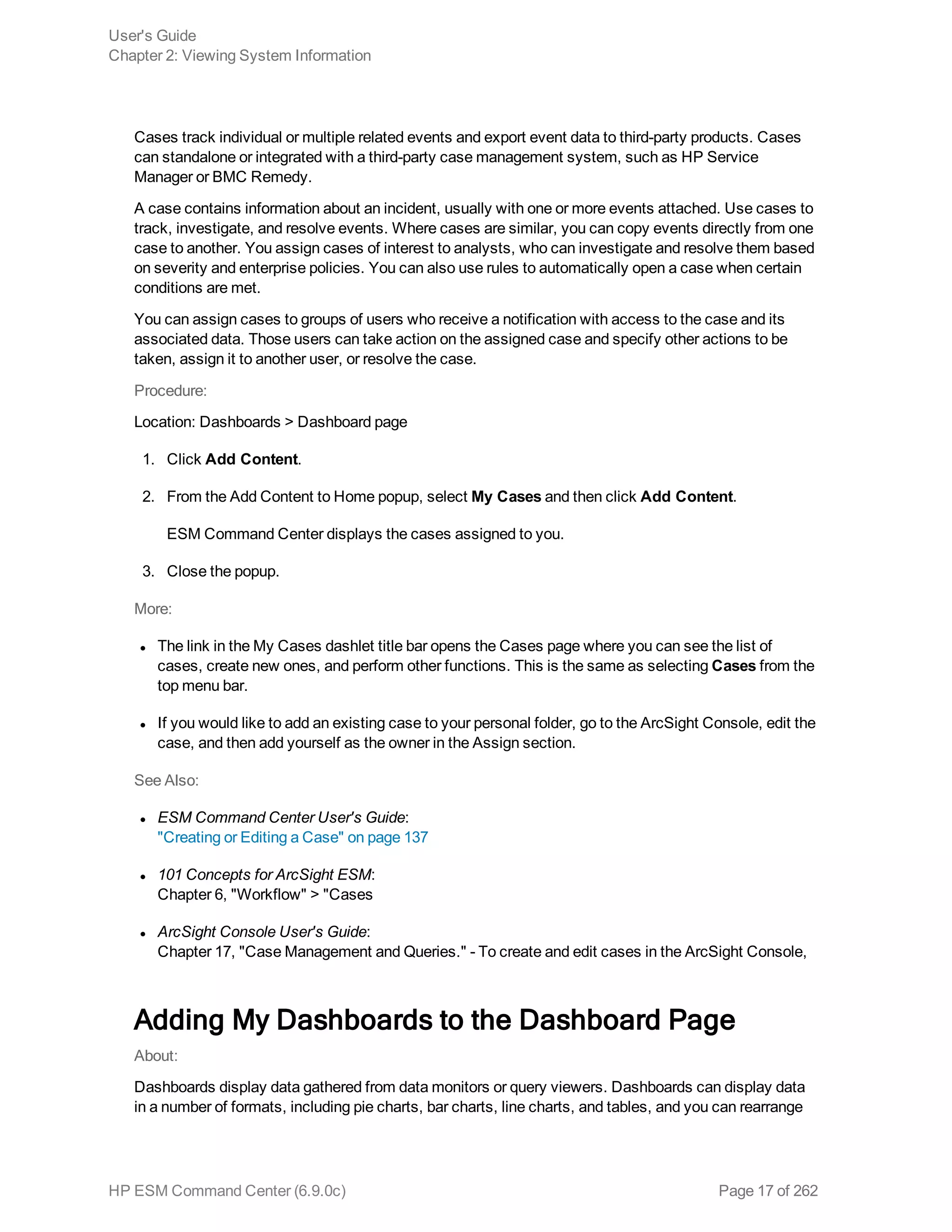 Cases track individual or multiple related events and export event data to third-party products. Cases
can standalone or integrated with a third-party case management system, such as HP Service
Manager or BMC Remedy.
A case contains information about an incident, usually with one or more events attached. Use cases to
track, investigate, and resolve events. Where cases are similar, you can copy events directly from one
case to another. You assign cases of interest to analysts, who can investigate and resolve them based
on severity and enterprise policies. You can also use rules to automatically open a case when certain
conditions are met.
You can assign cases to groups of users who receive a notification with access to the case and its
associated data. Those users can take action on the assigned case and specify other actions to be
taken, assign it to another user, or resolve the case.
Procedure:
Location: Dashboards > Dashboard page
1. Click Add Content.
2. From the Add Content to Home popup, select My Cases and then click Add Content.
ESM Command Center displays the cases assigned to you.
3. Close the popup.
More:
l The link in the My Cases dashlet title bar opens the Cases page where you can see the list of
cases, create new ones, and perform other functions. This is the same as selecting Cases from the
top menu bar.
l If you would like to add an existing case to your personal folder, go to the ArcSight Console, edit the
case, and then add yourself as the owner in the Assign section.
See Also:
l ESM Command Center User's Guide:
"Creating or Editing a Case" on page 137
l 101 Concepts for ArcSight ESM:
Chapter 6, "Workflow" > "Cases
l ArcSight Console User's Guide:
Chapter 17, "Case Management and Queries." - To create and edit cases in the ArcSight Console,
Adding My Dashboards to the Dashboard Page
About:
Dashboards display data gathered from data monitors or query viewers. Dashboards can display data
in a number of formats, including pie charts, bar charts, line charts, and tables, and you can rearrange
User's Guide
Chapter 2: Viewing System Information
HP ESM Command Center (6.9.0c) Page 17 of 262
 
