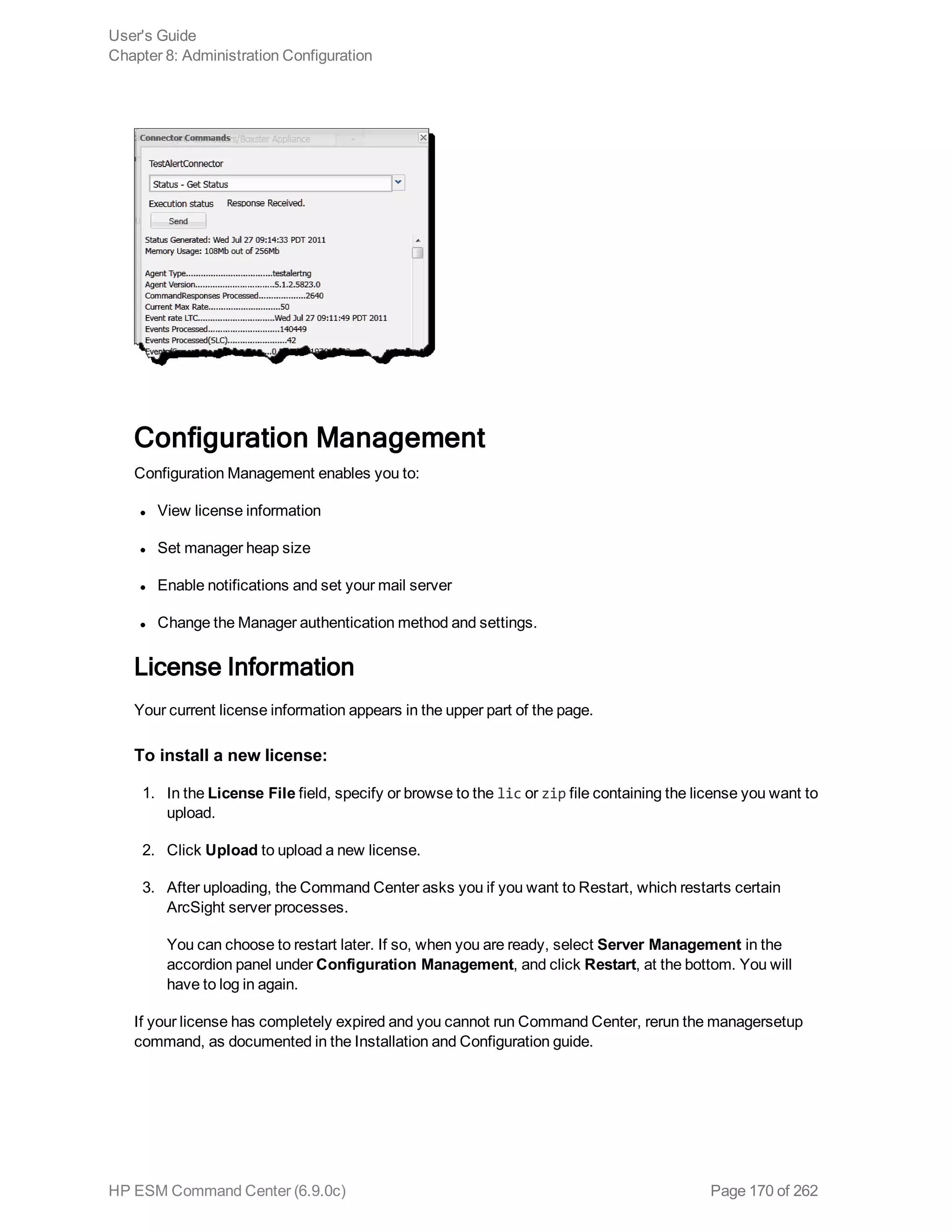 Configuration Management
Configuration Management enables you to:
l View license information
l Set manager heap size
l Enable notifications and set your mail server
l Change the Manager authentication method and settings.
License Information
Your current license information appears in the upper part of the page.
To install a new license:
1. In the License File field, specify or browse to the lic or zip file containing the license you want to
upload.
2. Click Upload to upload a new license.
3. After uploading, the Command Center asks you if you want to Restart, which restarts certain
ArcSight server processes.
You can choose to restart later. If so, when you are ready, select Server Management in the
accordion panel under Configuration Management, and click Restart, at the bottom. You will
have to log in again.
If your license has completely expired and you cannot run Command Center, rerun the managersetup
command, as documented in the Installation and Configuration guide.
User's Guide
Chapter 8: Administration Configuration
HP ESM Command Center (6.9.0c) Page 170 of 262
 
