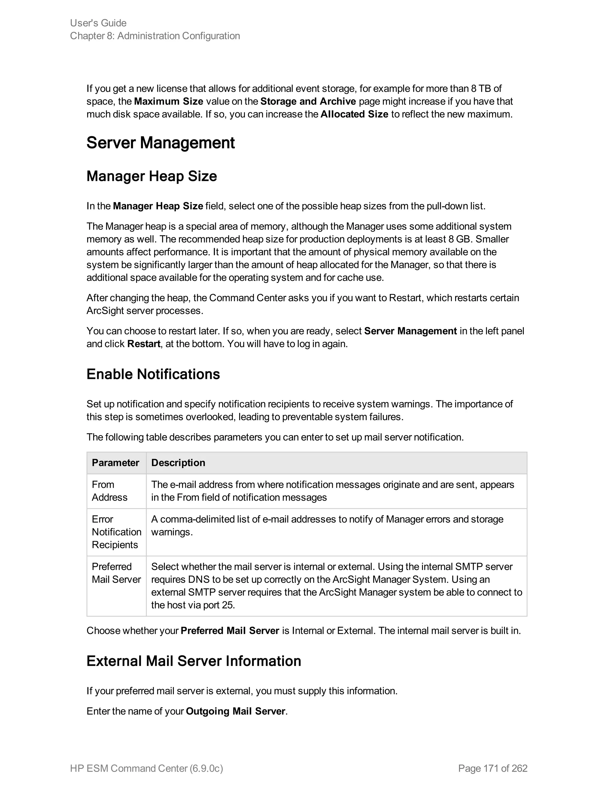 If you get a new license that allows for additional event storage, for example for more than 8 TB of
space, the Maximum Size value on the Storage and Archive page might increase if you have that
much disk space available. If so, you can increase the Allocated Size to reflect the new maximum.
Server Management
Manager Heap Size
In the Manager Heap Size field, select one of the possible heap sizes from the pull-down list.
The Manager heap is a special area of memory, although the Manager uses some additional system
memory as well. The recommended heap size for production deployments is at least 8 GB. Smaller
amounts affect performance. It is important that the amount of physical memory available on the
system be significantly larger than the amount of heap allocated for the Manager, so that there is
additional space available for the operating system and for cache use.
After changing the heap, the Command Center asks you if you want to Restart, which restarts certain
ArcSight server processes.
You can choose to restart later. If so, when you are ready, select Server Management in the left panel
and click Restart, at the bottom. You will have to log in again.
Enable Notifications
Set up notification and specify notification recipients to receive system warnings. The importance of
this step is sometimes overlooked, leading to preventable system failures.
The following table describes parameters you can enter to set up mail server notification.
Parameter Description
From
Address
The e-mail address from where notification messages originate and are sent, appears
in the From field of notification messages
Error
Notification
Recipients
A comma-delimited list of e-mail addresses to notify of Manager errors and storage
warnings.
Preferred
Mail Server
Select whether the mail server is internal or external. Using the internal SMTP server
requires DNS to be set up correctly on the ArcSight Manager System. Using an
external SMTP server requires that the ArcSight Manager system be able to connect to
the host via port 25.
Choose whether your Preferred Mail Server is Internal or External. The internal mail server is built in.
External Mail Server Information
If your preferred mail server is external, you must supply this information.
Enter the name of your Outgoing Mail Server.
User's Guide
Chapter 8: Administration Configuration
HP ESM Command Center (6.9.0c) Page 171 of 262
 