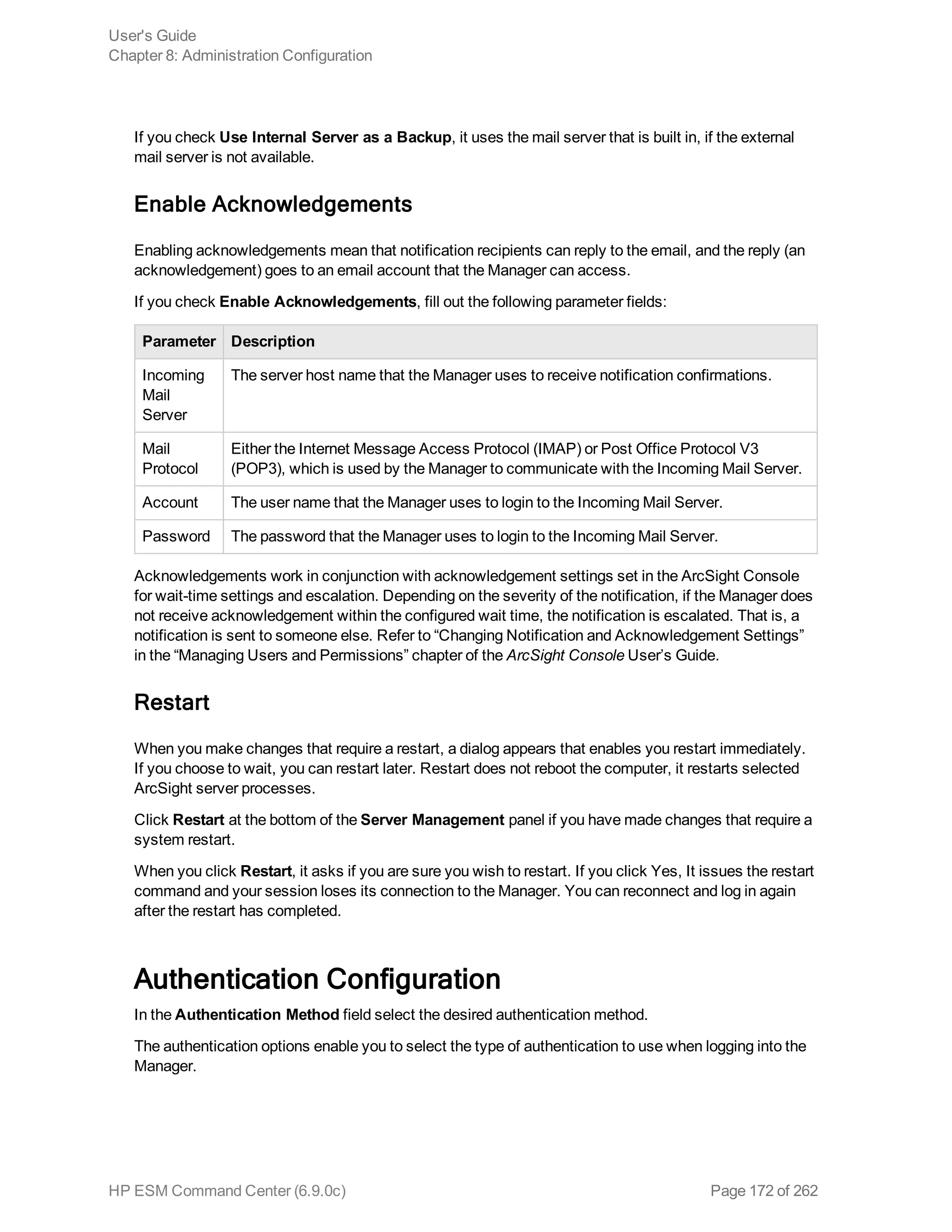 If you check Use Internal Server as a Backup, it uses the mail server that is built in, if the external
mail server is not available.
Enable Acknowledgements
Enabling acknowledgements mean that notification recipients can reply to the email, and the reply (an
acknowledgement) goes to an email account that the Manager can access.
If you check Enable Acknowledgements, fill out the following parameter fields:
Parameter Description
Incoming
Mail
Server
The server host name that the Manager uses to receive notification confirmations.
Mail
Protocol
Either the Internet Message Access Protocol (IMAP) or Post Office Protocol V3
(POP3), which is used by the Manager to communicate with the Incoming Mail Server.
Account The user name that the Manager uses to login to the Incoming Mail Server.
Password The password that the Manager uses to login to the Incoming Mail Server.
Acknowledgements work in conjunction with acknowledgement settings set in the ArcSight Console
for wait-time settings and escalation. Depending on the severity of the notification, if the Manager does
not receive acknowledgement within the configured wait time, the notification is escalated. That is, a
notification is sent to someone else. Refer to “Changing Notification and Acknowledgement Settings”
in the “Managing Users and Permissions” chapter of the ArcSight Console User’s Guide.
Restart
When you make changes that require a restart, a dialog appears that enables you restart immediately.
If you choose to wait, you can restart later. Restart does not reboot the computer, it restarts selected
ArcSight server processes.
Click Restart at the bottom of the Server Management panel if you have made changes that require a
system restart.
When you click Restart, it asks if you are sure you wish to restart. If you click Yes, It issues the restart
command and your session loses its connection to the Manager. You can reconnect and log in again
after the restart has completed.
Authentication Configuration
In the Authentication Method field select the desired authentication method.
The authentication options enable you to select the type of authentication to use when logging into the
Manager.
User's Guide
Chapter 8: Administration Configuration
HP ESM Command Center (6.9.0c) Page 172 of 262
 