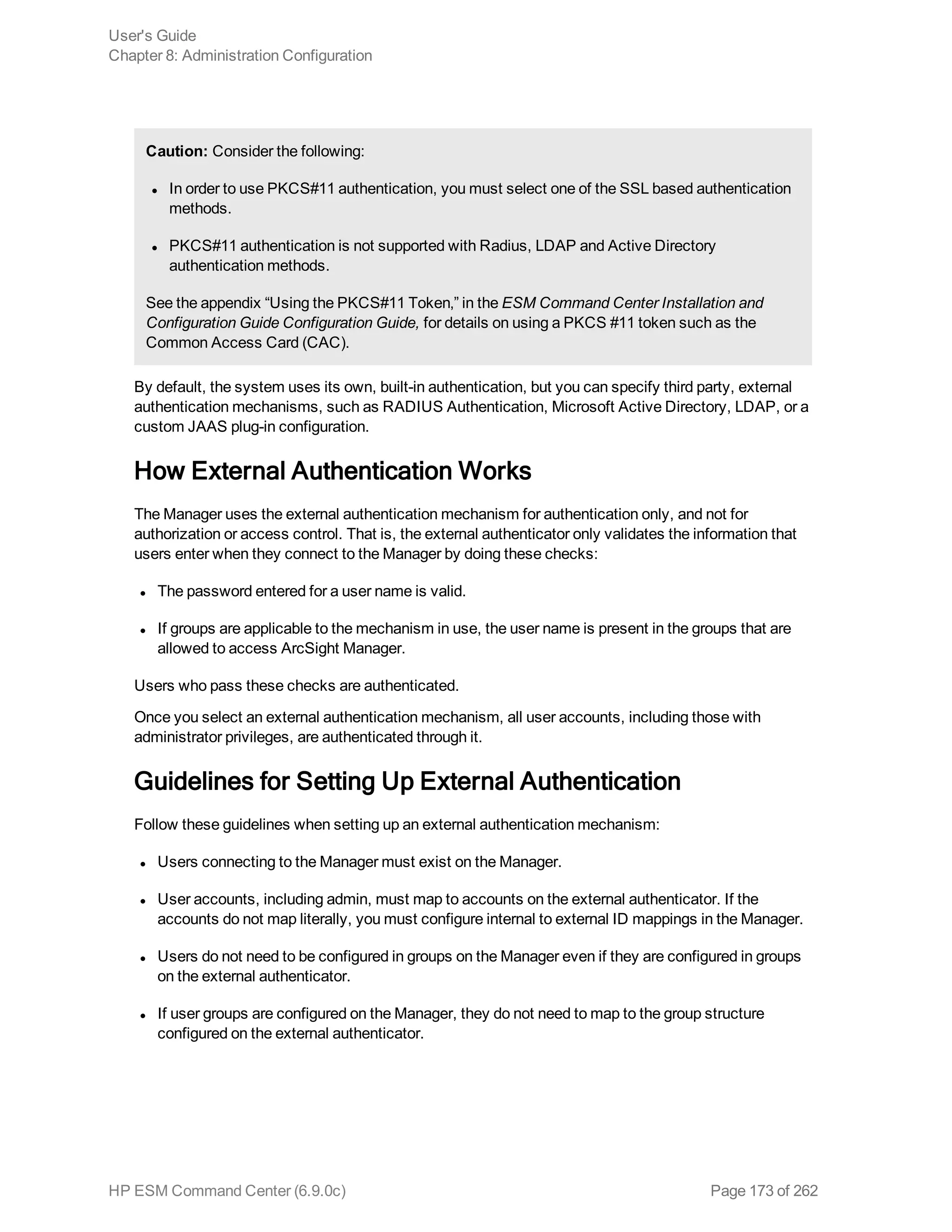 Caution: Consider the following:
l In order to use PKCS#11 authentication, you must select one of the SSL based authentication
methods.
l PKCS#11 authentication is not supported with Radius, LDAP and Active Directory
authentication methods.
See the appendix “Using the PKCS#11 Token‚” in the ESM Command Center Installation and
Configuration Guide Configuration Guide, for details on using a PKCS #11 token such as the
Common Access Card (CAC).
By default, the system uses its own, built-in authentication, but you can specify third party, external
authentication mechanisms, such as RADIUS Authentication, Microsoft Active Directory, LDAP, or a
custom JAAS plug-in configuration.
How External Authentication Works
The Manager uses the external authentication mechanism for authentication only, and not for
authorization or access control. That is, the external authenticator only validates the information that
users enter when they connect to the Manager by doing these checks:
l The password entered for a user name is valid.
l If groups are applicable to the mechanism in use, the user name is present in the groups that are
allowed to access ArcSight Manager.
Users who pass these checks are authenticated.
Once you select an external authentication mechanism, all user accounts, including those with
administrator privileges, are authenticated through it.
Guidelines for Setting Up External Authentication
Follow these guidelines when setting up an external authentication mechanism:
l Users connecting to the Manager must exist on the Manager.
l User accounts, including admin, must map to accounts on the external authenticator. If the
accounts do not map literally, you must configure internal to external ID mappings in the Manager.
l Users do not need to be configured in groups on the Manager even if they are configured in groups
on the external authenticator.
l If user groups are configured on the Manager, they do not need to map to the group structure
configured on the external authenticator.
User's Guide
Chapter 8: Administration Configuration
HP ESM Command Center (6.9.0c) Page 173 of 262
 