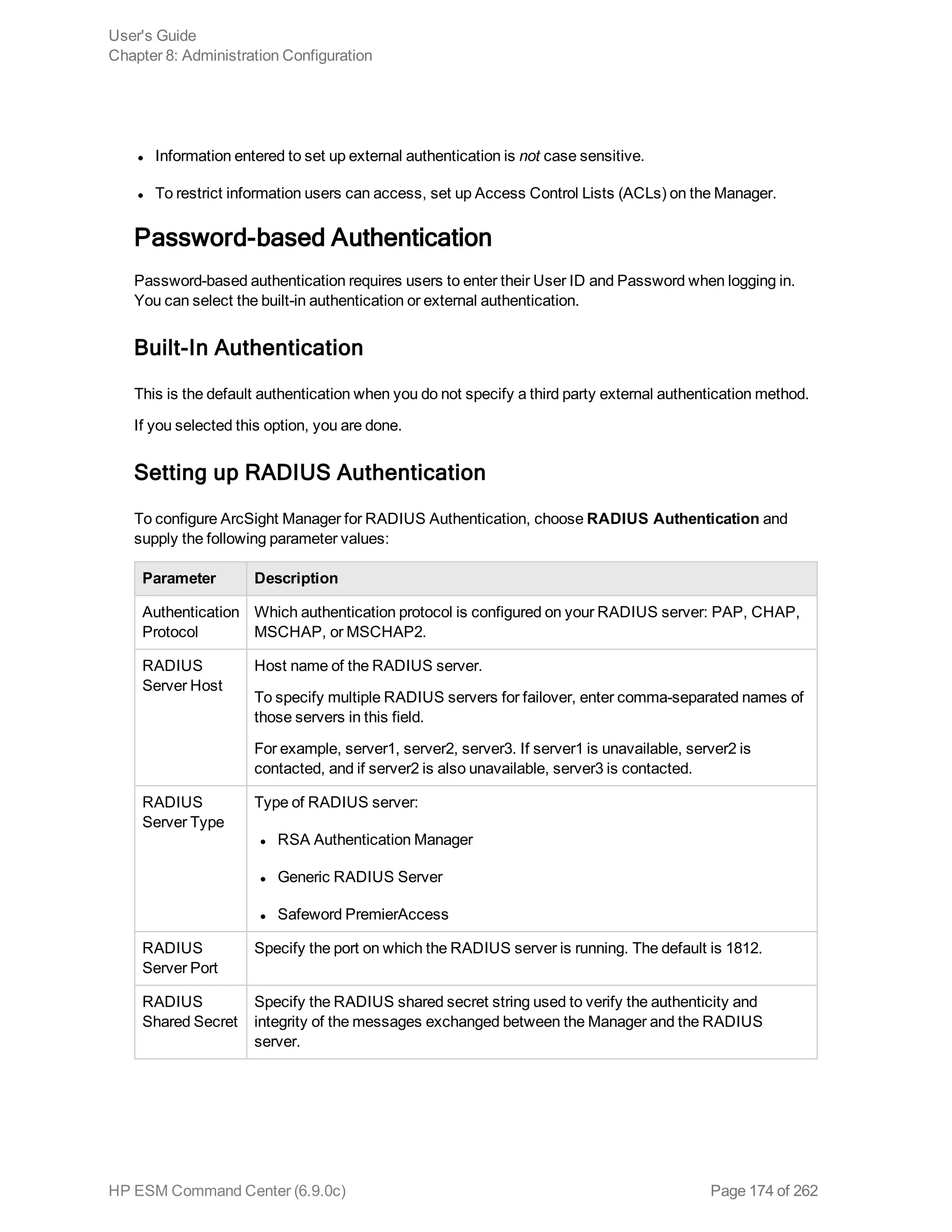 l Information entered to set up external authentication is not case sensitive.
l To restrict information users can access, set up Access Control Lists (ACLs) on the Manager.
Password-based Authentication
Password-based authentication requires users to enter their User ID and Password when logging in.
You can select the built-in authentication or external authentication.
Built-In Authentication
This is the default authentication when you do not specify a third party external authentication method.
If you selected this option, you are done.
Setting up RADIUS Authentication
To configure ArcSight Manager for RADIUS Authentication, choose RADIUS Authentication and
supply the following parameter values:
Parameter Description
Authentication
Protocol
Which authentication protocol is configured on your RADIUS server: PAP, CHAP,
MSCHAP, or MSCHAP2.
RADIUS
Server Host
Host name of the RADIUS server.
To specify multiple RADIUS servers for failover, enter comma-separated names of
those servers in this field.
For example, server1, server2, server3. If server1 is unavailable, server2 is
contacted, and if server2 is also unavailable, server3 is contacted.
RADIUS
Server Type
Type of RADIUS server:
l RSA Authentication Manager
l Generic RADIUS Server
l Safeword PremierAccess
RADIUS
Server Port
Specify the port on which the RADIUS server is running. The default is 1812.
RADIUS
Shared Secret
Specify the RADIUS shared secret string used to verify the authenticity and
integrity of the messages exchanged between the Manager and the RADIUS
server.
User's Guide
Chapter 8: Administration Configuration
HP ESM Command Center (6.9.0c) Page 174 of 262
 
