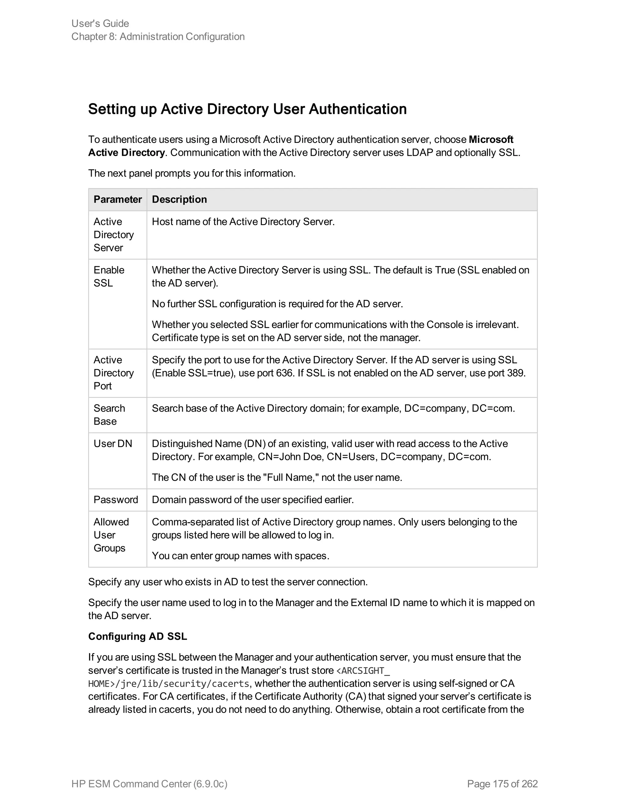 Setting up Active Directory User Authentication
To authenticate users using a Microsoft Active Directory authentication server, choose Microsoft
Active Directory. Communication with the Active Directory server uses LDAP and optionally SSL.
The next panel prompts you for this information.
Parameter Description
Active
Directory
Server
Host name of the Active Directory Server.
Enable
SSL
Whether the Active Directory Server is using SSL. The default is True (SSL enabled on
the AD server).
No further SSL configuration is required for the AD server.
Whether you selected SSL earlier for communications with the Console is irrelevant.
Certificate type is set on the AD server side, not the manager.
Active
Directory
Port
Specify the port to use for the Active Directory Server. If the AD server is using SSL
(Enable SSL=true), use port 636. If SSL is not enabled on the AD server, use port 389.
Search
Base
Search base of the Active Directory domain; for example, DC=company, DC=com.
User DN Distinguished Name (DN) of an existing, valid user with read access to the Active
Directory. For example, CN=John Doe, CN=Users, DC=company, DC=com.
The CN of the user is the "Full Name," not the user name.
Password Domain password of the user specified earlier.
Allowed
User
Groups
Comma-separated list of Active Directory group names. Only users belonging to the
groups listed here will be allowed to log in.
You can enter group names with spaces.
Specify any user who exists in AD to test the server connection.
Specify the user name used to log in to the Manager and the External ID name to which it is mapped on
the AD server.
Configuring AD SSL
If you are using SSL between the Manager and your authentication server, you must ensure that the
server’s certificate is trusted in the Manager’s trust store <ARCSIGHT_
HOME>/jre/lib/security/cacerts, whether the authentication server is using self-signed or CA
certificates. For CA certificates, if the Certificate Authority (CA) that signed your server’s certificate is
already listed in cacerts, you do not need to do anything. Otherwise, obtain a root certificate from the
User's Guide
Chapter 8: Administration Configuration
HP ESM Command Center (6.9.0c) Page 175 of 262
 