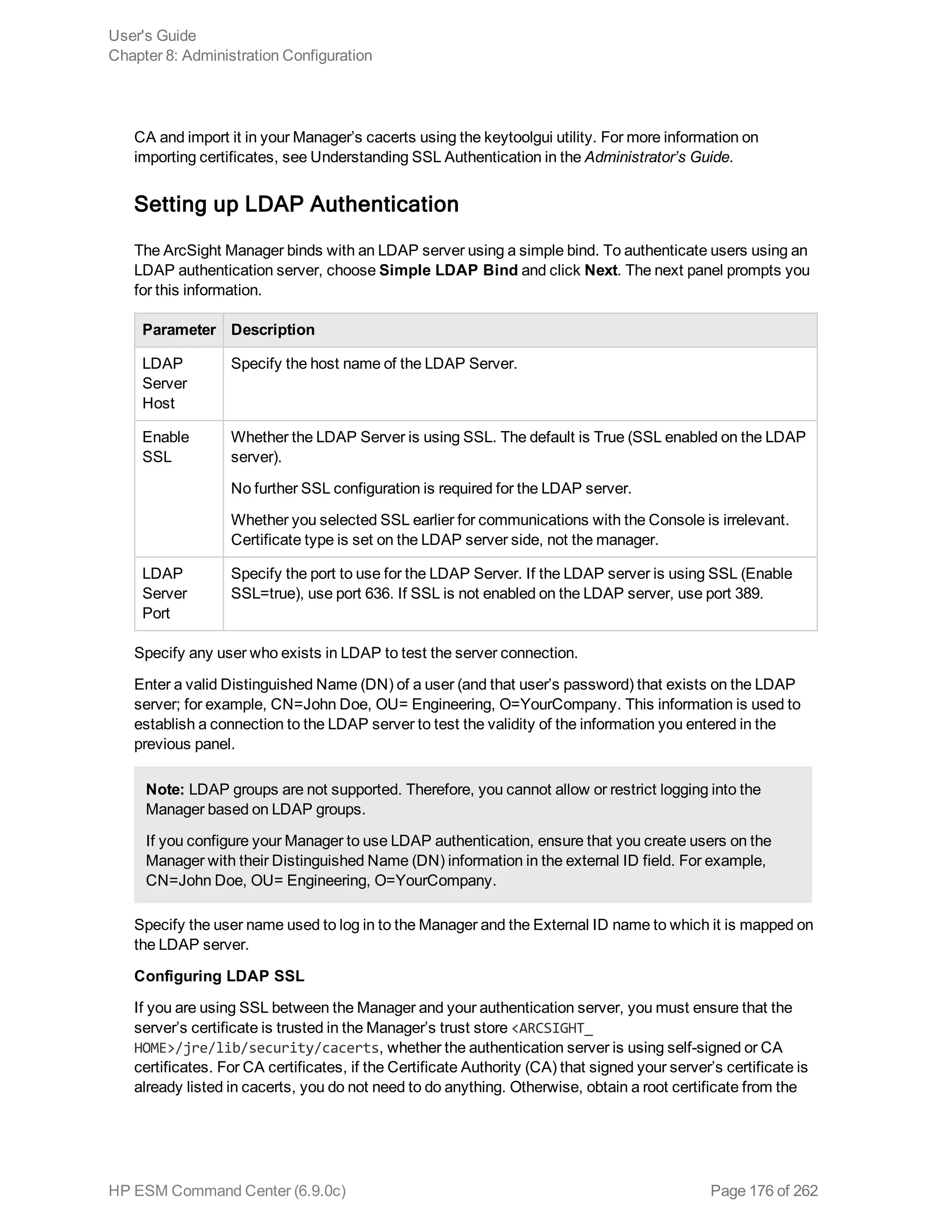 CA and import it in your Manager’s cacerts using the keytoolgui utility. For more information on
importing certificates, see Understanding SSL Authentication in the Administrator’s Guide.
Setting up LDAP Authentication
The ArcSight Manager binds with an LDAP server using a simple bind. To authenticate users using an
LDAP authentication server, choose Simple LDAP Bind and click Next. The next panel prompts you
for this information.
Parameter Description
LDAP
Server
Host
Specify the host name of the LDAP Server.
Enable
SSL
Whether the LDAP Server is using SSL. The default is True (SSL enabled on the LDAP
server).
No further SSL configuration is required for the LDAP server.
Whether you selected SSL earlier for communications with the Console is irrelevant.
Certificate type is set on the LDAP server side, not the manager.
LDAP
Server
Port
Specify the port to use for the LDAP Server. If the LDAP server is using SSL (Enable
SSL=true), use port 636. If SSL is not enabled on the LDAP server, use port 389.
Specify any user who exists in LDAP to test the server connection.
Enter a valid Distinguished Name (DN) of a user (and that user’s password) that exists on the LDAP
server; for example, CN=John Doe, OU= Engineering, O=YourCompany. This information is used to
establish a connection to the LDAP server to test the validity of the information you entered in the
previous panel.
Note: LDAP groups are not supported. Therefore, you cannot allow or restrict logging into the
Manager based on LDAP groups.
If you configure your Manager to use LDAP authentication, ensure that you create users on the
Manager with their Distinguished Name (DN) information in the external ID field. For example,
CN=John Doe, OU= Engineering, O=YourCompany.
Specify the user name used to log in to the Manager and the External ID name to which it is mapped on
the LDAP server.
Configuring LDAP SSL
If you are using SSL between the Manager and your authentication server, you must ensure that the
server’s certificate is trusted in the Manager’s trust store <ARCSIGHT_
HOME>/jre/lib/security/cacerts, whether the authentication server is using self-signed or CA
certificates. For CA certificates, if the Certificate Authority (CA) that signed your server’s certificate is
already listed in cacerts, you do not need to do anything. Otherwise, obtain a root certificate from the
User's Guide
Chapter 8: Administration Configuration
HP ESM Command Center (6.9.0c) Page 176 of 262
 