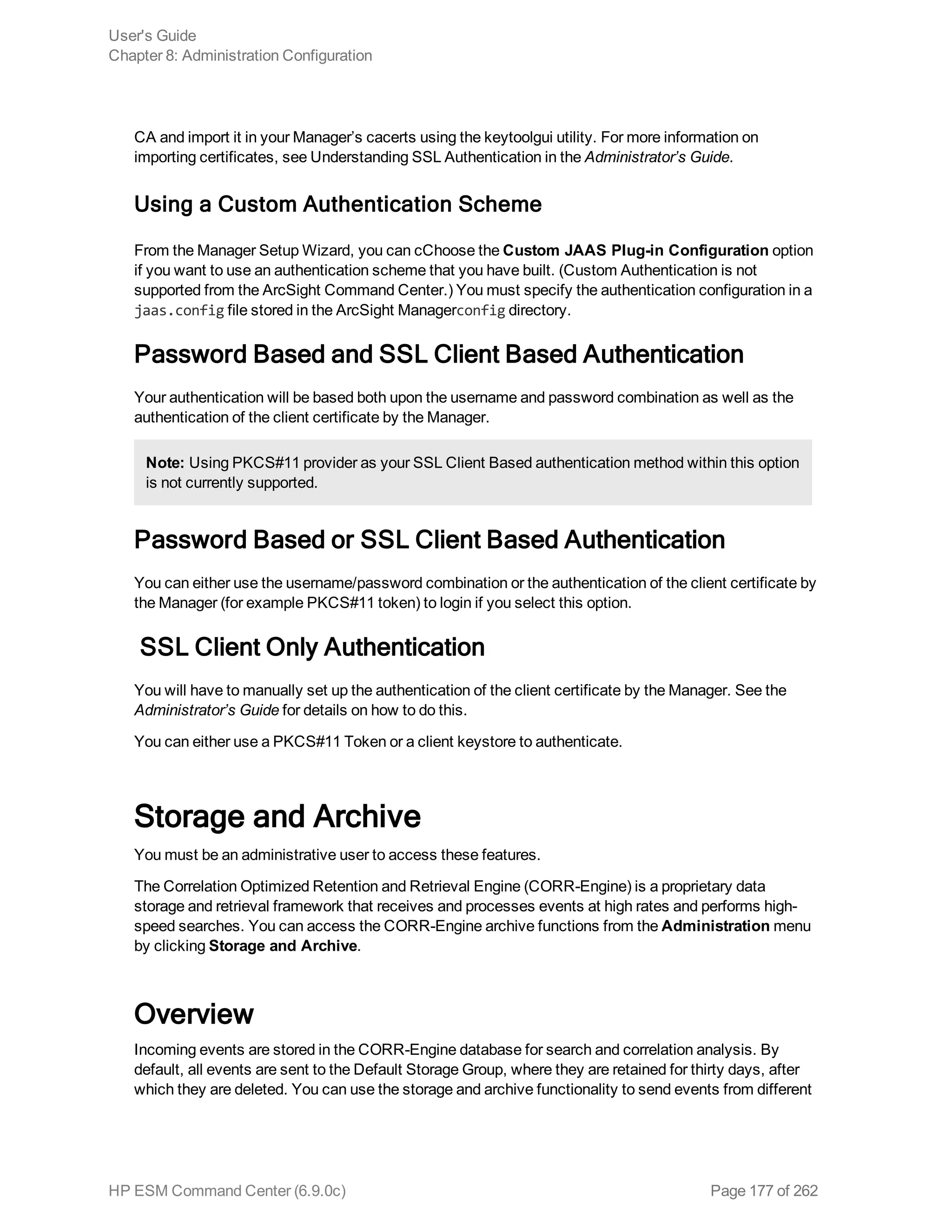 CA and import it in your Manager’s cacerts using the keytoolgui utility. For more information on
importing certificates, see Understanding SSL Authentication in the Administrator’s Guide.
Using a Custom Authentication Scheme
From the Manager Setup Wizard, you can cChoose the Custom JAAS Plug-in Configuration option
if you want to use an authentication scheme that you have built. (Custom Authentication is not
supported from the ArcSight Command Center.) You must specify the authentication configuration in a
jaas.config file stored in the ArcSight Managerconfig directory.
Password Based and SSL Client Based Authentication
Your authentication will be based both upon the username and password combination as well as the
authentication of the client certificate by the Manager.
Note: Using PKCS#11 provider as your SSL Client Based authentication method within this option
is not currently supported.
Password Based or SSL Client Based Authentication
You can either use the username/password combination or the authentication of the client certificate by
the Manager (for example PKCS#11 token) to login if you select this option.
SSL Client Only Authentication
You will have to manually set up the authentication of the client certificate by the Manager. See the
Administrator’s Guide for details on how to do this.
You can either use a PKCS#11 Token or a client keystore to authenticate.
Storage and Archive
You must be an administrative user to access these features.
The Correlation Optimized Retention and Retrieval Engine (CORR-Engine) is a proprietary data
storage and retrieval framework that receives and processes events at high rates and performs high-
speed searches. You can access the CORR-Engine archive functions from the Administration menu
by clicking Storage and Archive.
Overview
Incoming events are stored in the CORR-Engine database for search and correlation analysis. By
default, all events are sent to the Default Storage Group, where they are retained for thirty days, after
which they are deleted. You can use the storage and archive functionality to send events from different
User's Guide
Chapter 8: Administration Configuration
HP ESM Command Center (6.9.0c) Page 177 of 262
 